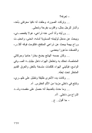 ‫- ﺘﻌﺭﻓﻪ؟‬
‫... ﻭﺘﺭﻜﺕ ﺍﻟﺼﻭﺭﺓ، ﻭﺤﻠﻔﺕ ﻟﻪ ﻨﺎﻓﻴﺎ ﻤﻌﺭﻓﺘﻲ ﺒﺄﺤﺩ،‬
              ‫‪‬‬
               ‫ﻭﺃﺸﺎﺭ ﻟﻠﺭﺠل ﺒﻤﻠل، ﻭﺍﻗﺘﺭﺏ ﺒﻔﺭﺤﺔ ﻭﺘﻤﻁﻰ.‬
‫... ﻭﺭﺃﻴﺘﻪ ﻭﺃﻨﺎ ﺃﺩﺱ ﻋﻨﻪ ﺫﺭﺍﻋﻲ، ﻏﻭﻻ ﻴﺘﻔﺤﺼـﻨﻲ،‬
‫ﻭﻴﺒﺤﺙ ﻋﻥ ﻤﺩﺨل ﻟﻭﻟﻴﻤﺘﻪ ﺍﻟﻤﺴﺘﻭﻴﺔ ﺃﻤﺎﻤﻪ، ﺍﻨﺤﻨﻰ، ﻭﺍﻨﺤﻨﻴـﺕ‬
‫ﻭﺭﺍﺡ ﺒﻬﻤﺔ ﻴﺒﺤﺙ ﻋﻥ ﺫﺭﺍﻋﻲ ﺍﻟﻤﻨﺘﻔﺦ، ﻓﺘﻜﻭﻤﺕ ﻓﻭﻗﻪ ﺃﻜﺜـﺭ،‬
                               ‫ﻭﺍﻟﺘﺼﻘﺕ ﻤﺫﻋﻭﺭﺍ ﺒﺒﻌﻀﻲ.‬
                                       ‫‪‬‬
‫... ﻭﻜﺎﻥ ﺠﺴﻤﻪ ﺍﻟﻬﺎﺌﺞ ﻴﻀﺦ ﺒﺨﺎﺭﺍ ﺤﺎﻤﻴﺎ ﻭﺤﺭﻜﺎﺘﻲ‬
         ‫‪‬‬     ‫‪‬‬
‫ﺍﻟﻤﺘﻤﻠﺼﺔ، ﺘﺤﺘﻙ ﺒﻪ ﻭﺘﺨﻠﺨل ﺍﻟﻬﻭﺍﺀ ﺩﺍﺨل ﺠﻠﺒﺎﺒـﻪ ﺍﻟﺼـﻭﻓﻲ‬
‫ﺍﻟﻭﺍﺴﻊ، ﻓﻴﺄﺘﻴﻨﻲ ﺍﻟﻬﻭﺍﺀ ﻜﻠﻜﻤﺎﺕ ﻤﺘﺴﺨﺔ ﺒﺎﻟﻌﻔﻥ ﻭﺍﻟﻌﺭﻕ ﺍﻟﻘﺩﻴﻡ‬
                                      ‫ﺍﻟﻤﺘﺨﺜﺭ ﺘﺤﺕ ﺇﺒﻁﻪ.‬
‫... ﻭﻜﺎﻨﺕ ﻴﺩﻩ ﺍﻷﺨﺭﻯ ﻁﻠﻴﻘﺔ ﻭﺘﻁﺒل ﻋﻠﻰ ﻅﻬـﺭﻱ،‬
              ‫ﻭﺘﻨﺘﺞ ﻓﻲ ﺩﺍﺨﻠﻲ ﻤﺯﻴﺩﺍ ﻤﻥ ﺍﻷﻟﻡ ﺍﻟﻤﻔﺘﺭﺱ. ﺁﻩ.‬
                                    ‫‪‬‬
‫... ﻭﻤﺎ ﺤﺩﺙ ﺒﺎﻟﻀﺒﻁ ﺃﻨﻪ ﺤﺼل ﻋﻠﻰ ﻤﻘﺼﺩﻩ ﻭﺸـﺩ‬
                                   ‫ﺍﻟﺫﺭﺍﻉ ﻤﻥ ﺩﺍﺨﻠﻲ. ﺁﺁﻩ.‬
                                ‫- ﺤﺎ ﺃﻗﻭل.. ﺡ..‬




‫٧٦١‬
 