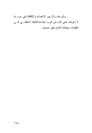 ‫... ﻭﺸﺭﻋﺕ ﻭﺃﻨﺎ ﺒﻴﻥ ﺍﻹﻏﻤﺎﺀﺓ ﻭﺍﻹﻓﺎﻗﺔ، ﻓﻲ ﺴﺭﺩ ﻤﺎ‬
‫ﻻ ﺃﻋﺭﻓﻪ، ﺤﺘﻰ ﺃﺘﺕ ﻤﻥ ﺍﻟﺭﺏ ﺇﻏﻤﺎﺀﺓ ﻜﺎﻤﻠﺔ، ﺃﺩﺨﻠﺘﻨـﻲ ﺇﻟـﻰ‬
                      ‫ﻤﻠﻜﻭﺘﻪ، ﺴﺒﺤﺎﻨﻪ ﺍﻟﺩﺍﺌﻡ ﺒﻐﻴﺭ ﺤﺴﺎﺏ.‬




‫٨٦١‬
 