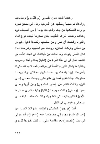 ‫.. ﻭﻋﻨﺩﻤﺎ ﻗﻤﺕ ﻤـﻥ ﻤﻘﻬـﻰ )ﺃﻡ ﻜﻠﺜـﻭﻡ( ﻭﻤﺸـﻴﺕ‬
‫ﻭﺭﺍﺀﻫﺎ، ﺜﻡ ﺠﻨﺒﻬﺎ ﻭﺴﺄﻟﺘﻬﺎ ﻋﻥ ﺍﻟﻤﺭﻫﻡ، ﻭﻫل ﺃﺘﻰ ﺒﻨﺘﺎﺌﺞ ﺘﺴﺭ،‬
‫ﻟﻡ ﺘﺭﺩ، ﻓﺄﻤﺴﻜﺘﻬﺎ ﻤﻥ ﻴﺩﻫﺎ ﻭﺫﻫﺒـﺕ ﺒﻬـﺎ ﺇﻟـﻰ ﺍﻟﻤﺴﺘﺸـﻔﻰ،‬
‫ﻭﻫﻨﺎﻙ، ﻭﻋﻨﺩﻤﺎ ﺃﻤﺭﻫﺎ ﺍﻟﻁﺒﻴﺏ ﺒﻔﺘﺢ ﺼﺩﺭﻫﺎ ﻟﻴﺤﺩﺩ ﻨﻭﻉ ﺍﻟﺩﺍﺀ‬
‫ﻭﺍﻟﺩﻭﺍﺀ ﺭﻓﻀﺕ ﺃﻥ ﺘﺨﺭﺝ ﻤﻥ ﺤﺸﻤﺘﻬﺎ ﻭﻜﺴﺎﻫﺎ ﺫﻫﻭل ﻜﺒﻴـﺭ‬
‫ﻤﻥ ﻓﻌﻠﺘﻲ ﻭﺘﺭﻜﺕ ﺍﻟﻤﻜﺎﻥ، ﻭﻭﻗﻔﺕ ﻤﻊ ﺍﻟﻁﺒﻴﺏ ﻭﺸﺭﺤﺕ ﻟـﻪ‬
‫ﺸﻜل ﺍﻟﻔﻁﺭ ﻭﻟﻭﻨﻪ، ﻭﻤﺎ ﺃﺤﺩﺜﻪ ﻤﻥ ﺘﻬﺘﻜﺎﺕ ﻓﻲ ﺍﻟﺠﻠﺩ ﺍﻷﺴـﻤﺭ‬
‫ﺍﻟﻨﺎﻋﻡ، ﻓﻘﺎل ﻟﻲ ﺇﻥ ﻫﺫﺍ ﺍﻟﻨﻭﻉ ﻤﻥ )ﺍﻟﺘﻨﻴﺎ( ﻴﺤﺘﺎﺝ ﻟﻌﻼﺝ ﺴﺭﻴﻊ،‬
‫ﻭﻏﺎﻟﺒﺎ ﻤﺎ ﻴﺩﺨل ﺍﻟﻜﻲ ﺒﺎﻷﺸﻌﺔ ﻓﻲ ﺒﺭﻨﺎﻤﺞ ﺍﻟﻌـﻼﺝ، ﻓﺸـﻜﺭﺘﻪ‬
                                               ‫‪‬‬
‫ﻭﺃﺴﺭﻋﺕ ﺇﻟﻴﻬﺎ ﻭﻟﺤﻘﺕ ﺒﻬﺎ ﻋﻨـﺩ ﺍﻟﺒﻭﺍﺒـﺔ ﺍﻟﻜﺒﻴـﺭﺓ، ﻭﺒﻌـﺩ‬
‫ﻤﺤﺎﻭﻻﺕ ﺠﺎﺩﺓ ﻟﺘﻔﻬﻡ ﻗﺼﺩﻱ. ﻁﺎﻭﻋﺘﻨﻲ ﻭﺠﺎﺀﺕ ﻤﻌـﻲ ﺇﻟـﻰ‬
‫ﺍﻟﻨﻴل، ﻭﻜﺎﻨﺕ ﺘﺘﻜﻠﻡ ﻋﻥ )ﻨﺼﺭ ﺍﻟﻌﺘﻁﺠﻲ( ﻭﻋﻥ ﺃﺒﻴﻬﺎ ﻭﻋـﻥ‬
‫ﻋﻤﻬﺎ )ﻭﺼﻔﻲ( ﻭﻜﻨﺕ ﻤﻬﻤﻭﻤﺎ )ﺒﺎﻟﺘﻨﻴﺎ( ﻭﻜﻴﻑ ﺘﻌﺭﻱ ﺼﺩﺭﻫﺎ‬
                           ‫‪‬‬
‫ﻟﻸﺠﻬﺯﺓ ﺍﻟﻜﻬﺭﺒﺎﺌﻴﺔ، ﻟﻜﻲ ﺘﻌﺎﻟﺠﻬﺎ، ﻭﻜﺎﻨـﺕ ﻤﺘﻀـﺎﻴﻘﺔ ﻤـﻥ‬
                              ‫ﺴﺭﺤﺎﻨﻲ ﻭﻏﻭﺼﻲ ﻓﻲ ﺍﻟﻨﻴل.‬
‫ﺃﺨﺫ )ﺠﺭﺠﺱ( ﺍﻟﺤﺸﻴﺵ ﻭﺍﻟﺒﺎﻨﺠﻭ ﻭﺸﺭﺍﺌﻁ ﺍﻟﻔﻴﺩﻴﻭ ﻤﻥ‬
‫)ﻋﺒﺩ ﺍﻟﻭﻫﺎﺏ( ﻭﺠﺎﺀ ﺇﻟﻲ ﻤﺼﻁﺤﺒﺎ ﻤﻌﻪ )ﻤﺴﻌﻭﺩ( ﻭﺃﺨـﺫﻭﻨﻲ‬
                      ‫‪‬‬
‫ﺇﻟﻰ ﺒﻴﺕ )ﻤﻨﺼﻭﺭ( ﺒﻌﺩ ﻤﻘﺎﻭﻤﺔ ﻤﻨﻲ... ﻭﻜﻨﺕ ﺨﺎﺭﺠﺎ ﻟﺘـﻭﻱ‬
       ‫‪‬‬


‫٩٦١‬
 