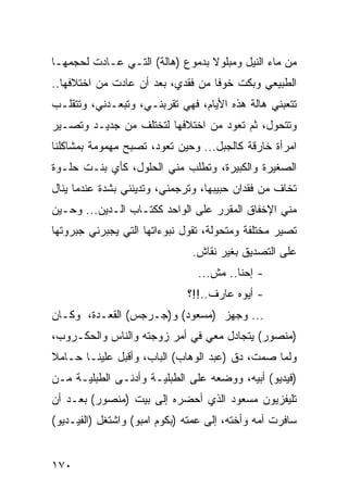 ‫ﻤﻥ ﻤﺎﺀ ﺍﻟﻨﻴل ﻭﻤﺒﻠﻭﻻ ﺒﺩﻤﻭﻉ )ﻫﺎﻟﺔ( ﺍﻟﺘـﻲ ﻋـﺎﺩﺕ ﻟﺤﺠﻤﻬـﺎ‬
‫ﺍﻟﻁﺒﻴﻌﻲ ﻭﺒﻜﺕ ﺨﻭﻓﺎ ﻤﻥ ﻓﻘﺩﻱ، ﺒﻌﺩ ﺃﻥ ﻋﺎﺩﺕ ﻤﻥ ﺍﺨﺘﻼﻓﻬﺎ..‬
                                   ‫ﹰ‬
‫ﺘﺘﻌﺒﻨﻲ ﻫﺎﻟﺔ ﻫﺫﻩ ﺍﻷﻴﺎﻡ، ﻓﻬﻲ ﺘﻘﺭﺒﻨـﻲ، ﻭﺘﺒﻌـﺩﻨﻲ، ﻭﺘﺘﻘﻠـﺏ‬
‫ﻭﺘﺘﺤﻭل، ﺜﻡ ﺘﻌﻭﺩ ﻤﻥ ﺍﺨﺘﻼﻓﻬﺎ ﻟﺘﺨﺘﻠﻑ ﻤﻥ ﺠﺩﻴـﺩ ﻭﺘﺼـﻴﺭ‬
‫ﺍﻤﺭﺃﺓ ﺨﺎﺭﻗﺔ ﻜﺎﻟﺠﺒل... ﻭﺤﻴﻥ ﺘﻌﻭﺩ، ﺘﺼﺒﺢ ﻤﻬﻤﻭﻤﺔ ﺒﻤﺸﺎﻜﻠﻨﺎ‬
‫ﺍﻟﺼﻐﻴﺭﺓ ﻭﺍﻟﻜﺒﻴﺭﺓ، ﻭﺘﻁﻠﺏ ﻤﻨﻲ ﺍﻟﺤﻠﻭل، ﻜﺄﻱ ﺒﻨـﺕ ﺤﻠـﻭﺓ‬
‫ﺘﺨﺎﻑ ﻤﻥ ﻓﻘﺩﺍﻥ ﺤﺒﻴﺒﻬﺎ، ﻭﺘﺭﺠﻤﻨﻲ، ﻭﺘﺩﻴﻨﻨﻲ ﺒﺸﺩﺓ ﻋﻨﺩﻤﺎ ﻴﻨﺎل‬
‫ﻤﻨﻲ ﺍﻹﺨﻔﺎﻕ ﺍﻟﻤﻘﺭﺭ ﻋﻠﻰ ﺍﻟﻭﺍﺤﺩ ﻜﻜﺘـﺎﺏ ﺍﻟـﺩﻴﻥ... ﻭﺤـﻴﻥ‬
‫ﺘﺼﻴﺭ ﻤﺨﺘﻠﻔﺔ ﻭﻤﺘﺤﻭﻟﺔ، ﺘﻘﻭل ﻨﺒﻭﺀﺍﺘﻬﺎ ﺍﻟﺘﻲ ﻴﺠﺒﺭﻨﻲ ﺠﺒﺭﻭﺘﻬﺎ‬
                               ‫ﻋﻠﻰ ﺍﻟﺘﺼﺩﻴﻕ ﺒﻐﻴﺭ ﻨﻘﺎﺵ.‬
                                ‫- ﺇﺤﻨﺎ.. ﻤﺵ...‬
                              ‫- ﺃﻴﻭﻩ ﻋﺎﺭﻑ..!!؟‬
‫... ﻭﺠ ‪‬ﺯ )ﻤﺴﻌﻭﺩ( ﻭ)ﺠـﺭﺠﺱ( ﺍﻟﻘﻌـﺩﺓ، ﻭﻜـﺎﻥ‬
                                 ‫ﻬ‬
‫)ﻤﻨﺼﻭﺭ( ﻴﺘﺠﺎﺩل ﻤﻌﻲ ﻓﻲ ﺃﻤﺭ ﺯﻭﺠﺘﻪ ﻭﺍﻟﻨﺎﺱ ﻭﺍﻟﺤﻜـﺭﻭﺏ،‬
‫ﻭﻟﻤﺎ ﺼﻤﺕ، ﺩﻕ )ﻋﺒﺩ ﺍﻟﻭﻫﺎﺏ( ﺍﻟﺒﺎﺏ، ﻭﺃﻗﺒل ﻋﻠﻴﻨـﺎ ﺤـﺎﻤﻼ‬
‫)ﻓﻴﺩﻴﻭ( ﺃﺒﻴﻪ، ﻭﻭﻀﻌﻪ ﻋﻠﻰ ﺍﻟﻁﺒﻠﻴـﺔ ﻭﺃﺩﻨـﻰ ﺍﻟﻁﺒﻠﻴـﺔ ﻤـﻥ‬
‫ﺘﻠﻴﻔﺯﻴﻭﻥ ﻤﺴﻌﻭﺩ ﺍﻟﺫﻱ ﺃﺤﻀﺭﻩ ﺇﻟﻰ ﺒﻴﺕ )ﻤﻨﺼﻭﺭ( ﺒﻌـﺩ ﺃﻥ‬
‫ﺴﺎﻓﺭﺕ ﺃﻤﻪ ﻭﺃﺨﺘﻪ، ﺇﻟﻰ ﻋﻤﺘﻪ )ﺒﻜﻭﻡ ﺍﻤﺒﻭ( ﻭﺍﺸﺘﻐل )ﺍﻟﻔﻴـﺩﻴﻭ(‬


‫٠٧١‬
 