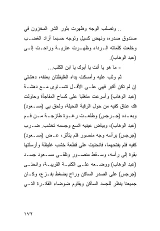 ‫.. ﻭﺘﺼﻠﺏ ﺍﻟﻭﺠﻪ ﻭﻅﻬﺭﺕ ﺒﺜﻭﺭ ﺍﻟﺸﺭ ﺍﻟﻤﺨﺯﻭﻥ ﻓﻲ‬
‫ﺼﻨﺩﻭﻕ ﺼﺩﺭﻩ، ﻭﻨﻬﺽ ﻜﺴﻴل ﻭﺘﻭﺠﻪ ﺤﺴﺒﻤﺎ ﺃﺭﺍﺩ ﺍﻟﻐﻀـﺏ‬
‫ﻭﺨﻠﻌﺕ ﻜﻠﻤﺎﺘﻪ ﺍﻟـﺭﺩﺍﺀ ﻭﻅﻬـﺭﺕ ﻋﺎﺭﻴـﺔ ﻭﺭﺍﺤـﺕ ﺇﻟـﻰ‬
                                          ‫)ﻋﺒﺩ ﺍﻟﻭﻫﺎﺏ(.‬
           ‫- ﻤﺎ ﻫﻭ ﻴﺎ ﺃﻨﺕ ﻴﺎ ﺃﺒﻭﻙ ﻴﺎ ﺍﺒﻥ ﺍﻟﻜﻠﺏ...‬
‫ﺜﻡ ﻭﺜﺏ ﻋﻠﻴﻪ ﻭﺃﻤﺴﻜﺕ ﻴﺩﺍﻩ ﺍﻟﻐﻠﻴﻅﺘﺎﻥ ﺒﻌﻨﻘﻪ، ﺩﻫﺸﺘﻲ‬
‫ﺇﻥ ﻟﻡ ﺘﻜﻥ ﺃﻜﺒﺭ ﻓﻬﻲ ﻋﻠـﻰ ﺍﻷﻗـل ﺘﺘﺴـﺎﻭﻯ ﻤـﻊ ﺩﻫﺸـﺔ‬
‫)ﻋﺒﺩ ﺍﻟﻭﻫﺎﺏ( ﻭﺃﺴﺭﻋﺕ ﻤﺘﻐﻠﺒﺎ ﻋﻠﻰ ﻜﺴﺎﺡ ﺍﻟﻤﻔﺎﺠﺄﺓ ﻭﺤﺎﻭﻟﺕ‬
                          ‫‪‬‬
‫ﻓﻙ ﻋﻨﺎﻕ ﻜﻔﻴﻪ ﻤﻥ ﺤﻭل ﺍﻟﺭﻗﺒﺔ ﺍﻟﻨﺤﻴﻠﺔ، ﻭﻟﺤﻕ ﺒﻲ )ﻤﺴـﻌﻭﺩ(‬
‫ﻭﺒﻌ ـﺩﻩ )ﺠ ـﺭﺠﺱ( ﻭﻁﻠﻌ ـﺕ ﺭﻏ ـﻭﺓ ﻁﺎﺯﺠ ـﺔ ﻤ ـﻥ ﻓ ـﻡ‬
 ‫ـ ـ ـ‬              ‫ـ‬     ‫ـ‬          ‫ـ‬      ‫ـ‬
‫)ﻋﺒﺩ ﺍﻟﻭﻫﺎﺏ(، ﻭﺒﻴﺎﺽ ﻋﻴﻨﻴﻪ ﺍﺘﺴﻊ ﻭﺠﺴﻤﻪ ﺘﺨﺸﺏ. ﻀـﺭﺏ‬
‫)ﺠﺭﺠﺱ( ﺒﺭﺃﺴﻪ ﻭﺠﻪ ﻤﻨﺼﻭﺭ ﻓﻠﻡ ﻴﺘﺄﺜﺭ، ﻋـﺽ )ﻤﺴـﻌﻭﺩ(‬
‫ﻜﻔﻴﻪ ﻓﻠﻡ ﻴﻔﺘﺤﻬﻤﺎ، ﻓﺎﻨﺤﻨﻴﺕ ﻋﻠﻰ ﻗﻁﻌﺔ ﺨﺸﺏ ﻏﻠﻴﻅﺔ ﻭﺃﺭﺴﻠﺘﻬﺎ‬
‫ﺒﻘﻭﺓ ﺇﻟﻰ ﺭﺃﺴﻪ، ﻭﺴـﻘﻁ ﻤﻨﺼـﻭﺭ ﻭﺘﻠﻘـﻰ ﻤﺴـﻌﻭﺩ ﺠﺴـﺩ‬
‫)ﻋﺒﺩ ﺍﻟﻭﻫﺎﺏ( ﻭﻭﻀـﻌﻪ ﻋﻠـﻰ ﺍﻟﻜﻨﺒـﺔ ﺍﻟﻘﺭﻴﺒـﺔ، ﻭﺍﻨﺤﻨـﻰ‬
‫)ﺠﺭﺠﺱ( ﻋﻠﻰ ﺍﻟﺼﺩﺭ ﺍﻟﺴﺎﻜﻥ ﻭﺭﺍﺡ ﻴﻀﻐﻁ ﺒﻔـﺯﻉ، ﻭﻜـﺎﻥ‬
‫ﺠﻤﻴﻌﻨﺎ ﻴﻨﻅﺭ ﻟﻠﺠﺴﺩ ﺍﻟﺴﺎﻜﻥ ﻭﻴﻘﺎﻭﻡ ﻀﻭﻀﺎﺀ ﺍﻟﻔﻜـﺭﺓ ﺍﻟﺘـﻲ‬




‫٢٧١‬
 