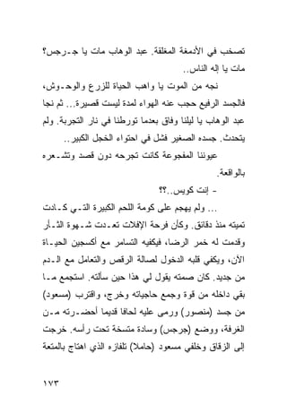 ‫ﺘﺼﺨﺏ ﻓﻲ ﺍﻷﺩﻤﻐﺔ ﺍﻟﻤﻐﻠﻘﺔ. ﻋﺒﺩ ﺍﻟﻭﻫﺎﺏ ﻤﺎﺕ ﻴﺎ ﺠـﺭﺠﺱ؟‬
                                       ‫ﻤﺎﺕ ﻴﺎ ﺇﻟﻪ ﺍﻟﻨﺎﺱ..‬
‫ﻨﺠﻪ ﻤﻥ ﺍﻟﻤﻭﺕ ﻴﺎ ﻭﺍﻫﺏ ﺍﻟﺤﻴﺎﺓ ﻟﻠﺯﺭﻉ ﻭﺍﻟﻭﺤـﻭﺵ،‬
‫ﻓﺎﻟﺠﺴﺩ ﺍﻟﺭﻓﻴﻊ ﺤﺠﺏ ﻋﻨﻪ ﺍﻟﻬﻭﺍﺀ ﻟﻤﺩﺓ ﻟﻴﺴﺕ ﻗﺼﻴﺭﺓ... ﺜﻡ ﻨﺠﺎ‬
‫ﻋﺒﺩ ﺍﻟﻭﻫﺎﺏ ﻴﺎ ﻟﻴﻠﻨﺎ ﻭﻓﺎﻕ ﺒﻌﺩﻤﺎ ﺘﻭﺭﻁﻨﺎ ﻓﻲ ﻨﺎﺭ ﺍﻟﺘﺠﺭﺒﺔ. ﻭﻟﻡ‬
      ‫ﻴﺘﺤﺩﺙ. ﺠﺴﺩﻩ ﺍﻟﺼﻐﻴﺭ ﻓﺸل ﻓﻲ ﺍﺤﺘﻭﺍﺀ ﺍﻟﺨﺠل ﺍﻟﻜﺒﻴﺭ..‬
‫ﻋﻴﻭﻨﻨﺎ ﺍﻟﻤﻔﺠﻭﻋﺔ ﻜﺎﻨﺕ ﺘﺠﺭﺤﻪ ﺩﻭﻥ ﻗﺼﺩ ﻭﺘﺸـﻌﺭﻩ‬
                                                 ‫ﺒﺎﻟﻭﺍﻗﻌﺔ.‬
                                ‫- ﺇﻨﺕ ﻜﻭﻴﺱ..؟؟‬
‫... ﻭﻟﻡ ﻴﻬﺠﻡ ﻋﻠﻰ ﻜﻭﻤﺔ ﺍﻟﻠﺤﻡ ﺍﻟﻜﺒﻴﺭﺓ ﺍﻟﺘـﻲ ﻜـﺎﺩﺕ‬
‫ﺘﻤﻴﺘﻪ ﻤﻨﺫ ﺩﻗﺎﺌﻕ. ﻭﻜﺄﻥ ﻓﺭﺤﺔ ﺍﻹﻓﻼﺕ ﺘﻌـﺩﺕ ﺸـﻬﻭﺓ ﺍﻟﺜـﺄﺭ‬
‫ﻭﻗﺩﻤﺕ ﻟﻪ ﺨﻤﺭ ﺍﻟﺭﻀﺎ، ﻓﻴﻜﻔﻴﻪ ﺍﻟﺘﺴﺎﻤﺭ ﻤﻊ ﺃﻜﺴﺠﻴﻥ ﺍﻟﺤﻴـﺎﺓ‬
‫ﺍﻵﻥ، ﻭﻴﻜﻔﻲ ﻗﻠﺒﻪ ﺍﻟﺩﺨﻭل ﻟﺼﺎﻟﺔ ﺍﻟﺭﻗﺹ ﻭﺍﻟﺘﻌﺎﻤل ﻤﻊ ﺍﻟـﺩﻡ‬
‫ﻤﻥ ﺠﺩﻴﺩ. ﻜﺎﻥ ﺼﻤﺘﻪ ﻴﻘﻭل ﻟﻲ ﻫﺫﺍ ﺤﻴﻥ ﺴﺄﻟﺘﻪ. ﺍﺴﺘﺠﻤﻊ ﻤـﺎ‬
‫ﺒﻘﻲ ﺩﺍﺨﻠﻪ ﻤﻥ ﻗﻭﺓ ﻭﺠﻤﻊ ﺤﺎﺠﻴﺎﺘﻪ ﻭﺨﺭﺝ، ﻭﺍﻗﺘﺭﺏ )ﻤﺴﻌﻭﺩ(‬
‫ﻤﻥ ﺠﺴﺩ )ﻤﻨﺼﻭﺭ( ﻭﺭﻤﻰ ﻋﻠﻴﻪ ﻟﺤﺎﻓﺎ ﻗﺩﻴﻤﺎ ﺃﺤﻀـﺭﺘﻪ ﻤـﻥ‬
             ‫‪‬‬     ‫ﹰ‬
‫ﺍﻟﻐﺭﻓﺔ، ﻭﻭﻀﻊ )ﺠﺭﺠﺱ( ﻭﺴﺎﺩﺓ ﻤﺘﺴﺨﺔ ﺘﺤﺕ ﺭﺃﺴﻪ. ﺨﺭﺠﺕ‬
‫ﺇﻟﻰ ﺍﻟﺯﻗﺎﻕ ﻭﺨﻠﻔﻲ ﻤﺴﻌﻭﺩ )ﺤﺎﻤﻼ( ﺘﻠﻔﺎﺯﻩ ﺍﻟﺫﻱ ﺍﻫﺘﺎﺝ ﺒﺎﻟﻤﺘﻌﺔ‬


‫٣٧١‬
 