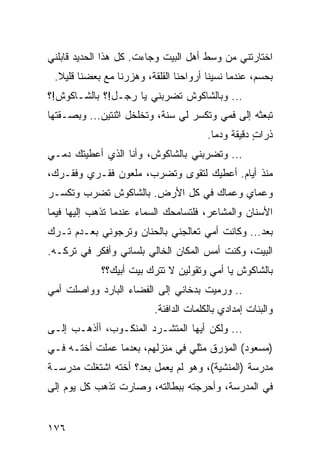 ‫ﺍﺨﺘﺎﺭﺘﻨﻲ ﻤﻥ ﻭﺴﻁ ﺃﻫل ﺍﻟﺒﻴﺕ ﻭﺠﺎﺀﺕ. ﻜل ﻫﺫﺍ ﺍﻟﺤﺩﻴﺩ ﻗﺎﺒﻠﻨﻲ‬
 ‫ﺒﺤﺴﻡ، ﻋﻨﺩﻤﺎ ﻨﺴﻴﻨﺎ ﺃﺭﻭﺍﺤﻨﺎ ﺍﻟﻘﻠﻘﺔ، ﻭﻫﺯﺭﻨﺎ ﻤﻊ ﺒﻌﻀﻨﺎ ﻗﻠﻴﻼ.‬
‫... ﻭﺒﺎﻟﺸﺎﻜﻭﺵ ﺘﻀﺭﺒﻨﻲ ﻴﺎ ﺭﺠـل!؟ ﺒﺎﻟﺸـﺎﻜﻭﺵ!؟‬
‫ﺘﺒﻌﺜﻪ ﺇﻟﻰ ﻓﻤﻲ ﻭﺘﻜﺴﺭ ﻟﻲ ﺴﻨﺔ، ﻭﺘﺨﻠﺨل ﺍﺜﻨﺘﻴﻥ... ﻭﺒﺼـﻘﺘﻬﺎ‬
                                        ‫ﺫﺭﺍﺕ ﺩﻗﻴﻘﺔ ﻭﺩﻤﺎ.‬
                                          ‫ﹰ ‪‬‬       ‫ٍ‬
‫... ﻭﺘﻀﺭﺒﻨﻲ ﺒﺎﻟﺸﺎﻜﻭﺵ، ﻭﺃﻨﺎ ﺍﻟﺫﻱ ﺃﻋﻁﻴﺘﻙ ﺩﻤـﻲ‬
‫ﻤﻨﺫ ﺃﻴﺎﻡ. ﺃﻋﻁﻴﻙ ﻟﺘﻘﻭﻯ ﻭﺘﻀﺭﺏ، ﻤﻠﻌﻭﻥ ﻓﻘـﺭﻱ ﻭﻓﻘـﺭﻙ،‬
‫ﻭﻋﻤﺎﻱ ﻭﻋﻤﺎﻙ ﻓﻲ ﻜل ﺍﻷﺭﺽ. ﺒﺎﻟﺸﺎﻜﻭﺵ ﺘﻀﺭﺏ ﻭﺘﻜﺴـﺭ‬
‫ﺍﻷﺴﻨﺎﻥ ﻭﺍﻟﻤﺸﺎﻋﺭ، ﻓﻠﺘﺴﺎﻤﺤﻙ ﺍﻟﺴﻤﺎﺀ ﻋﻨﺩﻤﺎ ﺘﺫﻫﺏ ﺇﻟﻴﻬﺎ ﻓﻴﻤﺎ‬
‫ﺒﻌﺩ... ﻭﻜﺎﻨﺕ ﺃﻤﻲ ﺘﻌﺎﻟﺠﻨﻲ ﺒﺎﻟﺤﻨﺎﻥ ﻭﺘﺭﺠﻭﻨﻲ ﺒﻌـﺩﻡ ﺘـﺭﻙ‬
‫ﺍﻟﺒﻴﺕ، ﻭﻜﻨﺕ ﺃﻤﺱ ﺍﻟﻤﻜﺎﻥ ﺍﻟﺨﺎﻟﻲ ﺒﻠﺴﺎﻨﻲ ﻭﺃﻓﻜﺭ ﻓﻲ ﺘﺭﻜـﻪ.‬
                                     ‫‪‬‬
            ‫ﺒﺎﻟﺸﺎﻜﻭﺵ ﻴﺎ ﺃﻤﻲ ﻭﺘﻘﻭﻟﻴﻥ ﻻ ﺘﺘﺭﻙ ﺒﻴﺕ ﺃﺒﻴﻙ؟؟‬
‫.. ﻭﺭﻤﻴﺕ ﺒﺩﺨﺎﻨﻲ ﺇﻟﻰ ﺍﻟﻔﻀﺎﺀ ﺍﻟﺒﺎﺭﺩ ﻭﻭﺍﺼﻠﺕ ﺃﻤﻲ‬
                          ‫ﻭﺍﻟﺒﻨﺎﺕ ﺇﻤﺩﺍﺩﻱ ﺒﺎﻟﻜﻠﻤﺎﺕ ﺍﻟﺩﺍﻓﺌﺔ.‬
‫... ﻭﻟﻜﻥ ﺃﻴﻬﺎ ﺍﻟﻤﺘﺸـﺭﺩ ﺍﻟﻤﻨﻜـﻭﺏ، ﺃﺃﺫﻫـﺏ ﺇﻟـﻰ‬
‫)ﻤﺴﻌﻭﺩ( ﺍﻟﻤﺅﺭﻕ ﻤﺜﻠﻲ ﻓﻲ ﻤﻨﺯﻟﻬﻡ، ﺒﻌﺩﻤﺎ ﻋﻤﻠﺕ ﺃﺨﺘـﻪ ﻓـﻲ‬
‫ﻤﺩﺭﺴﺔ )ﺍﻟﻤﻨﺸﻴﺔ(، ﻭﻫﻭ ﻟﻡ ﻴﻌﻤل ﺒﻌﺩ؟ ﺃﺨﺘﻪ ﺍﺸﺘﻐﻠﺕ ﻤﺩﺭﺴـﺔ‬
‫ﻓﻲ ﺍﻟﻤﺩﺭﺴﺔ، ﻭﺃﺤﺭﺠﺘﻪ ﺒﺒﻁﺎﻟﺘﻪ، ﻭﺼﺎﺭﺕ ﺘﺫﻫﺏ ﻜل ﻴﻭﻡ ﺇﻟﻰ‬


‫٦٧١‬
 