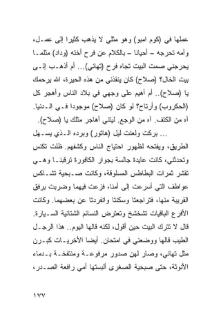 ‫ﻋﻤﻠﻬﺎ ﻓﻲ )ﻜﻭﻡ ﺍﻤﺒﻭ( ﻭﻫﻭ ﻤﺜﻠﻲ ﻻ ﻴﺫﻫﺏ ﻜﺜﻴﺭﺍ ﺇﻟﻰ ﻋﻤـل،‬
           ‫‪‬‬
‫ﻭﺃﻤﻪ ﺘﺤﺭﺠﻪ – ﺃﺤﻴﺎﻨﺎ – ﺒﺎﻟﻜﻼﻡ ﻋﻥ ﻓﺭﺡ ﺃﺨﺘﻪ )ﻭﺩﺍﺩ( ﻤﺜﻠﻤـﺎ‬
                                    ‫ﹰ‬
‫ﻴﺤﺭﺠﻨﻲ ﺼﻤﺕ ﺍﻟﺒﻴﺕ ﺘﺠﺎﻩ ﻓﺭﺡ )ﺘﻬﺎﻨﻲ(... ﺃﻡ ﺃﺫﻫـﺏ ﺇﻟـﻰ‬
‫ﺒﻴﺕ ﺍﻟﺨﺎل؟ )ﺼﻼﺡ( ﻜﺎﻥ ﻴﻨﻘﺫﻨﻲ ﻤﻥ ﻫﺫﻩ ﺍﻟﺤﻴﺭﺓ، ﺍﷲ ﻴﺭﺤﻤﻙ‬
‫ﻴﺎ )ﺼﻼﺡ(.. ﺃﻡ ﺃﻫﻴﻡ ﻋﻠﻰ ﻭﺠﻬﻲ ﻓﻲ ﺒﻼﺩ ﺍﻟﻨﺎﺱ ﻭﺃﻫﺠﺭ ﻜل‬
‫)ﺍﻟﺤﻜﺭﻭﺏ( ﻭﺃﺭﺘﺎﺡ؟ ﻟﻭ ﻜﺎﻥ )ﺼﻼﺡ( ﻤﻭﺠﻭﺩﺍ ﻓـﻲ ﺍﻟـﺩﻨﻴﺎ.‬
              ‫‪‬‬
 ‫ﺁﻩ ﻤﻥ ﺍﻟﻜﺘﻑ. ﺁﻩ ﻤﻥ ﺍﻟﻭﺠﻊ. ﻟﻴﺘﻨﻲ ﺃﻫﺎﺠﺭ ﻤﺜﻠﻙ ﻴﺎ )ﺼﻼﺡ(.‬
‫... ﺒﺭﻜﺕ ﻭﻟﻌﻨﺕ ﻟﻴل )ﻫﺎﺘﻭﺭ( ﻭﺒﺭﺩﻩ ﺍﻟـﺫﻱ ﻴﺴـﻬل‬
‫ﺍﻟﻁﺭﻴﻕ، ﻭﻴﻔﺘﺤﻪ ﻟﻅﻬﻭﺭ ﺍﺤﺘﻴﺎﺝ ﺍﻟﻨﺎﺱ ﻭﻜﺸﻔﻬﻡ. ﻅﻠﺕ ﺘﻜﻨﺱ‬
‫ﻭﺘﺤﺩﺜﻨﻲ، ﻜﺎﻨﺕ ﻋﺎﻴﺩﺓ ﺠﺎﻟﺴﺔ ﺒﺠﻭﺍﺭ ﺍﻟﻜﺎﻓﻭﺭﺓ ﺘﺭﻗﺒﻨـﺎ ﻭﻫـﻲ‬
‫ﺘﻘﺸﺭ ﺜﻤﺭﺍﺕ ﺍﻟﺒﻁﺎﻁﺱ ﺍﻟﻤﺴﻠﻭﻗﺔ، ﻭﻜﺎﻨﺕ ﺼـﺒﺤﻴﺔ ﺘﺸـﺎﻜﺱ‬
‫ﻋﻭﺍﻁﻑ ﺍﻟﺘﻲ ﺃﺴﺭﻋﺕ ﺇﻟﻰ ﺃﻤﻨﺎ، ﻓﺯﻋﺕ ﻓﻴﻬﻤﺎ ﻭﻀﺭﺒﺕ ﺒﺭﻓﻕ‬
‫ﺍﻟﻘﺭﻴﺒﺔ ﻤﻨﻬﺎ، ﻓﺘﺭﺍﺠﻌﺘﺎ ﻭﺴﻜﻨﺘﺎ ﻭﺍﻨﻔﺭﺩﺘﺎ ﻋﻥ ﺒﻌﻀﻬﻤﺎ. ﻭﻜﺎﻨﺕ‬
‫ﺍﻷﻓﺭﻉ ﺍﻟﺒﺎﻗﻴﺎﺕ ﺘﺸﺨﺸﺦ ﻭﺘﻌﺘﺭﺽ ﺍﻟﻨﺴﺎﺌﻡ ﺍﻟﺸﺘﺎﺌﻴﺔ ﺍﻟﺴـﻴﺎﺭﺓ.‬
‫ﻗﺎل ﻻ ﺘﺘﺭﻙ ﺍﻟﺒﻴﺕ ﺤﻴﻥ ﺃﻗﻭل، ﻟﻜﻨﻪ ﻗﺎﻟﻬﺎ ﺍﻟﻴﻭﻡ.. ﻫﺫﺍ ﺍﻟﺭﺠـل‬
‫ﺍﻟﻁﻴﺏ ﻗﺎﻟﻬﺎ ﻭﻭﻀﻌﻨﻲ ﻓﻲ ﺍﻤﺘﺤﺎﻥ. ﺃﻴﻀﺎ ﺍﻷﺨﺭﻴـﺎﺕ ﻜﺒـﺭﻥ‬
                ‫‪‬‬
‫ﻤﺜل ﺘﻬﺎﻨﻲ، ﻭﺼﺎﺭ ﻟﻬﻥ ﺼﺩﻭﺭ ﻤﺭﻓﻭﻋـﺔ ﻭﻤﻨﺘﻔﺨـﺔ ﺒـﺩﻤﺎﺀ‬
‫ﺍﻷﻨﻭﺜﺔ، ﺤﺘﻰ ﺼﺒﺤﻴﺔ ﺍﻟﺼﻐﺭﻯ ﺃﻟﺒﺴﺘﻬﺎ ﺃﻤﻲ ﺭﺍﻓﻌﺔ ﺍﻟﺼـﺩﺭ،‬


‫٧٧١‬
 