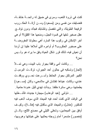 ‫ﻜﻨﺕ ﻓﻲ ﺫﺭﻭﺓ ﺍﻟﺘﻌﺏ، ﻭﺴﺭﻯ ﻓﻲ ﻀﻴﻕ ﻟﻪ ﺭﺍﺌﺤـﺔ ﺨﺎﻨﻘـﺔ،‬
‫ﻓﺘﻀﺎﻴﻘﺕ ﻤﻥ ﻨﻔﺴﻲ ﻭﻤﻥ )ﻤﺴﻌﻭﺩ( ﻭﻤـﻥ ﺃﺯﻗـﺔ ﺍﻟﺤﻜـﺭﻭﺏ‬
‫ﺍﻟﺭﻓﻴﻌﺔ ﺍﻟﻁﻭﻴﻠﺔ، ﻭﺍﻟﺘﻲ ﺘﻨﻔﺼل ﻭﺘﺘﺸﺎﺒﻙ ﻓﺠﺄﺓ، ﻭﺩﻭﻥ ﺘﻭﻗـﻊ.‬
‫ﻋﻘل ﺼﻐﻴﺭ ﺸﻘﻬﺎ ﻓﻲ ﻗﺴﻭﺓ ﺍﻟﺠﺒل، ﻭﻤﻨﺤﻬﺎ ﻫﺫﺍ ﺍﻟﻘﻠﻕ!؟ ﺃﻡ ﻫﻲ‬
‫ﺁﺨﺭ ﺍﻹﻤﻜﺎﻥ ﻓﻲ ﺭﻜﻭﺏ ﻫﺫﺍ ﺍﻟﻤﺎﺭﺩ ﺃﻫﻲ ﺴﻁﻭﺘﻨﺎ ﺍﻟﻤﻔﺭﻭﻀـﺔ‬
‫ﻋﻠﻰ ﺼﺨﻭﺭ ﺍﻟﺤﻜﺭﻭﺏ؟ ﺃﻡ ﺃﻭﺍﻤﺭﻩ ﺍﻟﺘﻲ ﺃﻤﻼﻫﺎ ﻋﻠﻴﻨﺎ ﺇﻥ ﺃﺭﺩﻨﺎ‬
‫ﺃﻥ ﻨﻌﻴﺵ ﻓﻴﻪ، ﻟﺫﻟﻙ ﻗﺭﺭ ﺸﻜل ﺍﻟﺤﻴﺎﺓ ﻭﻓﻕ ﻤﺎ ﻴﺭﺍﻩ ﻫﻭ ﻭﻟـﻴﺱ‬
                                                  ‫ﻨﺤﻥ؟‬
‫... ﻭﻜﺎﻨﺕ ﺃﻤﻲ ﻭﺍﻗﻔﺔ ﺒﺠﻭﺍﺭ ﺒﺎﺏ ﺍﻟﺒﻴﺕ، ﻭﻫﻲ ﺘﻤـﻸ‬
‫)ﺍﻟﺠﺎﺯ( ﻭﺘﺴﻜﺒﻪ ﻓﻲ ﺠﺎﻟﻭﻥ ﺃﺤﺩ ﺍﻟﺠﻴﺭﺍﻥ، ﺘﺭﻜـﺕ ﺍﻟﺒﺭﻤﻴـل‬
‫ﺍﻟﻜﺒﻴﺭ ﺍﻟﻤﺭﺘﻜﻥ ﺒﺠﻭﺍﺭ ﺍﻟﺤﺎﺌﻁ ﻭﺃﺴـﺭﻋﺕ ﻨﺤـﻭﻱ ﻭﻭﻗﻔـﺕ‬
‫ﻋﻨﺩﻱ، ﻭﻜﺎﻨﺕ ﻋﻴﻨﺎﻫﺎ ﺘﻔﺘﺸﺎﻥ ﻓﻲ ﻤﻼﻤﺤﻲ، ﻭﻜﺎﻥ )ﻤﺴـﻌﻭﺩ(‬
‫ﻴﻁﻤﺌﻨﻬﺎ، ﻭﻫﻲ ﺴﺎﺌﺭﺓ ﺨﻠﻔﻨﺎ. ﻭﺒﺩﺃﺕ ﺘﻬﺩﻱ ﻟﻠﻴل ﻋﺩﻭﺩﺓ ﺤﺎﻤﻴﺔ.‬
‫... ﻨﺎﻭﻟﻨﻲ )ﻋﺒﺩ ﺍﻟﻭﻫﺎﺏ( ﺴﻴﺠﺎﺭﺓ ﺠﺩﻴﺩﺓ، ﻓﺄﺸـﻌﻠﺘﻬﺎ‬
‫ﻓﻲ ﺍﻟﻭﻗﺕ ﺍﻟﺫﻱ ﻜﻨﺕ ﺃﺤﺩﺩ ﻓﻴﻪ ﺍﻟﻤﻴﻌﺎﺩ ﺍﻟﺫﻱ ﺴﻭﻑ ﺃﺫﻫﺏ ﻓﻴﻪ‬
‫ﻟﻠﺩﻜﺘﻭﺭ )ﻋﺎﺩل(، ﻭﺍﻟﻤﻴﻌﺎﺩ ﺍﻟﺫﻱ ﺴﺄﻗﺎﺒل ﻓﻴﻪ )ﻫﺎﻟـﺔ(، ﻭﻜﻴـﻑ‬
‫ﺃﻭﻓﻕ ﺒﻴﻥ ﺍﻟﻤﻴﻌﺎﺩﻴﻥ، ﻭﺸﻐﻠﻲ ﺍﻟﻠﻴﻠﻲ ﻓﻲ ﻤﺼﻨﻊ ﺍﻟﺜﻠﺞ، ﻭﻜـﺎﻥ‬
‫)ﻤﻨﺼﻭﺭ( ﻤﺘﺴﻤﺭﺍ ﺃﻤﺎﻡ ﺯﻭﺠﺘﻪ ﻴﻌﺎﺘﺒﻬﺎ ﻋﻠﻰ ﺨﻴﺎﻨﺘﻬﺎ ﻭﻫﺭﻭﺒﻬﺎ،‬
                                         ‫‪‬‬


‫٦١‬
 