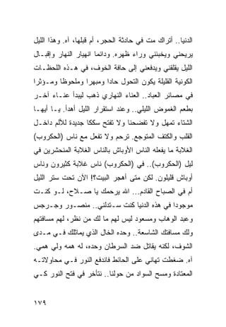 ‫ﺍﻟﺩﻨﻴﺎ.. ﺃﺘﺭﺍﻙ ﻤﺕ ﻓﻲ ﺤﺎﺩﺜﺔ ﺍﻟﺤﺠﺭ، ﺃﻡ ﻗﺒﻠﻬﺎ، ﺁﻩ. ﻭﻫﺫﺍ ﺍﻟﻠﻴل‬
‫ﻴﺭﻴﺤﻨﻲ ﻭﻴﺨﺒﺌﻨﻲ ﻭﺭﺍﺀ ﻅﻬﺭﻩ. ﻭﺩﺍﺌﻤﺎ ﺍﻨﻬﻴﺎﺭ ﺍﻟﻨﻬﺎﺭ ﻭﺇﻗﺒـﺎل‬
                       ‫‪‬‬
‫ﺍﻟﻠﻴل ﻴﻘﻠﻘﻨﻲ ﻭﻴﺩﻓﻌﻨﻲ ﺇﻟﻰ ﺤﺎﻓﺔ ﺍﻟﺨﻭﻑ، ﻓﻲ ﻫـﺫﻩ ﺍﻟﻠﺤﻅـﺎﺕ‬
‫ﺍﻟﻜﻭﻨﻴﺔ ﺍﻟﻘﻠﻴﻠﺔ ﻴﻜﻭﻥ ﺍﻟﺘﺤﻭل ﺤﺎﺩﺍ ﻭﻤﺒﻬﺭﺍ ﻭﻤﻠﺤﻭﻅﺎ ﻭﻤـﺅﺜﺭﺍ‬
 ‫‪‬‬       ‫ﹰ‬       ‫‪‬‬      ‫‪‬‬
‫ﻓﻲ ﻤﺼﺎﺌﺭ ﺍﻟﻌﺒﺎﺩ.. ﺍﻟﻌﻨﺎﺀ ﺍﻟﻨﻬﺎﺭﻱ ﺫﻫﺏ ﻟﻴﺒﺩﺃ ﻋﻨـﺎﺀ ﺁﺨـﺭ‬
‫ﺒﻁﻌﻡ ﺍﻟﻐﻤﻭﺽ ﺍﻟﻠﻴﻠﻲ.. ﻭﻋﻨﺩ ﺍﺴﺘﻘﺭﺍﺭ ﺍﻟﻠﻴل ﺃﻫﺩﺃ. ﻴـﺎ ﺃﻴﻬـﺎ‬
‫ﺍﻟﺸﺘﺎﺀ ﺘﻤﻬل ﻭﻻ ﺘﻔﻀﺤﻨﺎ ﻭﻻ ﺘﻔﺘﺢ ﺴﻜﻜﺎ ﺠﺩﻴﺩﺓ ﻟﻸﻟﻡ ﺩﺍﺨـل‬
‫ﺍﻟﻘﻠﺏ ﻭﺍﻟﻜﺘﻑ ﺍﻟﻤﺘﻭﺠﻊ. ﺘﺭﺤﻡ ﻭﻻ ﺘﻔﻌل ﻤﻊ ﻨﺎﺱ )ﺍﻟﺤﻜﺭﻭﺏ(‬
‫ﺍﻟﻐﻼﺒﺔ ﻤﺎ ﻴﻔﻌﻠﻪ ﺍﻟﻨﺎﺱ ﺍﻷﻭﺒﺎﺵ ﺒﺎﻟﻨﺎﺱ ﺍﻟﻐﻼﺒﺔ ﺍﻟﻤﻨﺤﺸﺭﻴﻥ ﻓﻲ‬
‫ﻟﻴل )ﺍﻟﺤﻜﺭﻭﺏ(.. ﻓﻲ )ﺍﻟﺤﻜﺭﻭﺏ( ﻨﺎﺱ ﻏﻼﺒﺔ ﻜﺜﻴﺭﻭﻥ ﻭﻨﺎﺱ‬
‫ﺃﻭﺒﺎﺵ ﻗﻠﻴﻠﻭﻥ. ﻟﻜﻥ ﻤﺘﻰ ﺃﻫﺠﺭ ﺍﻟﺒﻴﺕ؟! ﺍﻵﻥ ﺘﺤﺕ ﺴﺘﺭ ﺍﻟﻠﻴل‬
‫ﺃﻡ ﻓﻲ ﺍﻟﺼﺒﺎﺡ ﺍﻟﻘﺎﺩﻡ... ﺍﷲ ﻴﺭﺤﻤﻙ ﻴﺎ ﺼـﻼﺡ، ﻟـﻭ ﻜﻨـﺕ‬
‫ﻤﻭﺠﻭﺩﺍ ﻓﻲ ﻫﺫﻩ ﺍﻟﺩﻨﻴﺎ ﻜﻨﺕ ﺴـﺘﺩﻟﻨﻲ.. ﻤﻨﺼـﻭﺭ ﻭﺠـﺭﺠﺱ‬
                                           ‫‪‬‬
‫ﻭﻋﺒﺩ ﺍﻟﻭﻫﺎﺏ ﻭﻤﺴﻌﻭﺩ ﻟﻴﺱ ﻟﻬﻡ ﻤﺎ ﻟﻙ ﻤﻥ ﻨﻅﺭ، ﻟﻬﻡ ﻤﺴﺎﻓﺘﻬﻡ‬
‫ﻭﻟﻙ ﻤﺴﺎﻓﺘﻙ ﺍﻟﺸﺎﺴﻌﺔ.. ﻭﺤﺩﻩ ﺍﻟﺨﺎل ﺍﻟﺫﻱ ﻴﻤﺎﺜﻠﻙ ﻓـﻲ ﻤـﺩﻯ‬
‫ﺍﻟﺸﻭﻑ، ﻟﻜﻨﻪ ﻴﻘﺎﺘل ﻀﺩ ﺍﻟﺴﺭﻁﺎﻥ ﻭﺤﺩﻩ، ﻟﻪ ﻫﻤﻪ ﻭﻟﻲ ﻫﻤﻲ.‬
‫ﺁﻩ. ﻀﻐﻁﺕ ﺘﻬﺎﻨﻲ ﻋﻠﻰ ﺍﻟﺤﺎﺌﻁ ﻓﺎﻨﺩﻓﻊ ﺍﻟﻨﻭﺭ ﻓـﻲ ﻤﺤﺎﻭﻻﺘـﻪ‬
‫ﺍﻟﻤﻌﺘﺎﺩﺓ ﻭﻤﺴﺢ ﺍﻟﺴﻭﺍﺩ ﻤﻥ ﺤﻭﻟﻨﺎ.. ﻨﺘﺄﺨﺭ ﻓﻲ ﻓﺘﺢ ﺍﻟﻨﻭﺭ ﻜـﻲ‬


‫٩٧١‬
 