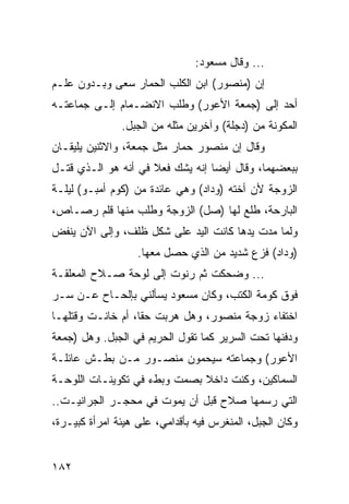 ‫... ﻭﻗﺎل ﻤﺴﻌﻭﺩ:‬
‫ﺇﻥ )ﻤﻨﺼﻭﺭ( ﺍﺒﻥ ﺍﻟﻜﻠﺏ ﺍﻟﺤﻤﺎﺭ ﺴﻌﻰ ﻭﺒـﺩﻭﻥ ﻋﻠـﻡ‬
‫ﺃﺤﺩ ﺇﻟﻰ )ﺠﻤﻌﺔ ﺍﻷﻋﻭﺭ( ﻭﻁﻠﺏ ﺍﻻﻨﻀـﻤﺎﻡ ﺇﻟـﻰ ﺠﻤﺎﻋﺘـﻪ‬
               ‫ﺍﻟﻤﻜﻭﻨﺔ ﻤﻥ )ﺩﺠﻠﺔ( ﻭﺁﺨﺭﻴﻥ ﻤﺜﻠﻪ ﻤﻥ ﺍﻟﺠﺒل.‬
‫ﻭﻗﺎل ﺇﻥ ﻤﻨﺼﻭﺭ ﺤﻤﺎﺭ ﻤﺜل ﺠﻤﻌﺔ، ﻭﺍﻻﺜﻨﻴﻥ ﻴﻠﻴﻘـﺎﻥ‬
‫ﺒﺒﻌﻀﻬﻤﺎ، ﻭﻗﺎل ﺃﻴﻀﺎ ﺇﻨﻪ ﻴﺸﻙ ﻓﻌﻼ ﻓﻲ ﺃﻨﻪ ﻫﻭ ﺍﻟـﺫﻱ ﻗﺘـل‬
                                 ‫ﹰ‬
‫ﺍﻟﺯﻭﺠﺔ ﻷﻥ ﺃﺨﺘﻪ )ﻭﺩﺍﺩ( ﻭﻫﻲ ﻋﺎﺌﺩﺓ ﻤﻥ )ﻜﻭﻡ ﺃﻤﺒـﻭ( ﻟﻴﻠـﺔ‬
‫ﺍﻟﺒﺎﺭﺤﺔ، ﻁﻠﻊ ﻟﻬﺎ )ﺼل( ﺍﻟﺯﻭﺠﺔ ﻭﻁﻠﺏ ﻤﻨﻬﺎ ﻗﻠﻡ ﺭﺼـﺎﺹ،‬
‫ﻭﻟﻤﺎ ﻤﺩﺕ ﻴﺩﻫﺎ ﻜﺎﻨﺕ ﺍﻟﻴﺩ ﻋﻠﻰ ﺸﻜل ﻅﻠﻑ، ﻭﺇﻟﻰ ﺍﻵﻥ ﻴﻨﻔﺽ‬
                   ‫)ﻭﺩﺍﺩ( ﻓﺯﻉ ﺸﺩﻴﺩ ﻤﻥ ﺍﻟﺫﻱ ﺤﺼل ﻤﻌﻬﺎ.‬
‫... ﻭﻀﺤﻜﺕ ﺜﻡ ﺭﻨﻭﺕ ﺇﻟﻰ ﻟﻭﺤﺔ ﺼـﻼﺡ ﺍﻟﻤﻌﻠﻘـﺔ‬
‫ﻓﻭﻕ ﻜﻭﻤﺔ ﺍﻟﻜﺘﺏ، ﻭﻜﺎﻥ ﻤﺴﻌﻭﺩ ﻴﺴﺄﻟﻨﻲ ﺒﺈﻟﺤـﺎﺡ ﻋـﻥ ﺴـﺭ‬
‫ﺍﺨﺘﻔﺎﺀ ﺯﻭﺠﺔ ﻤﻨﺼﻭﺭ، ﻭﻫل ﻫﺭﺒﺕ ﺤﻘﹰ، ﺃﻡ ﺨﺎﻨـﺕ ﻭﻗﺘﻠﻬـﺎ‬
                  ‫ﺎ‬
‫ﻭﺩﻓﻨﻬﺎ ﺘﺤﺕ ﺍﻟﺴﺭﻴﺭ ﻜﻤﺎ ﺘﻘﻭل ﺍﻟﺤﺭﻴﻡ ﻓﻲ ﺍﻟﺠﺒل. ﻭﻫل )ﺠﻤﻌﺔ‬
‫ﺍﻷﻋﻭﺭ( ﻭﺠﻤﺎﻋﺘﻪ ﺴﻴﺤﻤﻭﻥ ﻤﻨﺼـﻭﺭ ﻤـﻥ ﺒﻁـﺵ ﻋﺎﺌﻠـﺔ‬
‫ﺍﻟﺴﻤﺎﻜﻴﻥ، ﻭﻜﻨﺕ ﺩﺍﺨﻼ ﺒﺼﻤﺕ ﻭﺒﻁﺀ ﻓﻲ ﺘﻜﻭﻴﻨـﺎﺕ ﺍﻟﻠﻭﺤـﺔ‬
                              ‫ﹰ‬
‫ﺍﻟﺘﻲ ﺭﺴﻤﻬﺎ ﺼﻼﺡ ﻗﺒل ﺃﻥ ﻴﻤﻭﺕ ﻓﻲ ﻤﺤﺠـﺭ ﺍﻟﺠﺭﺍﻨﻴـﺕ..‬
‫ﻭﻜﺎﻥ ﺍﻟﺠﺒل، ﺍﻟﻤﻨﻐﺭﺱ ﻓﻴﻪ ﺒﺄﻗﺩﺍﻤﻲ، ﻋﻠﻰ ﻫﻴﺌﺔ ﺍﻤﺭﺃﺓ ﻜﺒﻴـﺭﺓ،‬


‫٢٨١‬
 