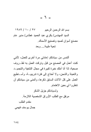 ‫-٦-‬

 ‫٧٢ / ٠١ / ٩٨٩١‬             ‫ﺒﺴﻡ ﺍﷲ ﺍﻟﺭﺤﻤﻥ ﺍﻟﺭﺤﻴﻡ‬
‫ﺍﻟﺴﻴﺩ ﺍﻟﻤﻬﻨﺩﺱ/ ﺒﻜﺭﻱ ﻋﺒﺩ ﺍﻟﺤﻤﻴﺩ ﻏﻁﺎﺱ/ ﻤﺩﻴﺭ ﻋﺎﻡ‬
                      ‫ﻤﺼﻨﻊ ﺃﺴﻭﺍﻥ ﻟﺼﻴﺩ ﻭﺘﺼﻨﻴﻊ ﺍﻷﺴﻤﺎﻙ.‬
                    ‫ﺘﺤﻴﺔ ﻁﻴﺒﺔ... ﻭﺒﻌﺩ‬


‫ﺃﻟﺘﻤﺱ ﻤﻥ ﺴﻴﺎﺩﺘﻜﻡ ﺇﻋﺎﺩﺘﻲ ﻤﺭﺓ ﺃﺨﺭﻯ ﻟﻠﻌﻤل، ﻷﻨﻨﻲ‬
‫ﻜﻨﺕ ﺃﻋﻤل ﻓﻲ ﺍﻟﻤﺼﻨﻊ ﻤﻥ ﻗﺒل ﻭﺘﺭﻜﺕ ﺍﻟﻌﻤل ﺒﻪ ﻟﻅـﺭﻭﻑ‬
‫ﺼﺤﻴﺔ، ﻟﺫﺍ ﺃﻨﺎ ﺃﻤﻠﻙ ﺨﺒﺭﺓ ﻜﺒﻴﺭﺓ ﻓﻲ ﻤﺠﺎل ﺍﻟﺘﺸﻔﻴﺔ ﻭﺍﻟﺘﺠﻤﻴـﺩ‬
‫ﻭﺍﻟﺘﻌﺒﺌﺔ ﻭﺍﻟﺸﺤﻥ، ﻭﻻ ﺃﺤﺘﺎﺝ ﺇﻟﻰ ﻓﺘﺭﺓ ﺘﺩﺭﻴﺒﻴـﺔ، ﻭﺃﺴـﺘﻁﻴﻊ‬
‫ﺍﻟﻌﻤل ﻋﻠﻰ ﻜل ﺍﻵﻻﺕ ﺍﻟﺴﺎﺒﻕ ﺫﻜﺭﻫﺎ، ﻭﺃﺘﻤﻨﻰ ﻤﻥ ﺴﻴﺎﺩﺘﻜﻡ ﺃﻥ‬
                                 ‫ﺘﻨﻅﺭﻭﺍ ﻟﻲ ﺒﻌﻴﻥ ﺍﻻﻫﺘﻤﺎﻡ.‬
                   ‫ﻭﻟﺴﻴﺎﺩﺘﻜﻡ ﺠﺯﻴل ﺍﻟﺸﻜﺭ‬
        ‫ﻤﺭﻓﻕ ﻤﻊ ﺍﻟﻁﻠﺏ ﺍﻷﻭﺭﺍﻕ ﺍﻟﺸﺨﺼﻴﺔ ﺍﻟﻼﺯﻤﺔ.‬
      ‫ﻤﻘﺩﻡ ﺍﻟﻁﻠﺏ‬
 ‫ﺠﻤﺎل ﻴﻭﺴﻑ ﻓﻬﻤﻲ‬



‫٤٨١‬
 
