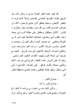 ‫ﻜل ﻓﺠﺭ ﺠﺩﻴﺩ ﺘﻔﺠﺭ ﻜﻨﻴﺴﺔ ﻤﺎﺭﻱ ﻤـﺭﻗﺱ ﺒﺎﻟﺴـﻴل‬
‫ﺍﻟﺭﻴﻔﻲ ﻁﻨﺎﺕ ﻨﺎﻗﻭﺴﻬﺎ ﺍﻟﻨﺤﺎﺴﻲ ﺍﻟﻀﺨﻡ، ﻭﺘﻤﻸ ﺍﻟﺩﻨﻴﺎ ﻓﺭﺤـﺔ‬
‫ﺒﺎﻟﻔﺠﺭ ﺍﻷﺒﻴﺽ، ﻭﻤﻌﻬﺎ ﻴﻨﻁﻠﻕ ﺃﺫﺍﻥ ﺠﺎﻤﻊ ﺍﻟﺭﺤﻤﻥ، ﺍﻻﺜﻨـﺎﻥ‬
‫ﻴﻐﺴﻼﻥ ﺍﻟﺼﺒﺎﺡ ﺍﻟﻘﺎﺩﻡ ﻤﻥ ﻜل ﺫﻨﺏ ﻭﻴﻘﺩﻤﺎﻨﻪ ﺤﻠﻭﺍ ﻭﻁﺎﺯ ‪‬ـﺎ‬
  ‫ﺠ‬       ‫‪‬‬
‫ﻟﻠﻨﺎﺱ.. ﺍﻻﺜﻨﺎﻥ ﻤﺨﺘﻠﻔﺎﻥ ﻭﻤﺘﻔﻘﺎﻥ ﻋﻠﻰ ﻤﻘﺎﺒﻠﺔ ﺍﻟﺭﺏ ﻓﻲ ﻤﻴﻌﺎﺩ‬
‫ﻭﺍﺤﺩ، ﻓﺘﻘﻭﻡ ﺃﻤﻲ ﻭﺘﺼﻠﻲ، ﺘﻤﺘﻤﺎﺘﻬﺎ ﺍﻟﺨﺎﺸﻌﺔ ﺘﺘﻬـﺎﺩﻯ ﺇﻟـﻰ‬
‫ﺍﻟﻐﺭﻓﺔ ﻭﺘﺩﻓﺌﻨﻲ.. ﺜﻡ ﺘﺼﺤﻭ ﺍﻟﺤﺎﺭﺓ ﻭﻜل ﺍﻟﺠﺒـل، ﻭﺘﺤﻤﺤـﻡ‬
‫ﺍﻟﺤﻤﻴﺭ ﻭﺘﺩﻭﺱ ﻋﺭﺒﺎﺕ ﺍﻟﻜﺎﺭﻭ ﺘـﺭﺍﺏ ﺍﻟﺼـﺒﺎﺡ ﺒﺤﻤـﺎﺱ،‬
‫ﻭﺘﺘﻌﺎﻟﻰ ﺃﺼﻭﺍﺕ ﺍﻟﺭﺠﺎل ﺍﻟﺫﺍﻫﺒﻴﻥ ﺇﻟﻰ ﺒﺎﺏ ﺍﻟﺭﺯﻕ.. ﺍﻟﺠﻤﻴـﻊ‬
‫ﺨﺭﺠﻭﺍ ﻤﻥ ﻏﺭﻓﺔ ﺍﻟﻨﻭﻡ ﻭﺘﻬﻴﺌﻭﺍ ﻷﻜﻭﺍﺏ ﺍﻟﺤﻠﻴﺏ ﺍﻟﺼـﺒﺎﺤﻲ..‬
‫ﻭﺒﺎﻕ ﺃﻨﺎ ﻋﻠﻰ ﺍﻟﺴﺭﻴﺭ ﺘﺤﺕ ﺍﻟﻐﻁﺎﺀ. ﺘﻔﺭﻍ ﺃﻤﻲ ﻤﻥ ﺼـﻼﺘﻬﺎ‬
‫ﻭﺘﺄﺘﻴﻨﻲ ﻤﺤﻤﻠﺔ ﺒﺄﻜﻭﺍﻡ ﺍﻟﺭﻓﻕ.. ﻋﻠﻰ ﺃﻁﺭﺍﻑ ﺍﻷﺼﺎﺒﻊ ﺘـﺄﺘﻲ‬
‫ﺃﻤﻲ ﻭﺘﻨﻅﺭ ﺒﺭﻓﻕ ﺨﺸﻴﺔ ﺇﻴﻘﺎﻅﻲ ﻭﻋﻨﺩﻤﺎ ﺘﺠﺩﻨﻲ ﻤﺴﺘﻴﻘﻅﺎ ﺘﻘﻭل‬
      ‫ﹰ‬
                                                   ‫ﻟﻲ.‬
                               ‫- ﺼﺒﺎﺡ ﺍﻟﺨﻴﺭ...‬
                           ‫- ﺼﺒﺎﺡ ﺍﻟﻨﻭﺭ ﻴﺎ ﺃﻤﻪ.‬
‫... ﻭﺘﺄﺘﻲ ﺜﺎﻨﻴﺔ ﻭﻫـﻲ ﺘﺒﺨﺭﻨـﻲ ﺒﺭﺍﺌﺤـﺔ ﺍﻟﻨﻌﻨـﺎﻉ‬
‫ﺍﻟﺤﻨﻭﻨﺔ، ﻭﺘﻀﻊ ﻜﻭﺏ ﺍﻟﺸﺎﻱ ﻭﻜﺴﺭﺓ ﺍﻟﺨﺒﺯ ﻭﺘﺨﺭﺝ ﻟﻠﺤـﺎﺭﺓ،‬


‫٥٨١‬
 