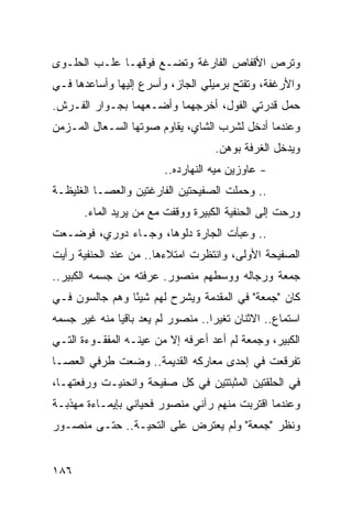 ‫ﻭﺘﺭﺹ ﺍﻷﻗﻔﺎﺹ ﺍﻟﻔﺎﺭﻏﺔ ﻭﺘﻀـﻊ ﻓﻭﻗﻬـﺎ ﻋﻠـﺏ ﺍﻟﺤﻠـﻭﻯ‬
‫ﻭﺍﻷﺭﻏﻔﺔ، ﻭﺘﻔﺘﺢ ﺒﺭﻤﻴﻠﻲ ﺍﻟﺠﺎﺯ، ﻭﺃﺴﺭﻉ ﺇﻟﻴﻬﺎ ﻭﺃﺴﺎﻋﺩﻫﺎ ﻓـﻲ‬
‫ﺤﻤل ﻗﺩﺭﺘﻲ ﺍﻟﻔﻭل، ﺃﺨﺭﺠﻬﻤﺎ ﻭﺃﻀـﻌﻬﻤﺎ ﺒﺠـﻭﺍﺭ ﺍﻟﻔـﺭﺵ.‬
‫ﻭﻋﻨﺩﻤﺎ ﺃﺩﺨل ﻟﺸﺭﺏ ﺍﻟﺸﺎﻱ، ﻴﻘﺎﻭﻡ ﺼﻭﺘﻬﺎ ﺍﻟﺴـﻌﺎل ﺍﻟﻤـﺯﻤﻥ‬
                                    ‫ﻭﻴﺩﺨل ﺍﻟﻐﺭﻓﺔ ﺒﻭﻫﻥ.‬
                        ‫- ﻋﺎﻭﺯﻴﻥ ﻤﻴﻪ ﺍﻟﻨﻬﺎﺭﺩﻩ..‬
‫.. ﻭﺤﻤﻠﺕ ﺍﻟﺼﻔﻴﺤﺘﻴﻥ ﺍﻟﻔﺎﺭﻏﺘﻴﻥ ﻭﺍﻟﻌﺼـﺎ ﺍﻟﻐﻠﻴﻅـﺔ‬
       ‫ﻭﺭﺤﺕ ﺇﻟﻰ ﺍﻟﺤﻨﻔﻴﺔ ﺍﻟﻜﺒﻴﺭﺓ ﻭﻭﻗﻔﺕ ﻤﻊ ﻤﻥ ﻴﺭﻴﺩ ﺍﻟﻤﺎﺀ.‬
‫.. ﻭﻋﺒﺄﺕ ﺍﻟﺠﺎﺭﺓ ﺩﻟﻭﻫﺎ، ﻭﺠـﺎﺀ ﺩﻭﺭﻱ، ﻓﻭﻀـﻌﺕ‬
‫ﺍﻟﺼﻔﻴﺤﺔ ﺍﻷﻭﻟﻰ، ﻭﺍﻨﺘﻅﺭﺕ ﺍﻤﺘﻼﺀﻫﺎ.. ﻤﻥ ﻋﻨﺩ ﺍﻟﺤﻨﻔﻴﺔ ﺭﺃﻴﺕ‬
‫ﺠﻤﻌﺔ ﻭﺭﺠﺎﻟﻪ ﻭﻭﺴﻁﻬﻡ ﻤﻨﺼﻭﺭ. ﻋﺭﻓﺘﻪ ﻤﻥ ﺠﺴﻤﻪ ﺍﻟﻜﺒﻴﺭ..‬
‫ﻜﺎﻥ "ﺠﻤﻌﺔ" ﻓﻲ ﺍﻟﻤﻘﺩﻤﺔ ﻭﻴﺸﺭﺡ ﻟﻬﻡ ﺸﻴﺌﺎ ﻭﻫﻡ ﺠﺎﻟﺴﻭﻥ ﻓـﻲ‬
                ‫ً‬
‫ﺍﺴﺘﻤﺎﻉ.. ﺍﻻﺜﻨﺎﻥ ﺘﻐﻴﺭﺍ.. ﻤﻨﺼﻭﺭ ﻟﻡ ﻴﻌﺩ ﺒﺎﻗﻴﺎ ﻤﻨﻪ ﻏﻴﺭ ﺠﺴﻤﻪ‬
              ‫‪‬‬
‫ﺍﻟﻜﺒﻴﺭ، ﻭﺠﻤﻌﺔ ﻟﻡ ﺃﻋﺩ ﺃﻋﺭﻓﻪ ﺇﻻ ﻤﻥ ﻋﻴﻨـﻪ ﺍﻟﻤﻔﻘـﻭﺀﺓ ﺍﻟﺘـﻲ‬
‫ﺘﻔﺭﻗﻌﺕ ﻓﻲ ﺇﺤﺩﻯ ﻤﻌﺎﺭﻜﻪ ﺍﻟﻘﺩﻴﻤﺔ.. ﻭﻀﻌﺕ ﻁﺭﻓﻲ ﺍﻟﻌﺼـﺎ‬
‫ﻓﻲ ﺍﻟﺤﻠﻘﺘﻴﻥ ﺍﻟﻤﺜﺒﺘﺘﻴﻥ ﻓﻲ ﻜل ﺼﻔﻴﺤﺔ ﻭﺍﻨﺤﻨﻴـﺕ ﻭﺭﻓﻌﺘﻬـﺎ،‬
‫ﻭﻋﻨﺩﻤﺎ ﺍﻗﺘﺭﺒﺕ ﻤﻨﻬﻡ ﺭﺁﻨﻲ ﻤﻨﺼﻭﺭ ﻓﺤﻴﺎﻨﻲ ﺒﺈﻴﻤـﺎﺀﺓ ﻤﻬﺫﺒـﺔ‬
‫ﻭﻨﻅﺭ "ﺠﻤﻌﺔ" ﻭﻟﻡ ﻴﻌﺘﺭﺽ ﻋﻠﻰ ﺍﻟﺘﺤﻴـﺔ.. ﺤﺘـﻰ ﻤﻨﺼـﻭﺭ‬


‫٦٨١‬
 