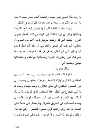 ‫ﻴﺎ ﺭﺏ ﻫﺫﺍ ﺍﻟﻬﺎﺌﺞ ﺒﻐﻴﺭ ﺴﺒﺏ ﻭﺍﻟﻁﻴﺏ ﺃﻴﻀﺎ ﺒﻐﻴﺭ ﺴﺒﺏ!! ﻨﺠﻪ‬
                ‫‪‬‬
 ‫ﻴﺎ ﺭﺏ ﻤﻥ ﺍﻟﺸﺭﻴﺭ.. ﻨﺠﻪ، ﻭﺃﻨﺕ ﺘﻌﺭﻑ ﻜل ﺸﺭﻴﺭﻱ ﺍﻟﺠﺒل..‬
‫ﺭﺃﻴﺕ ﻋﺎﻴﺩﺓ ﻭﺍﻗﻔﺔ ﻤﻜﺎﻥ ﺃﻤﻬﺎ ﺒﻔﺭﺵ ﺍﻟﺒﻀﺎﺌﻊ، ﺍﻗﺘﺭﺒﺕ‬
‫ﻭﺴﺄﻟﺘﻬﺎ ﻭﻗﺒل ﺃﻥ ﺘﺭﺩ ﺩﺨﻠﺕ ﺇﻟﻰ ﺍﻟﺒﻴﺕ ﻭﺭﻜﻨﺕ ﺍﻟﺤﻤل ﺒﺠﻭﺍﺭ‬
‫ﺍﻟﻔﺭﻥ.. ﻜﺎﻨﺕ ﺃﻤﻲ ﻗﺩ ﺍﺭﺘﺩﺕ ﺠﺭﺠﺎﺭﻫـﺎ ﺍﻷﺴـﻭﺩ ﺍﻟﻁﻭﻴـل‬
‫ﻭﺘﺒﻜﻲ، ﺃﺴﺭﻋﺕ ﺇﻟﻰ ﺘﻬﺎﻨﻲ ﻭﺃﺨﺒﺭﺘﻨﻲ ﺃﻥ ﺃﺤﺩ ﺍﻟﻤﺭﺍﺴﻴل ﻗـﺩﻡ‬
‫ﺘﻭﺍ ﻭﺃﺨﺒﺭ ﺃﻤﻲ ﺃﻥ ﺍﻟﺨﺎل ﻭﺼﻔﻲ ﻓﻲ ﻗﻤـﺔ ﻤﺭﻀـﻪ، ﺒﻌـﺩﻫﺎ‬
                                               ‫‪‬‬
‫ﺼﺭﺨﺕ ﺃﻤﻲ ﻭﻀﺭﺒﺕ ﺨﺩﻴﻬﺎ ﻭﺃﻤﺴﻜﺘﻬﺎ ﻋﻭﺍﻁﻑ ﻭﺍﺤﺘﻀﻨﺘﻬﺎ‬
                                    ‫ﺘﻬﺎﻨﻲ ﻭﺸﺘﻤﻬﺎ ﺃﺒﻲ..‬
                               ‫- ﺨﺎﻟﻙ ﺒﻴﻤﻭﺕ..‬
‫ﺤﺎﺌﺭﺓ ﺘﻠﻙ ﺍﻟﻘﺩﻴﺴﺔ ﺒﻴﻥ ﻤﺭﺽ ﺃﺒـﻲ ﻭﻋﻤـﺎﻩ ﻭﺒـﻴﻥ‬
‫ﺍﺤﺘﻀﺎﺭ ﺍﻟﺨﺎل ﻭﻨﻬﺎﻴﺘﻪ ﺍﻟﻘﺎﺩﻤﺔ.. ﻨﺯﻋﺕ ﺒﻨﻁﻠﻭﻨﻲ ﻭﻗﻤﻴﺼـﻲ‬
‫ﻤﻥ ﺍﻟﻤﺴﻤﺎﺭ ﺍﻟﻤﺩﻗﻭﻕ ﻓﻲ ﺴﺎﻕ ﺍﻟﻜﺎﻓﻭﺭﺓ ﻭﻟﺒﺴـﺘﻬﻤﺎ، ﻭﻤﺜﻠـﻙ‬
‫ﻴﺎ ﺃﻤﻲ ﻤﻔﺠﻭﻉ ﻓﻲ ﺃﺨﻴﻙ، ﻫﺫﺍ ﺍﻟﺸﺨﺹ ﺍﻟﺫﻱ ﻟﻡ ﻴﺘﻤﻡ ﻤﺎ ﺒـﺩﺃ،‬
‫ﺃﺴﺄﻟﻙ ﺃﻴﻬﺎ ﺍﻟﺼﺒﺎﺡ ﺍﻟﺠﺩﻴﺩ: ﻤﻥ ﻜﺴﺭ ﻤﺠﺩﺍﻑ ﺍﻟﺭﺤﻠـﺔ؟ ﻤـﻥ‬
‫ﻭﻀﻊ ﺍﻟﻤﺼﺎﺌﺏ ﻓﻲ ﺍﻟﻁﺭﻴﻕ ﻓﺘﻌﺭﻗل ﻭﻟﻡ ﻴﺼل ﺇﻟﻰ ﻤﺩﺍﻩ؟ ﻨﺨﺭ‬
‫ﺍﻟﻨﻬﺎﻴﺔ ﺒﺩﺃ ﻓﻴﻪ ﻭﻫﻭ ﺭﺍﻜﺏ ﻓﻭﻕ ﺼﻬﻭﺓ ﺍﻟﺘﺤﻘﻴﻕ.. ﻭﻗﻊ ﺍﻟﺨـﺎل‬
‫ﻭﺍﻨﻜﻔﺄ ﻭﻟﻡ ﻴﻌﺩ ﻟﻪ ﺍﻟﻨﺎﺱ ﻭﻻ ﺍﻟﺯﻤﻥ.. ﻗﺴﻭﺓ ﻓﻲ ﻗﺴﻭﺓ ﻭﻓﻨـﺎﺀ‬


‫٧٨١‬
 