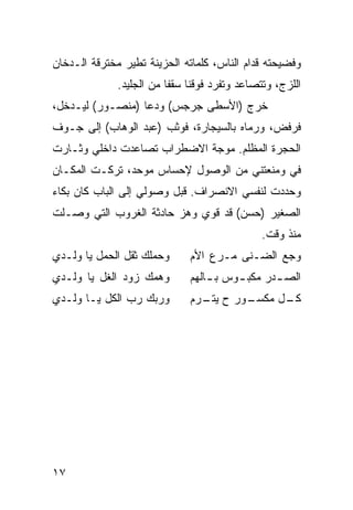 ‫ﻭﻓﻀﻴﺤﺘﻪ ﻗﺩﺍﻡ ﺍﻟﻨﺎﺱ، ﻜﻠﻤﺎﺘﻪ ﺍﻟﺤﺯﻴﻨﺔ ﺘﻁﻴﺭ ﻤﺨﺘﺭﻗﺔ ﺍﻟـﺩﺨﺎﻥ‬
              ‫ﺍﻟﻠﺯﺝ، ﻭﺘﺘﺼﺎﻋﺩ ﻭﺘﻔﺭﺩ ﻓﻭﻗﻨﺎ ﺴﻘﻔﺎ ﻤﻥ ﺍﻟﺠﻠﻴﺩ.‬
‫ﺨﺭﺝ )ﺍﻷﺴﻁﻰ ﺠﺭﺠﺱ( ﻭﺩﻋﺎ )ﻤﻨﺼـﻭﺭ( ﻟﻴـﺩﺨل،‬
‫ﻓﺭﻓﺽ، ﻭﺭﻤﺎﻩ ﺒﺎﻟﺴﻴﺠﺎﺭﺓ، ﻓﻭﺜﺏ )ﻋﺒﺩ ﺍﻟﻭﻫﺎﺏ( ﺇﻟﻰ ﺠـﻭﻑ‬
‫ﺍﻟﺤﺠﺭﺓ ﺍﻟﻤﻅﻠﻡ. ﻤﻭﺠﺔ ﺍﻻﻀﻁﺭﺍﺏ ﺘﺼﺎﻋﺩﺕ ﺩﺍﺨﻠﻲ ﻭﺜـﺎﺭﺕ‬
‫ﻓﻲ ﻭﻤﻨﻌﺘﻨﻲ ﻤﻥ ﺍﻟﻭﺼﻭل ﻹﺤﺴﺎﺱ ﻤﻭﺤﺩ، ﺘﺭﻜـﺕ ﺍﻟﻤﻜـﺎﻥ‬
                                            ‫‪‬‬
‫ﻭﺤﺩﺩﺕ ﻟﻨﻔﺴﻲ ﺍﻻﻨﺼﺭﺍﻑ. ﻗﺒل ﻭﺼﻭﻟﻲ ﺇﻟﻰ ﺍﻟﺒﺎﺏ ﻜﺎﻥ ﺒﻜﺎﺀ‬
‫ﺍﻟﺼﻐﻴﺭ )ﺤﺴﻥ( ﻗﺩ ﻗﻭﻱ ﻭﻫﺯ ﺤﺎﺩﺜﺔ ﺍﻟﻐﺭﻭﺏ ﺍﻟﺘﻲ ﻭﺼـﻠﺕ‬
                                               ‫ﻤﻨﺫ ﻭﻗﺕ.‬
‫ﻭﺤﻤﻠﻙ ﺜﻘل ﺍﻟﺤﻤل ﻴﺎ ﻭﻟـﺩﻱ‬      ‫ﻭﺠﻊ ﺍﻟﻀـﻨﻰ ﻤـﺭﻉ ﺍﻷﻡ‬
‫ﻭﻫﻤﻙ ﺯ ‪‬ﺩ ﺍﻟﻐل ﻴﺎ ﻭﻟـﺩﻱ‬
               ‫ﻭ‬              ‫ﺍﻟﺼ ـﺩﺭ ﻤﻜﺒ ـﻭﺱ ﺒ ـﺎﻟﻬﻡ‬
                                  ‫ـ‬     ‫ـ‬       ‫ـ‬
‫ﻭﺭﺒﻙ ﺭﺏ ﺍﻟﻜل ﻴـﺎ ﻭﻟـﺩﻱ‬        ‫ـﻭﺭ ﺡ ـﺭﻡ‬
                                ‫ﻴﺘـ‬   ‫ـل ﻤﻜﺴـ‬
                                            ‫ﻜـ‬




‫٧١‬
 