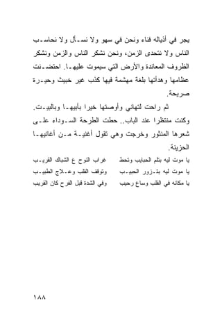 ‫ﻴﺠﺭ ﻓﻲ ﺃﺫﻴﺎﻟﻪ ﻓﻨﺎﺀ ﻭﻨﺤﻥ ﻓﻲ ﺴﻬﻭ ﻭﻻ ﻨﺴـﺄل ﻭﻻ ﻨﺤﺎﺴـﺏ‬
‫ﺍﻟﻨﺎﺱ ﻭﻻ ﻨﺘﺤﺩﻯ ﺍﻟﺯﻤﻥ، ﻭﻨﺤﻥ ﻨﺸﻜﺭ ﺍﻟﻨﺎﺱ ﻭﺍﻟﺯﻤﻥ ﻭﻨﺸﻜﺭ‬
‫ﺍﻟﻅﺭﻭﻑ ﺍﻟﻤﻌﺎﻨﺩﺓ ﻭﺍﻷﺭﺽ ﺍﻟﺘﻲ ﺴﻴﻤﻭﺕ ﻋﻠﻴﻬـﺎ. ﺍﺤﺘﻀـﻨﺕ‬
‫ﻋﻅﺎﻤﻬﺎ ﻭﻫﺩﺃﺘﻬﺎ ﺒﻠﻐﺔ ﻤﻬﺸﻤﺔ ﻓﻴﻬﺎ ﻜﺫﺏ ﻏﻴﺭ ﺨﺒﻴﺙ ﻭﺤﻴـﺭﺓ‬
                                                   ‫ﺼﺭﻴﺤﺔ.‬
‫ﺜﻡ ﺭﺍﺤﺕ ﻟﺘﻬﺎﻨﻲ ﻭﺃﻭﺼﺘﻬﺎ ﺨﻴﺭﺍ ﺒﺄﺒﻴﻬـﺎ ﻭﺒﺎﻟﺒﻴـﺕ.‬
                   ‫‪‬‬
‫ﻭﻜﻨﺕ ﻤﻨﺘﻅﺭﺍ ﻋﻨﺩ ﺍﻟﺒﺎﺏ.. ﺤﻁﺕ ﺍﻟﻁﺭﺤﺔ ﺍﻟﺴـﻭﺩﺍﺀ ﻋﻠـﻰ‬
                                      ‫‪‬‬
‫ﺸﻌﺭﻫﺎ ﺍﻟﻤﻨﺜﻭﺭ ﻭﺨﺭﺠﺕ ﻭﻫﻲ ﺘﻘﻭل ﺃﻏﻨﻴـﺔ ﻤـﻥ ﺃﻏﺎﻨﻴﻬـﺎ‬
                                                    ‫ﺍﻟﺤﺯﻴﻨﺔ.‬
‫ﻏﺭﺍﺏ ﺍﻟﻨﻭﺡ ﻉ ﺍﻟﺸﺒﺎﻙ ﺍﻟﻘﺭﻴـﺏ‬      ‫ﻴﺎ ﻤﻭﺕ ﻟﻴﻪ ﺒﺘﻠﻡ ﺍﻟﺤﺒﺎﻴﺏ ﻭﺘﺤﻁ‬
‫ﻭﺘﻭﻗﻑ ﺍﻟﻘﻠﺏ ﻭﻋـﻼﺝ ﺍﻟﻁﺒﻴـﺏ‬        ‫ﻴﺎ ﻤﻭﺕ ﻟﻴﻪ ﺒﺘـﺯﻭﺭ ﺍﻟﺤﺒﻴـﺏ‬
‫ﻭﻓﻲ ﺍﻟﺸﺩﺓ ﻗﺒل ﺍﻟﻔﺭﺡ ﻜﺎﻥ ﺍﻟﻘﺭﻴﺏ‬   ‫ﻴﺎ ﻤﻜﺎﻨﻪ ﻓﻲ ﺍﻟﻘﻠﺏ ﻭﺴﺎﻉ ﺭﺤﻴﺏ‬




‫٨٨١‬
 