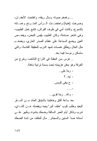 ‫... ﻭﻏﻤﻐﻡ ﺼﻭﺘﻪ ﻭﺴﺎل ﺭﻴﻘﻪ، ﻭﺍﻨﻔﺘﺤﺕ ﺍﻷﺠﻔـﺎﻥ،‬
‫ﻭﺼﺭﺨﺕ )ﻫﻨﻴﺔ( ﻭﺍﺤﺘﻀـﻨﺕ ﺍﻟـﺭﺃﺱ ﺍﻟﻤﺘـﺭﻨﺢ ﻭﻏﺴـﻠﺘﻪ‬
‫ﺒﺎﻟﺩﻤﻭﻉ، ﻭﻜﺎﻨﺕ ﺃﻤﻲ ﻓﻲ ﻁﺭﻑ ﺍﻟﻔﺭﺍﺵ، ﺘﺘﺎﺒﻊ ﻋﻤل ﺍﻟﻁﺒﻴﺏ،‬
‫ﻭﻫﻲ ﺘﻨﺘﺤﺭ ﺼﺎﻤﺘﺔ، ﻭﻜﺎﻥ ﺍﻟﻁﺒﻴﺏ ﻴﻘﻴﺱ ﺍﻟﻨﺒﺽ، ﻭﻴﻔﺤـﺹ‬
‫ﺍﻟﻌﻴﻥ ﻭﻴﻀﻊ ﺍﻟﺴﻤﺎﻋﺔ ﻋﻠﻰ ﻋﻅﺎﻡ ﺍﻟﺼﺩﺭ ﺍﻟﻌﺎﺭﻱ، ﻭﻴﻐﻤﻐـﻡ‬
‫ﻤﺜل ﺍﻟﺨﺎل ﻭﻴﻁﻠﻕ ﻫﻤﺴﺎﺕ ﺘﻤﻬﺩ ﺍﻟﺩﺭﺏ ﻟﻠﺤﻘﻴﻘﺔ ﺍﻟﻘﺎﺩﻤﺔ، ﻭﺍﻟﺘﻲ‬
                                ‫ﺴﺘﺴﻜﻥ ﺭﺀﻭﺴﻨﺎ ﻓﻴﻤﺎ ﺒﻌﺩ.‬
‫.. ﻏﺭﺱ ﺴﻥ ﺍﻟﺤﻘﻨﺔ ﻓﻲ ﺍﻟﺫﺭﺍﻉ ﺍﻟﻨﺎﺸﻑ، ﻭﺨﺭﺝ ﻤﻥ‬
          ‫ﺍﻟﻐﺭﻓﺔ ﻭﻫﻭ ﻴﺩﻓﻥ ﻫﺯﻴﻤﺘﻪ ﺘﺤﺕ ﺒﺴﻤﺔ ﺘﺭﺍﺒﻴﺔ ﺒﺎﻫﺘﺔ.‬
                                   ‫- ﺭﺒﻨﺎ ﺒﻘﻰ..‬
                                        ‫- ﺇﻴﻪ..؟‬
                               ‫- ﺡ ﻴﺒﻘﻰ ﻜﻭﻴﺱ.‬
                                          ‫-....‬
                            ‫- ﻭﺍﷲ.. ﺭﺒﻨﺎ ﻗﻭﻱ...‬
‫ﺒﻌﺩ ﺴﺎﻋﺔ ﺃﻓﺎﻕ ﻭﺨﺎﻁﺒﻨﺎ ﺒﺎﺸﺘﻴﺎﻕ ﺍﻟﻌﺎﺌﺩ ﻤـﻥ ﺍﻟﺴـﻔﺭ‬
‫ﺍﻟﺒﻌﻴﺩ ﻭﻁﻠﺏ ﻜﻭﺏ "ﺤﻠﻑ ﺍﻟﺒﺭ" ﻴﺤﺒﻪ ﻭﻴﻔﻀﻠﻪ ﻋـﻥ ﺍﻟﺸـﺎﻱ،‬
‫ﺸﺭﺏ ﻭﺘﺫﻜﺭ ﺃﻴﺎﻡ ﺍﻟﻌﻤﺭ ﺍﻟﺴﺎﻟﻔﺔ ﻭﻀﺤﻙ ﺒﻨﺸﻭﺓ، ﻭﻅﻬﺭ ﻋﻠـﻰ‬
‫ﺃﺴﻨﺎﻨﻪ ﺼﺩﺃ ﺍﻟﺴﻨﻴﻥ ﻭﺍﻟﺴﺠﺎﺌﺭ.. ﻤﺎل ﻟﻠﺨﻠﻑ ﻤﻥ ﺸﺩﺓ ﺍﻟﻀﺤﻙ‬


‫٩٨١‬
 