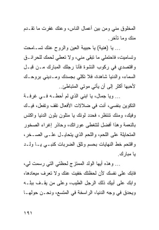 ‫ﺍﻟﻤﺨﻠﻭﻕ ﻤﻨﻲ ﻭﻤﻥ ﺒﻴﻥ ﺃﻋﻤﺎل ﺍﻟﻨﺎﺱ، ﻭﻋﻨﻙ ﻏﻔﺭﺕ ﻤﺎ ﺘﻘـﺩﻡ‬
                                         ‫ﻤﻨﻙ ﻭﻤﺎ ﺘﺄﺨﺭ.‬
‫... ﻴﺎ )ﻫﻨﻴﺔ( ﻴﺎ ﺤﺒﻴﺒﺔ ﺍﻟﻌﻴﻥ ﻭﺍﻟﺭﻭﺡ ﻋﻨﻙ ﺘﺴـﺎﻤﺤﺕ‬
‫ﻭﺘﺴﺎﻤﻴﺕ، ﻓﺎﺤﺘﻤﻠﻲ ﻤﺎ ﺘﺒﻘﻰ ﻤﻨﻲ، ﻭﻻ ﺘﻌﻁﻲ ﻟﺤﻤﻙ ﻟﻠﺤﺭﺍﺌـﻕ‬
‫ﻭﺍﻗﺘﺼﺩﻱ ﻓﻲ ﺭﻜﻭﺏ ﺍﻟﻨﺸﻭﺓ ﻓﺄﻨﺎ ﺭﺠﻠﻙ ﺍﻟﻤﺒﺎﺭﻙ ﻤـﻥ ﻗﺒـل‬
‫ﺍﻟﺴﻤﺎﺀ، ﻭﺍﻟﺩﻨﻴﺎ ﺸﺎﻫﺩﺓ، ﻓﻼ ﺘﻜﻠﻲ ﺒﺠﺴﺩﻙ ﻭﻤـﺩﻴﻨﻲ ﺒﺭﻭﺤـﻙ‬
                 ‫ﻷﺤﺒﻬﺎ ﺃﻜﺜﺭ ﺇﻟﻰ ﺃﻥ ﻴﺄﺘﻲ ﻤﻭﺘﻲ ﺍﻟﻤﺘﺒﺎﻁﺊ..‬
‫... ﻭﻴﺎ ﺠﻤﺎل، ﻴﺎ ﺍﺒﻨﻲ ﺍﻟﺫﻱ ﻟﻡ ﺃﺤﻁـﻪ ﻓـﻲ ﻏﺭﻓـﺔ‬
‫ﺍﻟﺘﻜﻭﻴﻥ ﺒﻨﻔﺴﻲ، ﺃﻨﺕ ﻓﻲ ﻀﻼﻻﺕ ﺍﻷﻓﻌﺎل ﺘﻘﻑ ﻭﺘﻔﻌل، ﻓﻴـﻙ‬
‫ﻭﻓﻴﻙ، ﻭﻤﻨﻙ ﺘﻨﺘﻅﺭ، ﻓﺤﺩﺩ ﻟﻭﻨﻙ ﻴﺎ ﻤﺘﻠﻭﻥ ﺒﻠﻭﻥ ﺍﻟﺩﻨﻴﺎ ﻭﺍﻜﺘﺱ‬
‫ﺒﺎﻟﻨﻌﻤﺔ ﻭﻫﺫﺍ ﺃﻓﻀل ﻟﺘﺘﻐﻁﻰ ﻋﻭﺭﺍﺘﻙ، ﻭﺤﺎﺫﺭ ﺇﻏﺭﺍﺀ ﺍﻟﺼﺨﻭﺭ‬
‫ﺍﻟﻤﺘﺤﺎﻴﻠﺔ ﻋﻠﻰ ﺍﻟﻠﺤﻡ، ﻭﺍﻟﻠﺤﻡ ﺍﻟﺫﻱ ﻴﺘﺤﺎﻴـل ﻋﻠـﻰ ﺍﻟﺼـﺨﺭ،‬
‫ﻭﺍﻗﺘﺤﻡ ﺨﻁ ﺍﻟﻨﻬﺎﻴﺎﺕ ﺒﺤﺴﻡ ﻭﺘﻠﻕ ﺍﻟﻀﺭﺒﺎﺕ ﻜﻨﺒـﻲ ﻴـﺎ ﻭﻟـﺩ‬
                                              ‫ﻴﺎ ﻤﺒﺎﺭﻙ.‬
‫... ﻭﻫﺫﻩ ﺃﻴﻬﺎ ﺍﻟﻭﻟﺩ ﺍﻟﻤﻤﺘﺯﺝ ﻟﺤﻅﺘﻲ ﺍﻟﺘﻲ ﺭﺴﻤﺕ ﻟﻲ،‬
‫ﻓﺎﺒﻙ ﻋﻠﻰ ﻨﻔﺴﻙ ﻷﻥ ﻟﺤﻅﺘﻙ ﺨﻔﻴﺕ ﻋﻨﻙ ﻭﻻ ﺘﻌﺭﻑ ﻤﻴﻌﺎﺩﻫﺎ،‬
‫ﻭﺍﺒﻙ ﻋﻠﻰ ﺃﺒﻴﻙ ﺫﻟﻙ ﺍﻟﺭﺠل ﺍﻟﻁﻴﺏ، ﻭﻋﻠﻰ ﻤﻥ ﻴﻘـﻑ ﺒﺒﻠـﻪ‬
‫ﻭﻴﺤﺩﻕ ﻓﻲ ﻭﺠﻪ ﺍﻟﺩﻨﻴﺎ، ﺍﻟﺭﺍﺴﺨﺔ ﻓﻲ ﺍﻟﻤﺘﺴﻊ، ﻭﻨﺤـﻥ ﺤﻭﻟﻬـﺎ‬


‫١٩١‬
 