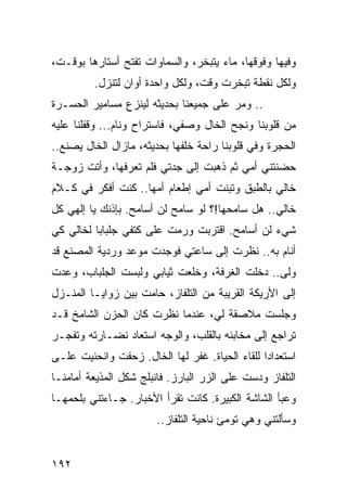 ‫ﻭﻓﻴﻬﺎ ﻭﻓﻭﻗﻬﺎ، ﻤﺎﺀ ﻴﺘﺒﺨﺭ، ﻭﺍﻟﺴﻤﺎﻭﺍﺕ ﺘﻔﺘﺢ ﺃﺴﺘﺎﺭﻫﺎ ﺒﻭﻗـﺕ،‬
         ‫ﻭﻟﻜل ﻨﻘﻁﺔ ﺘﺒﺨﺭﺕ ﻭﻗﺕ، ﻭﻟﻜل ﻭﺍﺤﺩﺓ ﺃﻭﺍﻥ ﻟﺘﻨﺯل.‬
‫.. ﻭﻤﺭ ﻋﻠﻰ ﺠﻤﻴﻌﻨﺎ ﺒﺤﺩﻴﺜﻪ ﻟﻴﻨﺯﻉ ﻤﺴﺎﻤﻴﺭ ﺍﻟﺤﺴـﺭﺓ‬
‫ﻤﻥ ﻗﻠﻭﺒﻨﺎ ﻭﻨﺠﺢ ﺍﻟﺨﺎل ﻭﺼﻔﻲ، ﻓﺎﺴﺘﺭﺍﺡ ﻭﻨﺎﻡ... ﻭﻗﻔﻠﻨﺎ ﻋﻠﻴﻪ‬
‫ﺍﻟﺤﺠﺭﺓ ﻭﻓﻲ ﻗﻠﻭﺒﻨﺎ ﺭﺍﺤﺔ ﺨﻠﻔﻬﺎ ﺒﺤﺩﻴﺜﻪ، ﻤﺎﺯﺍل ﺍﻟﺨﺎل ﻴﺼﻨﻊ..‬
‫ﺤﻀﻨﺘﻨﻲ ﺃﻤﻲ ﺜﻡ ﺫﻫﺒﺕ ﺇﻟﻰ ﺠﺩﺘﻲ ﻓﻠﻡ ﺘﻌﺭﻓﻬﺎ، ﻭﺃﺘﺕ ﺯﻭﺠـﺔ‬
‫ﺨﺎﻟﻲ ﺒﺎﻟﻁﺒﻕ ﻭﺘﺒﻨﺕ ﺃﻤﻲ ﺇﻁﻌﺎﻡ ﺃﻤﻬﺎ.. ﻜﻨﺕ ﺃﻓﻜﺭ ﻓﻲ ﻜـﻼﻡ‬
‫ﺨﺎﻟﻲ.. ﻫل ﺴﺎﻤﺤﻬﺎ!؟ ﻟﻭ ﺴﺎﻤﺢ ﻟﻥ ﺃﺴﺎﻤﺢ. ﺒﺈﺫﻨﻙ ﻴﺎ ﺇﻟﻬﻲ ﻜل‬
‫ﺸﻲﺀ ﻟﻥ ﺃﺴﺎﻤﺢ. ﺍﻗﺘﺭﺒﺕ ﻭﺭﻤﺕ ﻋﻠﻰ ﻜﺘﻔﻲ ﺠﻠﺒﺎﺒﺎ ﻟﺨﺎﻟﻲ ﻜﻲ‬
          ‫‪‬‬
‫ﺃﻨﺎﻡ ﺒﻪ.. ﻨﻅﺭﺕ ﺇﻟﻰ ﺴﺎﻋﺘﻲ ﻓﻭﺠﺩﺕ ﻤﻭﻋﺩ ﻭﺭﺩﻴﺔ ﺍﻟﻤﺼﻨﻊ ﻗﺩ‬
‫ﻭﻟﻰ.. ﺩﺨﻠﺕ ﺍﻟﻐﺭﻓﺔ، ﻭﺨﻠﻌﺕ ﺜﻴﺎﺒﻲ ﻭﻟﺒﺴﺕ ﺍﻟﺠﻠﺒﺎﺏ، ﻭﻋﺩﺕ‬
‫ﺇﻟﻰ ﺍﻷﺭﻴﻜﺔ ﺍﻟﻘﺭﻴﺒﺔ ﻤﻥ ﺍﻟﺘﻠﻔﺎﺯ، ﺤﺎﻤﺕ ﺒﻴﻥ ﺯﻭﺍﻴـﺎ ﺍﻟﻤﻨـﺯل‬
‫ﻭﺠﻠﺴﺕ ﻤﻼﺼﻘﺔ ﻟﻲ، ﻋﻨﺩﻤﺎ ﻨﻅﺭﺕ ﻜﺎﻥ ﺍﻟﺤﺯﻥ ﺍﻟﺸﺎﻤﺦ ﻗـﺩ‬
‫ﺘﺭﺍﺠﻊ ﺇﻟﻰ ﻤﺨﺎﺒﺌﻪ ﺒﺎﻟﻘﻠﺏ، ﻭﺍﻟﻭﺠﻪ ﺍﺴﺘﻌﺎﺩ ﻨﻀـﺎﺭﺘﻪ ﻭﺘﻔﺠـﺭ‬
‫ﺍﺴﺘﻌﺩﺍﺩﺍ ﻟﻠﻘﺎﺀ ﺍﻟﺤﻴﺎﺓ. ﻏﻔﺭ ﻟﻬﺎ ﺍﻟﺨﺎل. ﺯﺤﻔﺕ ﻭﺍﻨﺤﻨﻴﺕ ﻋﻠـﻰ‬
                                                ‫‪‬‬
‫ﺍﻟﺘﻠﻔﺎﺯ ﻭﺩﺴﺕ ﻋﻠﻰ ﺍﻟﺯﺭ ﺍﻟﺒﺎﺭﺯ. ﻓﺎﻨﺒﻠﺞ ﺸﻜل ﺍﻟﻤﺫﻴﻌﺔ ﺃﻤﺎﻤﻨـﺎ‬
‫ﻭﻋﺒﺄ ﺍﻟﺸﺎﺸﺔ ﺍﻟﻜﺒﻴﺭﺓ. ﻜﺎﻨﺕ ﺘﻘﺭﺃ ﺍﻷﺨﺒﺎﺭ. ﺠـﺎﺀﺘﻨﻲ ﺒﻠﺤﻤﻬـﺎ‬
                        ‫ﻭﺴﺄﻟﺘﻨﻲ ﻭﻫﻲ ﺘﻭﻤﺊ ﻨﺎﺤﻴﺔ ﺍﻟﺘﻠﻔﺎﺯ..‬


‫٢٩١‬
 