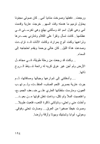 ‫ﻭﺭﺠﻌﺕ.. ﺩﻓﻌﺘﻬﺎ ﻭﺼﺭﺨﺕ ﻤﻨﺎﺩﻴﺎ ﺃﻤﻲ.. ﻜﺎﻥ ﺼﻭﺘﻲ ﻤﺠﻨﻭﻨﺎ‬
 ‫ﹰ‬                     ‫‪‬‬
‫ﻴﺤﺎﻭل ﺘﺭﻤﻴﻡ ﻤﺎ ﻫﺩﻤﺘﻪ ﻭﻗﺕ ﺍﻟﺴﻬﻭ.. ﺨﺭﺠﺕ ﻋﺎﺭﻴﺔ ﻭﻗﺩﻤﺕ‬
‫ﺃﻤﻲ ﻭﻫﻲ ﺘﻘﻭل ﺍﺴﻡ ﺍﷲ ﻭﺴﺄﻟﺘﻨﻲ ﺒﻬﻠﻊ ﻭﻫﻲ ﺘﻐﺭﺴـﻨﻲ ﻓـﻲ‬
‫ﻋﻅﺎﻤﻬﺎ.. ﻜﺎﻨﺕ ﺘﺴﺄل ﻭﺘﻘﺭﺃ ﻋﻠﻲ ﺍﻟﻜﻼﻡ ﻭﺘﺩﺜﺭﻨﻲ ﺒﺼـﺩﺭﻫﺎ‬
                      ‫‪‬‬
‫ﻭﺫﺭﺍﻋﻴﻬﺎ ﻭﻜﻨﺕ ﺃﻨﻭﺡ ﺒﻤﺭﺍﺭﺓ، ﻭﻜﺎﻨﺕ ﺍﻷﻨﺎﺕ ﻗـﺩ ﺘﺯﺍﻴـﺩﺕ‬
‫ﻭﺼ ‪‬ﻋﺕ ﻫﺩﺃﺓ ﺍﻟﻠﻴل.. ﻜﺎﻥ ﺨﺎﻟﻲ ﻴﺭﺤﻤﻨﺎ ﻭﻴﻘﺩﻡ ﺍﺤﺘﺠﺎﺠﻪ ﺇﻟﻰ‬
                                                 ‫ﺩ‬
                                                  ‫ﺍﻟﺴﻤﺎﺀ.‬
‫.. ﻭﻜﻨﺕ ﻗﺩ ﺭﺠﻌﺕ ﻤﻥ ﺭﺤﻠﺔ ﻁﻭﻴﻠﺔ، ﻓـﻲ ﻤﺠﺎﻫـل‬
‫ﺍﻷﺭﺽ ﻭﻟﻡ ﺃﺠﻥ ﻏﻴﺭ ﻋﺭﻕ ﻜﺭﻴﻪ ﻟﻪ ﺭﺍﺌﺤﺔ ﺸـﻴﺎﻁ ﺍﻟـﺭﻭﺡ‬
                                                   ‫ﺫﺍﺘﻬﺎ.‬
‫... ﻭﺃﺩﺨﻠﺘﻨﻲ ﺇﻟﻰ ﺸﻭﺍﺭﻋﻬﺎ ﻭﺠﺒﺎﻟﻬﺎ ﻭﻤﺴﺎﻓﺎﺘﻬﺎ، ﺜـﻡ‬
‫ﺠﺭﺕ ﻋﺎﺭﻴﺔ ﺒﺼﺭﻴﺭ ﺍﻟﻠﺤﻡ ﺍﻟﺼﻠﺏ، ﺍﻟﻤﻨﻔﻠـﺕ، ﻭﻟـﻡ ﺘﻬـﺏ‬
‫ﺍﻟﻌﻴﻭﻥ، ﻭﻤﺎﺭﺴﺕ ﺴﻠﻁﺎﻨﻬﺎ ﺍﻟﻌﺎﺭﻱ ﻋﻠـﻰ ﻀـﻌﻑ ﺍﻟﺠﻤﻴـﻊ،‬
‫ﻭﺍﻏﺘﺼﺒﺕ ﺍﻟﻤﻸ ﻭﻟﻡ ﺘﻜل، ﻭﺩﺍﻤﺕ ﺘﻌﻠﻥ ﻗﻭﺘﻬﺎ ﻤـﻥ ﺒﻌﻴـﺩ...‬
‫ﻭﺃﺨﺫﺕ ﻤﻨﻲ ﺭﺍﺤﺘﻲ، ﻭﻨﺎﻭﻟﺘﻨﻲ ﺫﺍﻜﺭﺓ ﺍﻟﺘﻌﺏ، ﻓﺘﻌﺒﺕ ﻁﻭﻴﻼ...‬
‫ﻭﺼﺭﺕ ﺨﻴﻁﺎ ﺼﻐﻴﺭﺍ ﻤﻥ ﺍﻟﻌﺭﻕ... ﻭﺼﺎﺭﺕ ﺘﺤﺘﻲ ﻭﻓﻭﻗﻲ.‬
                               ‫‪‬‬     ‫ﹰ‬
             ‫ﻭﺤﻭﻟﻲ، ﺃﺒﻭﺍﺒﺎ ﻭﺸﺒﺎﺒﻴﻙ ﻭﺒﻴﻭﺘﺎ ﻭﺃﺯﻗﺔ ﻭﺃﺭﻀﺎ.‬
               ‫‪‬‬           ‫ﹰ‬              ‫‪‬‬




‫٤٩١‬
 