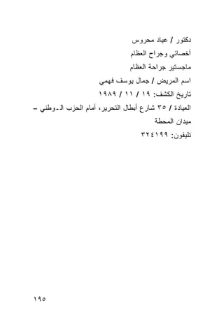 ‫ﺩﻜﺘﻭﺭ / ﻋﻴﺎﺩ ﻤﺤﺭﻭﺱ‬
                                ‫ﺃﺨﺼﺎﺌﻲ ﻭﺠﺭﺍﺡ ﺍﻟﻌﻅﺎﻡ‬
                                ‫ﻤﺎﺠﺴﺘﻴﺭ ﺠﺭﺍﺤﺔ ﺍﻟﻌﻅﺎﻡ‬
                      ‫ﺍﺴﻡ ﺍﻟﻤﺭﻴﺽ / ﺠﻤﺎل ﻴﻭﺴﻑ ﻓﻬﻤﻲ‬
                     ‫ﺘﺎﺭﻴﺦ ﺍﻟﻜﺸﻑ: ٩١ / ١١ / ٩٨٩١‬
‫ﺍﻟﻌﻴﺎﺩﺓ / ٥٣ ﺸﺎﺭﻉ ﺃﺒﻁﺎل ﺍﻟﺘﺤﺭﻴﺭ، ﺃﻤﺎﻡ ﺍﻟﺤﺯﺏ ﺍﻟـﻭﻁﻨﻲ –‬
                                        ‫ﻤﻴﺩﺍﻥ ﺍﻟﻤﺤﻁﺔ‬
                                    ‫ﺘﻠﻴﻔﻭﻥ: ٩٩١٤٢٣‬




‫٥٩١‬
 