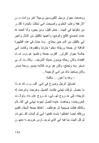 ‫ﻭﻭﻀﻌﺕ ﺒﺠﻭﺍﺭ ﺒﺭﻤﻴل ﺍﻟﻜﻴﺭﻭﺴﻴﻥ ﺒﺭﻤﻴﻼ ﺁﺨﺭ ﻭﺯﺍﺩﺕ ﻤـﻥ‬
‫ﺍﻷﺭﻏﻔﺔ ﻭﻋﻠﺏ ﺍﻟﺤﻠﻭﻯ ﻭﺃﺼﺒﺤﺕ ﺃﻤﻲ ﺘﻤﻜﺙ ﺒﺎﻟﺤﺎﺭﺓ ﺃﻜﺜـﺭ‬
‫ﻤﻥ ﻤﻜﻭﺜﻬﺎ ﻓﻲ ﺍﻟﺒﻴﺕ.. ﺤﻤل ﺜﻘﻴل، ﻭﻤﻥ ﻴﻌﻴﻥ، ﻭﺃﻨﺎ ﺍﻟﺤﻤﺩ ﷲ‬
‫ﻋﺩﺕ ﻟﻤﺼﻨﻊ ﺍﻟﺜﻠﺞ ﻭﺍﻟﻭﺠﻊ، ﻭﺃﻋﻴﻨﻬﺎ ﺒﺎﻟﻘﻠﻴل ﻤﻥ ﺍﻟﻤﺎل ﻭﺃﻋﻴﻥ‬
‫ﺃﺒﻲ ﺒﺎﻟﻘﻠﻴل ﻤﻥ ﺍﻟﺩﻡ ﺤﻴﻥ ﻴﺤﺘﺎﺝ.. ﻭﻤﺎ ﺤﺩﺙ ﻓﻲ ﻫﺫﻩ ﺍﻟﻅﻬﻴﺭﺓ‬
‫ﺍﻟﺩﺍﻓﺌﺔ ﺃﻥ ﺠﻤﻌﺔ ﻭﺭﺠﺎﻟﻪ ﺩﺨﻠﻭﺍ ﺤﺎﺭﺘﻨﺎ ﻭﺘﻔﻘﺩﻭﻫﺎ، ﻭﻜﺎﻨﺕ ﺃﻤﻲ‬
‫ﺠﺎﻟﺴﺔ ﺒﺠﻭﺍﺭ ﺍﻟﻔﺭﺵ.. ﺍﻗﺘﺭﺏ ﺠﻤﻌﺔ ﻭﻋﻠﻤﻬﺎ ﻋﻴـﻭﺏ ﻫـﺫﻩ‬
‫ﺍﻟﻘﻌﺩﺓ، ﻭﻜﺎﻥ ﺭﺠﺎﻟﻪ ﻴﺅﻴﺩﻭﻥ ﺤﺩﻴﺜﻪ ﺍﻟﺸﺭﻴﻑ.. ﻭﻜﺎﻨـﺕ ﺃﻤـﻲ‬
‫ﺘﺴﺨﺭ ﻤﻨﻪ ﻭﺘﺤﺘﺞ، ﻭﻜﺎﻥ ﻫﻭ ﻴﺭﺩﺩ ﻜﻼﻤﻪ ﺒﺼﺒﺭ ﻭﺴﻌﺔ ﺼﺩﺭ‬
                     ‫ﻭﻜﺎﻥ ﻴﺴﺘﻌﻴﺫ ﺒﺎﷲ ﻤﻥ ﺃﻤﻲ ﺍﻟﺭﺠﻴﻤﺔ...‬
                         ‫- ﻭﻫﻪ ﻴﺎ ﺃﻋﻭﺭ... ﻤﺎﻟﻙ!‬
‫ﺘﻀﺎﻴﻕ ﺍﻟﺭﺠل ﻭﺼﺭﺥ ﻓﻲ ﺃﻤﻲ. ﺃﻗﺴـﻡ ﺒـﺎﷲ ﻫـﺫﺍ‬
‫ﻤﺎ ﺤﺼل. ﺘﺭﻜﺕ ﺘﻬﺎﻨﻲ ﻁﺸﺕ ﺍﻟﻐﺴﻴل ﻭﺨﺭﺠﺕ ﻭﺸﺭﺤﺕ ﻟﻪ‬
‫ﺘﺎﺭﻴﺨﻪ، ﺘﻠﻰ ﺨـﺭﻭﺝ ﺘﻬـﺎﻨﻲ، ﺨـﺭﻭﺝ ﻋﺎﻴـﺩﺓ، ﻭﺘﻭﺍﻟـﺕ‬
‫ﺍﻟﺨﺭﻭﺠﺎﺕ، ﻭﺠﺎﻫﺩﺕ ﻋﺎﻴﺩﺓ ﻟﺘﺼل ﻟﺠﻭﺩﺓ ﺘﻬﺎﻨﻲ ﻓﻲ ﺍﻟﻜـﻼﻡ‬
‫ﻭﻜﺫﻟﻙ ﻓﻌﻠﺕ ﺼﺒﺤﻴﺔ ﺜﻡ ﻋﻭﺍﻁﻑ.. ﺍﻏﺘﺎﻅ ﺠﻤﻌﺔ ﺍﻟﺴﻘﺎﺀ ﺍﻟﻘﺩﻴﻡ‬
‫ﻭﺭﻓﺎﻗﻪ ﺃﻴﻀﺎ ﺍﻏﺘﺎﻅﻭﺍ ﺒﺸﺩﺓ، ﻓﻠﻌﻨﻭﺍ ﺃﻤﻲ ﺜﻡ ﺍﻟﺒﻨﺎﺕ ﺍﻟﻔـﺎﺠﺭﺍﺕ‬
                                              ‫‪‬‬
‫ﺜﻡ ﻜل ﺍﻟﺒﻴﺕ ﺒﻤﺎ ﻓﻴﻪ ﺃﺒﻲ ﺍﻟﺫﻱ ﻟﻡ ﻴﻤـﺎﺭﺱ ﺨﺭﻭﺠـﻪ ﻤﻌﻬـﻥ‬


‫٧٩١‬
 