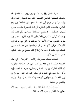 ‫ﺸﻭﻑ ﺍﻟﺘﻨﻴﺎ..!! ﻭﻓﻜـﺕ ﺃﺯﺭﺍﺭ ﺒﻠﻭﺯﺘﻬـﺎ ﺍﻟﻘﻁﻨﻴـﺔ،‬
‫ﻭﺸﺩﺕ ﻗﻤﻴﺼﻬﺎ ﺍﻟﺩﺍﺨﻠﻲ ﺍﻟﺸﻔﺎﻑ، ﻟﺘﺤـﺕ ﻗﻠـﻴﻼ ﻭﺃﺸـﺎﺭﺕ‬
‫ﺒﺈﺼﺒﻌﻬﺎ، ﻭﻫﻲ ﺘﺭﻨﻭ ﻟﻲ. ﻨﺼـﻑ ﺍﻟﻨﻬـﺩﻴﻥ ﺍﻟﻤﻜﺘﻅـﻴﻥ ﻻﺡ‬
‫ﺃﻤﺎﻤﻲ، ﻭﻨﺼﻑ ﺍﻟﺸﻕ ﺍﻟﻐﺎﺌﺭ، ﺍﻟﺭﻏﺒﺔ ﺍﻟﻁﺎﻫﺭﺓ ﺃﻁﻠـﺕ ﻤـﻥ‬
‫ﻜﻬﻭﻓﻲ ﺍﻟﻤﻅﻠﻤﺔ، ﻭﻗﺭﺼﺘﻨﻲ، ﻭﻭﺃﺩﺕ ﺇﺤﺴﺎﺴﻲ ﺒﺄﻟﻡ ﺍﻟﻜﺘـﻑ،‬
‫ﻭﺤﺩﺩﺕ ﻜﻭﻨﻲ، ﺃﻨﺎ ﻭﻫﻲ ﻓﻘﻁ. ﻨﻔﻴﺭ ﺍﻟﺸﺎﺭﻉ ﺍﻟﻘﺭﻴـﺏ، ﺒـﺭﺩ‬
‫ﻁﻭﺒﺔ ﺍﻟﻨﺎﻋﻡ، ﻋﻴﻭﻥ ﺍﻷﺤﺒﺔ ﻤﻥ ﺤﻭﻟﻨﺎ، ﻨﺯﻭﺍﺘﻲ ﻤﻊ ﺍﻟﺭﻓـﺎﻕ،‬
‫ﻜل ﻫﺫﺍ، ﻏﺭﻗﻲ ﺍﻟﺫﻱ ﺃﻁﻤﺭ ﻓﻴﻪ ﻭﺃﻨﺎ ﺒﻌﻴﺩ ﻋﻥ ﺤﻀﻨﻙ، ﻋـﻥ‬
‫ﻟﺤﻤﻙ ﻭﺭﻭﺤﻙ، ﻜل ﻫﺫﺍ ﻴﺎ )ﻫﺎﻟﺔ( ﺸﻙ ﻴﻀﻴﻊ ﻓﻲ ﻴﻘﻴﻥ ﻜﻭﻨﻲ‬
                                     ‫ﺍﻟﻤﺘﻭﺤﺩ ﺃﻤﺎﻤﻲ ﺍﻵﻥ.‬
‫ﻜﺸﻔﺕ ﻨﺼﻑ ﺼﺩﺭﻫﺎ، ﻭﻗﺎﻟﺕ... "ﺸﻭﻑ"... ﻓﻲ ﻫﺫﻩ‬
‫ﺍﻟﻠﺤﻅﺔ ﺍﻟﺤﺎﺴﻤﺔ ﺍﻟﺘﻲ ﺩﺍﻫﻤﺘﻨﻲ ﻓﻴﻬﺎ ﻋﻠﻰ ﻏﻴﺭ ﺍﺴﺘﻌﺩﺍﺩ، ﺘﻘﺎﺭﺏ‬
‫ﻨﺼﻔﺎﻨﺎ، ﻓﺘﻤﻨﻴﺕ ﺃﻥ ﺃﺒﺩﺃ ﺍﻟﺘﺤﺎﻤﻲ ﺒﻠﺴﺎﻨﻲ، ﺃﺨﺭﺠـﻪ ﺍﻟﻀـﻴﻕ،‬
‫ﻭﺃﺩﻭﺭ ﺒﻪ ﻋﻠﻰ ﺒﻘﻊ ﺍﻟﻔﻁﺭ، ﺜﻡ ﺃﻏﻁﺱ ﻓﻲ ﻫﺫﺍ ﺍﻟﻨﻬﺭ ﺍﻟﺠـﺎﺭﻱ‬
‫ﺒﻴﻥ ﺍﻨﻔﺼﺎﻟﻲ ﻭﺍﺤﺘﻴﺎﺠﻲ ﻟﻠﺘﻭﺤﺩ، ﻭﺃﺸﺩ ﺍﻟﺸـﻁﺂﻥ، ﻭﻨﻘﺘـﺭﺏ،‬
                                       ‫ﻭﻨﻠﺘﺤﻡ ﻓﻲ ﺒﻌﻀﻨﺎ.‬
‫ﻜﺎﻨﺕ ﺘﺼﻭﺏ ﻨﻅﺭﺍﺘﻬﺎ ﺒﻐﻴﺭ ﺩﻨﺱ، ﻭﺘﻨﺘﻅﺭ ﻤﻨﻲ ﺤﻼ‬
                    ‫ﻴﻌﺎﻟﺞ ﻫﺫﺍ ﺍﻟﻔﻁﺭ ﻭﻴﻁﺎﺭﺩ ﻜل ﻫﺫﺍ ﺍﻟﻘﻠﻕ.‬


‫٨١‬
 