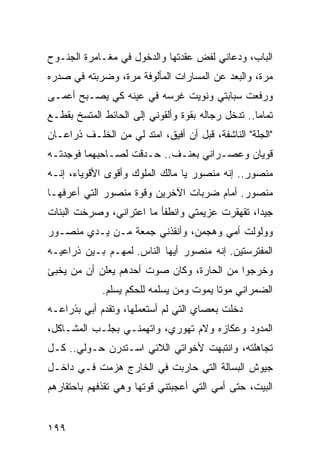 ‫ﺍﻟﺒﺎﺏ، ﻭﺩﻋﺎﻨﻲ ﻟﻔﺽ ﻋﻘﺩﺘﻬﺎ ﻭﺍﻟﺩﺨﻭل ﻓﻲ ﻤﻐـﺎﻤﺭﺓ ﺍﻟﺠﻨـﻭﺡ‬
‫ﻤﺭﺓ، ﻭﺍﻟﺒﻌﺩ ﻋﻥ ﺍﻟﻤﺴﺎﺭﺍﺕ ﺍﻟﻤﺄﻟﻭﻓﺔ ﻤﺭﺓ، ﻭﻀﺭﺒﺘﻪ ﻓﻲ ﺼﺩﺭﻩ‬
‫ﻭﺭﻓﻌﺕ ﺴﺒﺎﺒﺘﻲ ﻭﻨﻭﻴﺕ ﻏﺭﺴﻪ ﻓﻲ ﻋﻴﻨﻪ ﻜﻲ ﻴﺼـﺒﺢ ﺃﻋﻤـﻰ‬
‫ﺘﻤﺎﻤﺎ.. ﺘﺩﺨل ﺭﺠﺎﻟﻪ ﺒﻘﻭﺓ ﻭﺃﻟﻘﻭﻨﻲ ﺇﻟﻰ ﺍﻟﺤﺎﺌﻁ ﺍﻟﻤﺘﺴﺦ ﺒﻘﻁـﻊ‬
                                                   ‫‪‬‬
‫"ﺍﻟﺠﻠﺔ" ﺍﻟﻨﺎﺸﻔﺔ، ﻗﺒل ﺃﻥ ﺃﻓﻴﻕ، ﺍﻤﺘﺩ ﻟﻲ ﻤﻥ ﺍﻟﺨﻠـﻑ ﺫﺭﺍﻋـﺎﻥ‬
‫ﻗﻭﻴﺎﻥ ﻭﻋﺼـﺭﺍﻨﻲ ﺒﻌﻨـﻑ.. ﺤـﺩﻗﺕ ﻟﺼـﺎﺤﺒﻬﻤﺎ ﻓﻭﺠﺩﺘـﻪ‬
‫ﻤﻨﺼﻭﺭ.. ﺇﻨﻪ ﻤﻨﺼﻭﺭ ﻴﺎ ﻤﺎﻟﻙ ﺍﻟﻤﻠﻭﻙ ﻭﺃﻗﻭﻯ ﺍﻷﻗﻭﻴﺎﺀ، ﺇﻨـﻪ‬
‫ﻤﻨﺼﻭﺭ. ﺃﻤﺎﻡ ﻀﺭﺒﺎﺕ ﺍﻵﺨﺭﻴﻥ ﻭﻗﻭﺓ ﻤﻨﺼﻭﺭ ﺍﻟﺘﻲ ﺃﻋﺭﻓﻬـﺎ‬
‫ﺠﻴﺩﺍ، ﺘﻘﻬﻘﺭﺕ ﻋﺯﻴﻤﺘﻲ ﻭﺍﻨﻁﻔﺄ ﻤﺎ ﺍﻋﺘﺭﺍﻨﻲ، ﻭﺼﺭﺨﺕ ﺍﻟﺒﻨﺎﺕ‬
                                                ‫‪‬‬
‫ﻭﻭﻟﻭﻟﺕ ﺃﻤﻲ ﻭﻫﺠﻤﻥ، ﻭﺃﻨﻘﺫﻨﻲ ﺠﻤﻌﺔ ﻤـﻥ ﻴـﺩﻱ ﻤﻨﺼـﻭﺭ‬
‫ﺍﻟﻤﻔﺘﺭﺴﺘﻴﻥ. ﺇﻨﻪ ﻤﻨﺼﻭﺭ ﺃﻴﻬﺎ ﺍﻟﻨﺎﺱ. ﻟﻤﻬـﻡ ﺒـﻴﻥ ﺫﺭﺍﻋﻴـﻪ‬
‫ﻭﺨﺭﺠﻭﺍ ﻤﻥ ﺍﻟﺤﺎﺭﺓ، ﻭﻜﺎﻥ ﺼﻭﺕ ﺃﺤﺩﻫﻡ ﻴﻌﻠﻥ ﺃﻥ ﻤﻥ ﻴﺨﺒﺊ‬
             ‫ﺍﻟﻀﻤﺭﺍﻨﻲ ﻤﻭﺘﺎ ﻴﻤﻭﺕ ﻭﻤﻥ ﻴﺴﻠﻤﻪ ﻟﻠﺤﻜﻡ ﻴﺴﻠﻡ.‬
                                         ‫ﹰ‬
‫ﺩﺨﻠﺕ ﺒﻌﺼﺎﻱ ﺍﻟﺘﻲ ﻟﻡ ﺃﺴﺘﻌﻤﻠﻬﺎ، ﻭﺘﻘﺩﻡ ﺃﺒﻲ ﺒﺫﺭﺍﻋـﻪ‬
‫ﺍﻟﻤﺩﻭﺩ ﻭﻋﻜﺎﺯﻩ ﻭﻻﻡ ﺘﻬﻭﺭﻱ، ﻭﺍﺘﻬﻤﻨـﻲ ﺒﺠﻠـﺏ ﺍﻟﻤﺸـﺎﻜل،‬
‫ﺘﺠﺎﻫﻠﺘﻪ، ﻭﺍﻨﺘﺒﻬﺕ ﻷﺨﻭﺍﺘﻲ ﺍﻟﻼﺌﻲ ﺍﺴـﺘﺩﺭﻥ ﺤـﻭﻟﻲ.. ﻜـل‬
‫ﺠﻴﻭﺵ ﺍﻟﺒﺴﺎﻟﺔ ﺍﻟﺘﻲ ﺤﺎﺭﺒﺕ ﻓﻲ ﺍﻟﺨﺎﺭﺝ ﻫﺯﻤﺕ ﻓـﻲ ﺩﺍﺨـل‬
‫ﺍﻟﺒﻴﺕ، ﺤﺘﻰ ﺃﻤﻲ ﺍﻟﺘﻲ ﺃﻋﺠﺒﺘﻨﻲ ﻗﻭﺘﻬﺎ ﻭﻫﻲ ﺘﻘﺫﻓﻬﻡ ﺒﺎﺤﺘﻘﺎﺭﻫﻡ‬


‫٩٩١‬
 