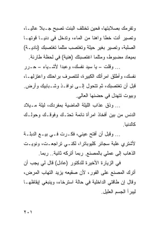 ‫ﻭﺘﻔﺭﻤﻙ ﺒﺼﻼﺒﺘﻬﺎ، ﻓﺤﻴﻥ ﺘﺨﺘﻠﻑ ﺍﻟﺒﻨﺕ ﺘﺼﺒﺢ ﺠـﺒﻼ ﻋﺎﻟ ‪‬ـﺎ،‬
   ‫ﻴ‬
‫ﻭﺘﺼﻴﺭ ﺃﻨﺕ ﺨﻁﺎ ﻭﺍﻫﻨﺎ ﻤﻥ ﺍﻟﻤﺎﺀ، ﻭﺘﺩﺨل ﻓﻲ ﺩﻨﻴـﺎ ﻗﻭﺘﻬـﺎ‬
                                 ‫ﹰ‬     ‫ﹰ‬
‫ﺍﻟﺼﻠﺒﺔ، ﻭﺘﺼﻴﺭ ﺒﻐﻴﺭ ﺤﻴﻠﺔ ﻭﺘﻐﺘﺼﺏ ﻤﺜﻠﻤﺎ ﺘﻐﺘﺼﺒﻙ )ﻨﺎﺩﻴـﺔ(‬
  ‫ﺒﻤﻴﻌﺎﺩ ﻤﻀﺒﻭﻁ، ﻭﻤﺜﻠﻤﺎ ﺍﻏﺘﺼﺒﺘﻙ )ﻫﻨﻴﺔ( ﻓﻲ ﻟﺤﻅﺔ ﻁﺎﺭﺌﺔ.‬
‫... ﻭﻗﻠﺕ – ﻴﺎ ﺴﻴﺩ ﻨﻔﺴﻙ، ﻭﻋﺒﺩﺍ ﻷﺸـﻴﺎﺀ – ﺤـﺭﺭ‬
               ‫‪‬‬
‫ﻨﻔﺴﻙ، ﻭﺃﻁﻠﻕ ﺍﻤﺭﺃﺘﻙ ﺍﻟﻜﺒﻴﺭﺓ، ﻟﺘﺘﺼﺭﻑ ﺒﺭﺍﺤﺘﻙ ﻭﺍﻋﺘﺯﻟﻬـﺎ،‬
‫ﻗﺒل ﺃﻥ ﺘﻐﺘﺼﺒﻙ، ﺜﻡ ﺘﺘﺤﻭل ﺇﻟـﻰ ﻨﻭﺍﻓـﺫ ﻭﺸـﺒﺎﺒﻴﻙ ﻭﺃﺭﺽ.‬
                         ‫ﻭﺒﻴﻭﺕ ﺘﺘﻬﺩل ﻓﻲ ﺤﻀﻨﻬﺎ ﺍﻟﻌﺎﻟﻲ.‬
‫... ﻭﺫﻕ ﻋﺫﺍﺏ ﺍﻟﻠﻴﻠﺔ ﺍﻟﻤﺎﻀﻴﺔ ﺒﻤﻔﺭﺩﻙ، ﻟﻴﻠﺔ ﻤـﻴﻼﺩ‬
‫ﺍﻟﺩﻨﺱ ﻤﻥ ﺒﻴﻥ ﺃﻓﺨﺎﺫ ﺍﻤﺭﺃﺓ ﻨﺎﺌﻤﺔ ﺘﺤﺘـﻙ ﻭﻓﻭﻗـﻙ ﻭﺤﻭﻟـﻙ‬
                                                 ‫ﻜﺎﻟﺩﻨﻴﺎ.‬
‫... ﻭﻗﺒل ﺃﻥ ﺃﻓﺘﺢ ﻋﻴﻨﻲ، ﻓﻜـﺭﺕ ﻓـﻲ ﺒﻴـﻊ ﺍﻟﺩﺒﻠـﺔ‬
‫ﻷﺸﺘﺭﻱ ﻋﻠﺒﺔ ﺴﺠﺎﺌﺭ ﻜﻠﻴﻭﺒﺎﺘﺭﺍ، ﻟﻜﻨـﻲ ﺘﺭﺍﺠﻌـﺕ، ﻭﻨﻭﻴـﺕ‬
       ‫ﺍﻟﺫﻫﺎﺏ ﺇﻟﻰ ﻋﻤﻠﻲ ﺒﺎﻟﻤﺼﻨﻊ. ﺭﺒﻤﺎ ﺃﺘﺭﻜﻪ ﺜﺎﻨﻴﺔ.. ﺭﺒﻤﺎ.‬
‫ﻓﻲ ﺍﻟﺯﻴﺎﺭﺓ ﺍﻷﺨﻴﺭﺓ ﻟﻠﺩﻜﺘﻭﺭ )ﻋﺎﺩل( ﻗﺎل ﻟﻲ ﻴﺠﺏ ﺃﻥ‬
‫ﺃﺘﺭﻙ ﺍﻟﻤﺼﻨﻊ ﻋﻠﻰ ﺍﻟﻔﻭﺭ، ﻷﻥ ﺼﻘﻴﻌﻪ ﻴﺯﻴﺩ ﺍﻟﺘﻬﺎﺏ ﺍﻟﻤﺭﺽ،‬
‫ﻭﻗﺎل ﺇﻥ ﻁﺎﻗﺘﻲ ﺍﻟﺩﺍﺨﻠﻴﺔ ﻓﻲ ﺤﺎﻟﺔ ﺍﺴﺘﺭﺨﺎﺀ، ﻭﻴﻨﺒﻐﻲ ﺇﻴﻘﺎﻅﻬـﺎ‬
                                      ‫ﻟﻴﺒﺭﺃ ﺍﻟﺠﺴﻡ ﺍﻟﻌﻠﻴل.‬


‫١٠٢‬
 