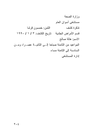 ‫ﻭﺯﺍﺭﺓ ﺍﻟﺼﺤﺔ‬
                                  ‫ﻤﺴﺘﺸﻔﻰ ﺃﺴﻭﺍﻥ ﺍﻟﻌﺎﻡ‬
          ‫ﺍﻟﺜﻤﻥ: ﺨﻤﺴﻭﻥ ﻗﺭﺸﺎ‬                ‫ﺘﺫﻜﺭﺓ ﻜﺸﻑ‬
  ‫ﺘﺎﺭﻴﺦ ﺍﻟﻜﺸﻑ: ٣ / ١ / ٠٩٩١‬       ‫ﻗﺴﻡ ﺍﻷﻤﺭﺍﺽ ﺍﻟﺠﻠﺩﻴﺔ‬
                                     ‫ﺍﻻﺴﻡ: ﻫﺎﻟﺔ ﺼﺎﻟﺢ‬
‫ﺍﻟﻤﻭﺍﻋﻴﺩ ﻤﻥ ﺍﻟﺜﺎﻤﻨﺔ ﺼﺒﺎﺤﺎ ﺇﻟـﻰ ﺍﻟﺜﺎﻨﻴـﺔ ﻋﺼـﺭﺍ، ﻭﻤـﻥ‬
                              ‫ﺍﻟﺴﺎﺩﺴﺔ ﺇﻟﻰ ﺍﻟﺜﺎﻤﻨﺔ ﻤﺴﺎﺀ‬
                                       ‫ﺇﺩﺍﺭﺓ ﺍﻟﻤﺴﺘﺸﻔﻰ‬




‫٤٠٢‬
 