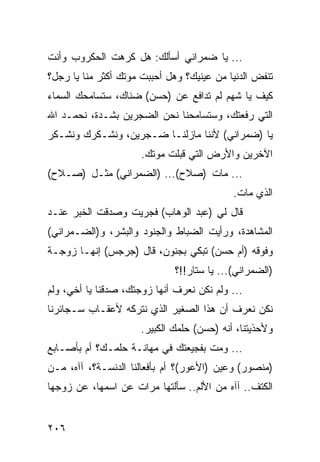 ‫... ﻴﺎ ﻀﻤﺭﺍﻨﻲ ﺃﺴﺄﻟﻙ: ﻫل ﻜﺭﻫﺕ ﺍﻟﺤﻜﺭﻭﺏ ﻭﺃﻨﺕ‬
‫ﺘﻨﻔﺽ ﺍﻟﺩﻨﻴﺎ ﻤﻥ ﻋﻴﻨﻴﻙ؟ ﻭﻫل ﺃﺤﺒﺒﺕ ﻤﻭﺘﻙ ﺃﻜﺜﺭ ﻤﻨﺎ ﻴﺎ ﺭﺠل؟‬
‫ﻜﻴﻑ ﻴﺎ ﺸﻬﻡ ﻟﻡ ﺘﺩﺍﻓﻊ ﻋﻥ )ﺤﺴﻥ( ﻀﻨﺎﻙ، ﺴﺘﺴﺎﻤﺤﻙ ﺍﻟﺴﻤﺎﺀ‬
‫ﺍﻟﺘﻲ ﺭﻓﻌﺘﻙ، ﻭﺴﺘﺴﺎﻤﺤﻨﺎ ﻨﺤﻥ ﺍﻟﻀﺠﺭﻴﻥ ﺒﺸـﺩﺓ، ﻨﺤﻤـﺩ ﺍﷲ‬
‫ﻴﺎ )ﻀﻤﺭﺍﻨﻲ( ﻷﻨﻨﺎ ﻤﺎﺯﻟﻨـﺎ ﻀـﺠﺭﻴﻥ، ﻭﻨﺸـﻜﺭﻙ ﻭﻨﺸـﻜﺭ‬
                      ‫ﺍﻵﺨﺭﻴﻥ ﻭﺍﻷﺭﺽ ﺍﻟﺘﻲ ﻗﺒﻠﺕ ﻤﻭﺘﻙ.‬
‫... ﻤﺎﺕ )ﺼﻼﺡ(... )ﺍﻟﻀﻤﺭﺍﻨﻲ( ﻤﺜـل )ﺼـﻼﺡ(‬
                                            ‫ﺍﻟﺫﻱ ﻤﺎﺕ.‬
‫ﻗﺎل ﻟﻲ )ﻋﺒﺩ ﺍﻟﻭﻫﺎﺏ( ﻓﺠﺭﻴﺕ ﻭﺼﺩﻗﺕ ﺍﻟﺨﺒﺭ ﻋﻨـﺩ‬
‫ﺍﻟﻤﺸﺎﻫﺩﺓ، ﻭﺭﺃﻴﺕ ﺍﻟﻀﺒﺎﻁ ﻭﺍﻟﺠﻨﻭﺩ ﻭﺍﻟﺒﺸﺭ، ﻭ)ﺍﻟﻀـﻤﺭﺍﻨﻲ(‬
‫ﻭﻓﻭﻗﻪ )ﺃﻡ ﺤﺴﻥ( ﺘﺒﻜﻲ ﺒﺠﻨﻭﻥ، ﻗﺎل )ﺠﺭﺠﺱ( ﺇﻨﻬـﺎ ﺯﻭﺠـﺔ‬
                              ‫)ﺍﻟﻀﻤﺭﺍﻨﻲ(... ﻴﺎ ﺴﺘﺎﺭ!!؟‬
‫... ﻭﻟﻡ ﻨﻜﻥ ﻨﻌﺭﻑ ﺃﻨﻬﺎ ﺯﻭﺠﺘﻙ، ﺼﺩﻗﻨﺎ ﻴﺎ ﺃﺨﻲ، ﻭﻟﻡ‬
‫ﻨﻜﻥ ﻨﻌﺭﻑ ﺃﻥ ﻫﺫﺍ ﺍﻟﺼﻐﻴﺭ ﺍﻟﺫﻱ ﻨﺘﺭﻜﻪ ﻷﻋﻘـﺎﺏ ﺴـﺠﺎﺌﺭﻨﺎ‬
                      ‫ﻭﻷﺤﺫﻴﺘﻨﺎ، ﺃﻨﻪ )ﺤﺴﻥ( ﺤﻠﻤﻙ ﺍﻟﻜﺒﻴﺭ.‬
‫... ﻭﻤﺕ ﺒﻔﺠﻴﻌﺘﻙ ﻓﻲ ﻤﻬﺎﻨـﺔ ﺤﻠﻤـﻙ؟ ﺃﻡ ﺒﺄﺼـﺎﺒﻊ‬
‫)ﻤﻨﺼﻭﺭ( ﻭﻋﻴﻥ )ﺍﻷﻋﻭﺭ(؟ ﺃﻡ ﺒﺄﻓﻌﺎﻟﻨﺎ ﺍﻟﺩﻨﺴـﺔ؟، ﺁﺁﻩ، ﻤـﻥ‬
‫ﺍﻟﻜﺘﻑ.. ﺁﺁﻩ ﻤﻥ ﺍﻷﻟﻡ.. ﺴﺄﻟﺘﻬﺎ ﻤﺭﺍﺕ ﻋﻥ ﺍﺴﻤﻬﺎ، ﻋﻥ ﺯﻭﺠﻬﺎ‬


‫٦٠٢‬
 