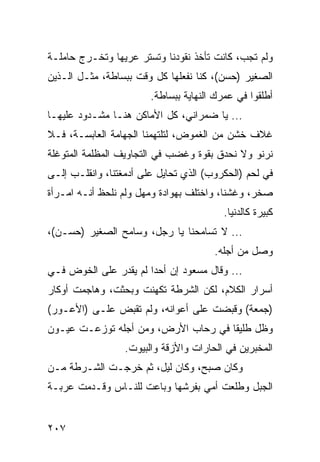 ‫ﻭﻟﻡ ﺘﺠﺏ، ﻜﺎﻨﺕ ﺘﺄﺨﺫ ﻨﻘﻭﺩﻨﺎ ﻭﺘﺴﺘﺭ ﻋﺭﻴﻬﺎ ﻭﺘﺨـﺭﺝ ﺤﺎﻤﻠـﺔ‬
‫ﺍﻟﺼﻐﻴﺭ )ﺤﺴﻥ(، ﻜﻨﺎ ﻨﻔﻌﻠﻬﺎ ﻜل ﻭﻗﺕ ﺒﺒﺴﺎﻁﺔ، ﻤﺜـل ﺍﻟـﺫﻴﻥ‬
                        ‫ﺃﻁﻠﻘﻭﺍ ﻓﻲ ﻋﻤﺭﻙ ﺍﻟﻨﻬﺎﻴﺔ ﺒﺒﺴﺎﻁﺔ.‬
‫... ﻴﺎ ﻀﻤﺭﺍﻨﻲ، ﻜل ﺍﻷﻤﺎﻜﻥ ﻫﻨـﺎ ﻤﺸـﺩﻭﺩ ﻋﻠﻴﻬـﺎ‬
‫ﻏﻼﻑ ﺨﺸﻥ ﻤﻥ ﺍﻟﻐﻤﻭﺽ، ﻟﺘﻠﺘﻬﻤﻨﺎ ﺍﻟﺠﻬﺎﻤﺔ ﺍﻟﻌﺎﺒﺴـﺔ، ﻓـﻼ‬
‫ﻨﺭﻨﻭ ﻭﻻ ﻨﺤﺩﻕ ﺒﻘﻭﺓ ﻭﻏﻀﺏ ﻓﻲ ﺍﻟﺘﺠﺎﻭﻴﻑ ﺍﻟﻤﻅﻠﻤﺔ ﺍﻟﻤﺘﻭﻏﻠﺔ‬
‫ﻓﻲ ﻟﺤﻡ )ﺍﻟﺤﻜﺭﻭﺏ( ﺍﻟﺫﻱ ﺘﺤﺎﻴل ﻋﻠﻰ ﺃﺩﻤﻐﺘﻨﺎ، ﻭﺍﻨﻘﻠـﺏ ﺇﻟـﻰ‬
‫ﺼﺨﺭ، ﻭﻏﺸﻨﺎ، ﻭﺍﺨﺘﻠﻑ ﺒﻬﻭﺍﺩﺓ ﻭﻤﻬل ﻭﻟﻡ ﻨﻠﺤﻅ ﺃﻨـﻪ ﺍﻤـﺭﺃﺓ‬
                                          ‫ﻜﺒﻴﺭﺓ ﻜﺎﻟﺩﻨﻴﺎ.‬
‫... ﻻ ﺘﺴﺎﻤﺤﻨﺎ ﻴﺎ ﺭﺠل، ﻭﺴﺎﻤﺢ ﺍﻟﺼﻐﻴﺭ )ﺤﺴـﻥ(،‬
                                       ‫ﻭﺼل ﻤﻥ ﺃﺠﻠﻪ.‬
‫... ﻭﻗﺎل ﻤﺴﻌﻭﺩ ﺇﻥ ﺃﺤﺩﺍ ﻟﻡ ﻴﻘﺩﺭ ﻋﻠﻰ ﺍﻟﺨﻭﺽ ﻓـﻲ‬
                       ‫‪‬‬
‫ﺃﺴﺭﺍﺭ ﺍﻟﻜﻼﻡ، ﻟﻜﻥ ﺍﻟﺸﺭﻁﺔ ﺘﻜﻬﻨﺕ ﻭﺒﺤﺜﺕ، ﻭﻫﺎﺠﻤﺕ ﺃﻭﻜﺎﺭ‬
‫)ﺠﻤﻌﺔ( ﻭﻗﺒﻀﺕ ﻋﻠﻰ ﺃﻋﻭﺍﻨﻪ، ﻭﻟﻡ ﺘﻘﺒﺽ ﻋﻠـﻰ )ﺍﻷﻋـﻭﺭ(‬
‫ﻭﻅل ﻁﻠﻴﻘﺎ ﻓﻲ ﺭﺤﺎﺏ ﺍﻷﺭﺽ، ﻭﻤﻥ ﺃﺠﻠﻪ ﺘﻭﺯﻋـﺕ ﻋﻴـﻭﻥ‬
                                     ‫ﹰ‬
                  ‫ﺍﻟﻤﺨﺒﺭﻴﻥ ﻓﻲ ﺍﻟﺤﺎﺭﺍﺕ ﻭﺍﻷﺯﻗﺔ ﻭﺍﻟﺒﻴﻭﺕ.‬
‫ﻭﻜﺎﻥ ﺼﺒﺢ، ﻭﻜﺎﻥ ﻟﻴل، ﺜﻡ ﺨﺭﺠـﺕ ﺍﻟﺸـﺭﻁﺔ ﻤـﻥ‬
‫ﺍﻟﺠﺒل ﻭﻁﻠﻌﺕ ﺃﻤﻲ ﺒﻔﺭﺸﻬﺎ ﻭﺒﺎﻋﺕ ﻟﻠﻨـﺎﺱ ﻭﻗـﺩﻤﺕ ﻋﺭﺒـﺔ‬


‫٧٠٢‬
 