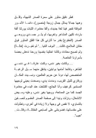 ‫ﻓﻁﺭ ﺩﻗﻴﻕ ﻤﻨﺜﻭﺭ ﻋﻠﻰ ﺴﻤﺭﺓ ﺍﻟﺼﺩﺭ ﺍﻟﺸﻬﻴﺔ، ﻭﻗﻠـﻕ‬
‫ﻭﻫﺒﻬﺎ ﺠﻤﺎﻻ ﻴﻤﺎﺜل ﺠﻤﺎل ﺯﻭﺠﺔ )ﻤﻨﺼﻭﺭ(، ﺩﺍﺌ ‪‬ـﺎ ﺍﻷﻤـﻭﺭ‬
         ‫ﻤ‬
‫ﺍﻟﻤﺅﻗﺘﺔ ﺘﻔﺠﺭ ﻓﻴﻨﺎ ﻟﻐﺔ ﺠﺩﻴﺩﺓ، ﻭﺃﻟﻘﺎ ﻤﻐﺎﻤﺭﺍ، ﺍﻟﺜﺒﺎﺕ ﻴﻭﺭﺜﻨﺎ ﺃﻟﻔﺔ‬
                     ‫‪‬‬      ‫ﹰ‬
‫ﺒﺎﺭﺩﺓ، ﺘﻜﻬﻥ ﺍﻟﻤﺸﺎﻋﺭ ﻭﺘﻐﺭﺒﻬﺎ، ﻟﻡ ﻴﺜـﺭ ﺠﺴـﺩﻱ ﻭﺭﻭﺤـﻲ‬
‫ﺍﻟﺼﺩﺭ )ﺍﻟﻤﻔﺘﻭﺡ( ﺒﻘﺩﺭ ﻤﺎ ﺃﺜﺎﺭﻨﻲ ﻜل ﻫﺫﺍ ﺍﻟﻘﻠﻕ ﺍﻟﻤﻨﺜﻭﺭ ﻓﻭﻕ‬
‫ﻤﻔﺎﺘﻥ ﺍﻟﻤﻼﻤﺢ، ﻗﺎﻟﺕ... "ﺸﻭﻑ ﺍﻟﺘﻨﻴﺎ..." ﺜﻡ ﺘﻐﻴـﺭﺕ )ﻫﺎﻟـﺔ(‬
‫ﻭﻟﻡ ﺘﺼﺒﺢ ﻤﻌﺘﺎﺩﺓ، ﻭﻜﺄﻨﻨﺎ ﺍﺨﺘﻠﻴﻨﺎ ﺒﻨﻔﺴﻴﻨﺎ ﻭﺭﺤﻨﺎ ﻨﺩﻫﺵ ﺒﻌﻀﻨﺎ‬
                                           ‫ﺒﺄﺴﺭﺍﺭﻨﺎ ﺍﻟﺨﺎﺼﺔ.‬
‫... ﻭﻜﺎﻨﺕ ﺒﻐﻴﺭ ﺩﻨﺱ، ﻭﻜﻨﺕ ﻏﺎﺭ ﹰـﺎ ﻓـﻲ ﺩﻨﺴـﻲ‬
            ‫ﻗ‬
‫ﺍﻟﻁﺎﻫﺭ، ﻭﻓﺎﺘﺤﺎ ﺃﻤﺎﻤﻬﺎ ﺒﻭﺍﺒﺘﻴﻥ، ﻴﺘﺩﻓﻕ ﻤﻨﻬﻤﺎ ﺴـﻴل ﺍﻟﺭﻏﺒـﺔ‬
                                          ‫‪‬‬
‫ﺍﻟﻤﺘﺨﺼﺹ ﻟﻬﺎ، ﺩﻭﻨﺎ ﻋﻥ ﺤﺭﻴﻡ ﺍﻟﻌﺎﻟﻤﻴﻥ، ﻭﻨﺴـﻴﺕ ﺍﻟﻤﻜـﺎﻥ‬
‫ﻭﻭﻗﺎﺭﻱ ﻟﻠﻨﻴل ﺍﻟﻘﺭﻴﺏ، ﻭﻤﺩﺩﺕ ﻴﺩﻱ، ﻭﺼﻌﺩﺕ ﺒﻌﻴﻨﻲ ﻟﻭﺠﻬﻬﺎ‬
‫ﺍﻟﻤﺴﺘﺩﻴﺭ ﻜﺭﻏﻴﻑ ﻭﺃﻨﺎ ﺍﻟﺠﺎﺌﻊ، ﺍﻜﺘﺸﻔﺕ ﻋﻨﺩ ﺍﻟﺒﺩﺀ ﻓﻲ ﻤﻐﺎﻤﺭﺓ‬
‫ﺍﻟﺠﺴﺩ ﻜﻤﺎ ﻤﻥ ﺍﻟﻤﻤﺎﻨﻌﺔ، ﻭﻭﺠﻬﺎ ﺒﻐﻴﺭ ﺩﻨﺱ، ﻭﻋﻠﻴﻪ ﻭﻤـﻴﺽ‬
                       ‫‪‬‬
‫ﺍﻻﻨﺸﻐﺎل، ﻭﻨﺯﻟﺕ ﻭﺌﻴﺩﺍ ﺇﻟﻰ ﺼﻔﺤﺔ ﺍﻟﺼﺩﺭ ﺍﻟﻤﻘﺴﻭﻡ ﻟﻨﺼـﻔﻴﻥ‬
                                ‫‪‬‬
‫ﺒﺎﻟﺘﺴﺎﻭﻱ، ﻻ ﻨﻘﺹ ﻓﻲ ﻭﺠﻬﺔ ﻭﻻ ﺯﻴﺎﺩﺓ ﻓﻲ ﺃﺨﺭﻯ، ﻭﺘﻁﺎﻭﻟﺕ‬
‫ﻋﻠﻰ ﻤﻘﺩﺴﺎﺘﻬﺎ، ﻓﻀﺭﺒﺘﻨﻲ ﻋﻠﻰ ﺃﺼﺎﺒﻌﻲ ﺍﻟﻤﻘﺎﺘﻠـﺔ، ﻭﻗﺎﻟـﺕ..‬
                                                     ‫"ﻋﻴﺏ".‬


‫٩١‬
 