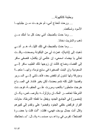 ‫ﻭﺒﻁﻴﺌﺔ ﻜﺎﻟﻜﻬﻭﻟﺔ...‬
‫... ﻭﺭﺤﺕ ﻟﻨﻌﻨﺎﻉ ﺃﻤﻲ، ﺜﻡ ﺨﺭﺠـﺕ ﻤـﻥ ﺠﻠﺒﺎﺒﻬـﺎ‬
                                       ‫ﺍﻷﺴﻭﺩ ﻭﺘﺴﻜﻌﺕ.‬
‫... ﻭﻤﺎ ﺤﺩﺙ ﺒﺎﻟﻀﺒﻁ، ﺃﻨﻨﻲ ﺒﻌﺕ ﻜل ﻤﺎ ﺃﻤﻠﻙ ﻤـﻥ‬
                                   ‫ﺫﻫﺏ ﻭﺍﺸﺘﺭﻴﺕ ﺩﺨﺎﻨﺎ.‬
                                     ‫ﹰ‬
‫... ﻭﻤﺎ ﺤﺩﺙ ﺒﺎﻟﻀﺒﻁ، ﻓﻲ ﺘﻠﻙ ﺍﻟﻠﻴﻠـﺔ، ﻫـﻭ ﺃﻨﻨـﻲ‬
‫ﺫﻫﺒﺕ ﺇﻟﻰ )ﻨﺎﺩﻴﺔ(، ﻏﻤﺯﺕ ﻟﻲ ﻤﻥ ﺍﻟﺒﻠﻜﻭﻨﺔ ﻭﺼﻌﺩﺕ، ﻭﻗﻠـﺕ‬
‫ﺘﻌﺎﻟﻰ ﻴﺎ ﺒﻴﻀﺎﺀ ﺍﺴﻤﻌﻲ، ﺇﻥ ﻋﺎﻟﻤﻲ ﻟﻥ ﻴﻜﺘﻤل، ﻓﻨﺼﻔﻲ ﺴﺎﻓﺭ‬
‫ﺇﻟﻰ ﺍﻟﻔﻀﺎﺀ ﻭﻀﺎﻉ، ﻗﺎﻟﺕ ﺇﻥ ﺯﻭﺠﻬﺎ ﺫﻟﻙ ﺍﻟﻁﻴﺏ ﺴﺎﻓﺭ ﺇﻟـﻰ‬
‫ﺍﻟﺴﻌﻭﺩﻴﺔ ﻭﺇﻥ ﺍﻟﺒﻨﺕ ﺍﻟﺼﻐﻴﺭﺓ ﻓﻲ ﺴﺎﺒﻊ ﻨﻭﻤﺔ، ﻭﺇﻨﻬـﺎ ﻤﺘﻌﺒـﺔ‬
‫ﻭﻤﺅﺭﻗﺔ ﻭﻟﻬﺎ ﺸﺌﻭﻥ ﻟﻡ ﺘﻨﻘﺽ ﺒﻌﺩ، ﻓﺄﺨـﺫﺘﻨﻲ ﺇﻟـﻰ ﺍﻟﺴـﺭﻴﺭ‬
‫ﻭﻗﻀﻴﻨﺎ ﺍﻟﻠﻴل ﻜﻠﻪ ﻨﺘﻤﻡ ﺒﻌﻀﻨﺎ، ﻟﻜﻥ ﺒﻐﻴﺭ ﻓﺎﺌﺩﺓ. ﻓﻲ ﺍﻟﺼـﺒﺎﺡ‬
‫ﺨﺭﺠﺕ ﻤﺸﻁﻭﺭﺍ ﺒﺎﻟﺘﻌﺏ ﻭﻤﺭﺭﺕ ﻋﻠـﻰ ﺍﻟﺤﻨﻔﻴـﺔ، ﻓﻭﺠـﺩﺕ‬
                                    ‫‪‬‬
‫ﺍﻟﺸﺭﻁﺔ ﺘﺤﺎﺼـﺭ ﺍﻟﻤﻜـﺎﻥ ﻭﺘﺯﻟﺯﻟـﻪ ﺒﺎﻟﺭﺼـﺎﺹ، ﻭﻜـﺎﻥ‬
‫)ﻤﻨﺼﻭﺭ( ﻓﻲ ﺍﻟﺠﺎﻤﻊ ﺍﻟﺠﺩﻴﺩ ﻭﻴﻔﻌل ﻤﺎ ﺘﻔﻌﻠﻪ ﺍﻟﺸﺭﻁﺔ، ﺤﺎﻭﻟﺕ‬
‫ﺍﻟﻔﺭﺍﺭ ﻓﺭﻜﺽ ﺨﻠﻔﻲ ﺍﻟﺠﻨﻭﺩ ﻭﻗﺒﻀﻭﺍ ﻋﻠﻲ ﻭﺘﻘﺩﻡ ﺇﻟﻲ ﻜﺒﻴﺭﻫﻡ‬
‫ﻭﻗﺎل ﺃﻨﺕ ﺠﻤﺎل ﻴﻭﺴﻑ ﻓﻬﻤﻲ، ﻓﻘﻠﺕ: "ﺃﻨﺕ ﻗﻠﺕ ﻴﺎ ﺤﻀـﺭﺓ‬
‫ﺍﻟﻀﺎﺒﻁ"، ﺘﻔﺭﺱ ﻓﻲ ﻭﺩﺍﻋـﺏ ﻤﺴﺩﺴـﻪ ﻭﻗـﺎل: "ﺴـﻨﺤﺘﺎﺠﻙ‬


‫٣١٢‬
 