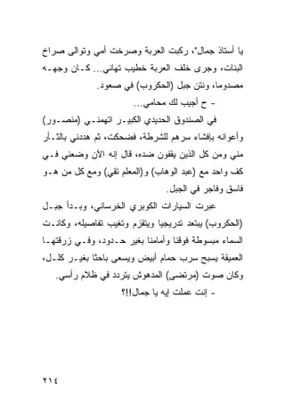 ‫ﻴﺎ ﺃﺴﺘﺎﺫ ﺠﻤﺎل"، ﺭﻜﺒﺕ ﺍﻟﻌﺭﺒﺔ ﻭﺼﺭﺨﺕ ﺃﻤﻲ ﻭﺘﻭﺍﻟﻰ ﺼﺭﺍﺥ‬
‫ﺍﻟﺒﻨﺎﺕ، ﻭﺠﺭﻯ ﺨﻠﻑ ﺍﻟﻌﺭﺒﺔ ﺨﻁﻴﺏ ﺘﻬﺎﻨﻲ... ﻜـﺎﻥ ﻭﺠﻬـﻪ‬
              ‫ﻤﺼﺩﻭﻤﺎ، ﻭﻨﺘﻥ ﺠﺒل )ﺍﻟﺤﻜﺭﻭﺏ( ﻓﻲ ﺼﻌﻭﺩ.‬
                                            ‫‪‬‬
                       ‫- ﺡ ﺃﺠﻴﺏ ﻟﻙ ﻤﺤﺎﻤﻲ...‬
‫ﻓﻲ ﺍﻟﺼﻨﺩﻭﻕ ﺍﻟﺤﺩﻴﺩﻱ ﺍﻟﻜﺒﻴـﺭ ﺍﺘﻬﻤﻨـﻲ )ﻤﻨﺼـﻭﺭ(‬
‫ﻭﺃﻋﻭﺍﻨﻪ ﺒﺈﻓﺸﺎﺀ ﺴﺭﻫﻡ ﻟﻠﺸﺭﻁﺔ، ﻓﻀﺤﻜﺕ، ﺜﻡ ﻫﺩﺩﻨﻲ ﺒﺎﻟﺜـﺄﺭ‬
‫ﻤﻨﻲ ﻭﻤﻥ ﻜل ﺍﻟﺫﻴﻥ ﻴﻘﻔﻭﻥ ﻀﺩﻩ، ﻗﺎل ﺇﻨﻪ ﺍﻵﻥ ﻭﻀﻌﻨﻲ ﻓـﻲ‬
‫ﻜﻑ ﻭﺍﺤﺩ ﻤﻊ )ﻋﺒﺩ ﺍﻟﻭﻫﺎﺏ( ﻭ)ﺍﻟﻤﻌﻠﻡ ﺘﻘﻲ( ﻭﻤﻊ ﻜل ﻤﻥ ﻫـﻭ‬
                                ‫ﻓﺎﺴﻕ ﻭﻓﺎﺠﺭ ﻓﻲ ﺍﻟﺠﺒل.‬
‫ﻋﺒﺭﺕ ﺍﻟﺴﻴﺎﺭﺍﺕ ﺍﻟﻜﻭﺒﺭﻱ ﺍﻟﺨﺭﺴﺎﻨﻲ، ﻭﺒـﺩﺃ ﺠﺒـل‬
‫)ﺍﻟﺤﻜﺭﻭﺏ( ﻴﺒﺘﻌﺩ ﺘﺩﺭﻴﺠﻴﺎ ﻭﻴﺘﻘﺯﻡ ﻭﺘﻐﻴﺏ ﺘﻔﺎﺼﻴﻠﻪ، ﻭﻜﺎﻨـﺕ‬
                              ‫‪‬‬
‫ﺍﻟﺴﻤﺎﺀ ﻤﺒﺴﻭﻁﺔ ﻓﻭﻗﻨﺎ ﻭﺃﻤﺎﻤﻨﺎ ﺒﻐﻴﺭ ﺤـﺩﻭﺩ، ﻭﻓـﻲ ﺯﺭﻗﺘﻬـﺎ‬
‫ﺍﻟﻌﻤﻴﻘﺔ ﻴﺴﺒﺢ ﺴﺭﺏ ﺤﻤﺎﻡ ﺃﺒﻴﺽ ﻭﻴﺴﻌﻰ ﺒﺎﺤﺜﺎ ﺒﻐﻴـﺭ ﻜﻠـل،‬
             ‫ﹰ‬
   ‫ﻭﻜﺎﻥ ﺼﻭﺕ )ﻤﺭﺘﻀﻰ( ﺍﻟﻤﺩﻫﻭﺵ ﻴﺘﺭﺩﺩ ﻓﻲ ﻅﻼﻡ ﺭﺃﺴﻲ.‬
                    ‫- ﺇﻨﺕ ﻋﻤﻠﺕ ﺇﻴﻪ ﻴﺎ ﺠﻤﺎل!!؟‬




‫٤١٢‬
 