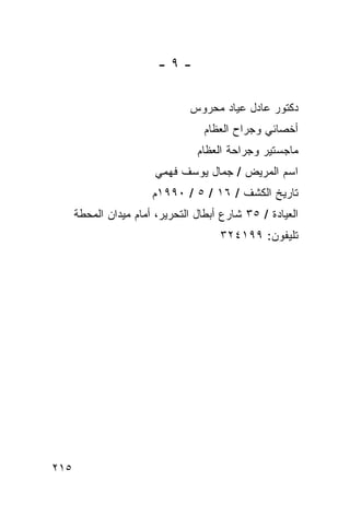 ‫-٩-‬

                               ‫ﺩﻜﺘﻭﺭ ﻋﺎﺩل ﻋﻴﺎﺩ ﻤﺤﺭﻭﺱ‬
                                   ‫ﺃﺨﺼﺎﺌﻲ ﻭﺠﺭﺍﺡ ﺍﻟﻌﻅﺎﻡ‬
                                 ‫ﻤﺎﺠﺴﺘﻴﺭ ﻭﺠﺭﺍﺤﺔ ﺍﻟﻌﻅﺎﻡ‬
                        ‫ﺍﺴﻡ ﺍﻟﻤﺭﻴﺽ / ﺠﻤﺎل ﻴﻭﺴﻑ ﻓﻬﻤﻲ‬
                       ‫ﺘﺎﺭﻴﺦ ﺍﻟﻜﺸﻑ / ٦١ / ٥ / ٠٩٩١ﻡ‬
      ‫ﺍﻟﻌﻴﺎﺩﺓ / ٥٣ ﺸﺎﺭﻉ ﺃﺒﻁﺎل ﺍﻟﺘﺤﺭﻴﺭ، ﺃﻤﺎﻡ ﻤﻴﺩﺍﻥ ﺍﻟﻤﺤﻁﺔ‬
                                      ‫ﺘﻠﻴﻔﻭﻥ: ٩٩١٤٢٣‬




‫٥١٢‬
 