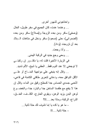 ‫ﻭﺍﺤﺘﺎﺠﻭﻨﻲ ﻟﺸﻬﻭﺭ ﺃﺨﺭﻯ.‬
‫... ﻭﻋﻨﺩﻤﺎ ﻋﺩﺕ، ﻜﺎﻥ ﺍﻟﺠﻤﻴﻊ ﻓﻲ ﺴﻔﺭ ﻁﻭﻴل، ﺍﻟﺨﺎل‬
‫)ﻭﺼﻔﻲ( ﺴﺎﻓﺭ ﻭﻤﻥ ﺒﻌﺩﻩ ﺍﻟﺯﻭﺠﺔ ﻭ)ﺼﻼﺡ( ﺴﺎﻓﺭ ﻭﻤﻥ ﺒﻌﺩﻩ‬
‫)ﺍﻟﻀﻤﺭﺍﻨﻲ(، ﺤﺘﻰ )ﻤﺴﻌﻭﺩ( ﺴﺎﻓﺭ ﻭﺩﺨل ﻓﻲ ﻤﺘﺎﻫﺎﺕ ﺍﻟـﺒﻼﺩ‬
                                  ‫ﺒﻌﺩ ﺃﻥ ﺘﺯﻭﺠﺕ )ﻭﺩﺍﺩ(.‬
                                 ‫... ﻭﺃﻨﺎ ﺭﺠﻌﺕ.‬
           ‫... ﻭﻤﻌﻲ ﻭﺠﻊ ﺠﺩﻴﺩ ﻓﻲ ﺍﻟﺭﻜﺒﺔ ﺍﻟﻴﻤﻨﻰ.‬
‫ﻓﻲ ﺍﻟﺯﻴﺎﺭﺓ ﺍﻷﺨﻴﺭﺓ ﻗﻠﺕ ﻟﻪ، ﻴﺎ ﺩﻜﺘـﻭﺭ ﺇﻥ ﺭﻜﺒﺘـﻲ‬
  ‫ﻻ ﺘﻭﺠﻌﻨﻲ ﺇﻻ ﻋﻨﺩ ﺍﻟﻨﻭﻡ ﻓﻘﻁ.. ﺍﻟﺤﻘﻨﻲ ﻴﺎ ﺸﻴﺦ، ﺍﻷﻟﻡ ﺸﺩﻴﺩ.‬
‫... ﻭﻗﺎل ﺇﻨﻪ ﻴﻨﺒﻐﻲ ﻋﻠﻲ ﻤﻭﺍﺠﻬﺔ ﺍﻟﻤﻨـﺎﺥ ﺃﻭ ﻋﻠـﻰ‬
                       ‫‪‬‬
‫ﺍﻷﻗل ﺍﻟﺘﻭﺍﻓﻕ ﻤﻌﻪ، ﻭﺩﻋﺎﻨﻲ ﻟﺘﺤﺭﻴﺭ ﻁﺎﻗﺘﻲ ﺍﻟﻜﺎﻤﻨﺔ ﻓﻲ ﻗﺎﻋﻲ،‬
‫ﻷﺤﻤﻲ ﺠﺴﺩﻱ ﺍﻟﺤﺴﺎﺱ ﺠﺩﺍ ﻜﺴﻁﺢ ﺭﻗﻴﻕ ﻤﻥ ﺍﻟﻤﺎﺀ، ﻭﻗﺎل ﺇﻥ‬
                             ‫‪‬‬
‫ﻫﺫﺍ ﻻ ﻴﻨﻔﻊ ﻤﻊ ﻁﻘﺴﻨﺎ ﺍﻟﺴﺎﺨﻥ ﺠﺩﺍ ﻭﺍﻟﺒﺎﺭﺩ ﺠﺩﺍ، ﻭﺍﻟﺨﻀـﻭﻉ‬
           ‫‪‬‬           ‫‪‬‬
‫ﻟﻭﻫﻥ ﺍﻟﺒﺩﻥ ﻴﺯﻴﺩ ﺍﻟﻭﻫﻥ، ﻭﻴﻘﻭﻱ ﺍﻟﺨﺎﺭﺝ، ﺍﻟﻜﺘـﻑ، ﺍﻟﻌﻨـﻕ،‬
                         ‫ﺍﻟﺫﺭﺍﻉ، ﺍﻟﺭﻜﺒﺔ، ﻭﻤﺎﺫﺍ ﺒﻌﺩ....!!؟‬
      ‫- ﻤﺎ ﻫﻭ ﻴﺎ ﻜﺩﻩ ﻴﺎ ﺇﻤﺎ ﺘﺸﻭﻑ ﻟﻙ ﺤﺘﺔ ﺜﺎﻨﻴﺔ...‬
                               ‫- ﺤﺘﺔ ﺘﺎﻨﻴﺔ....!!‬


‫٦١٢‬
 