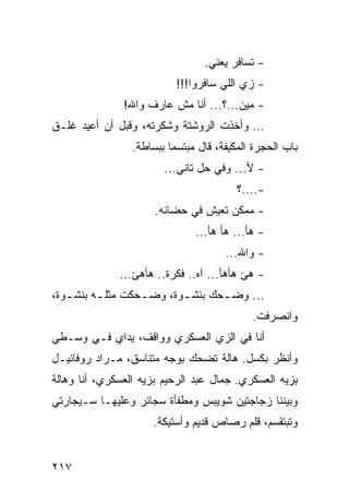 ‫- ﺘﺴﺎﻓﺭ ﻴﻌﻨﻲ.‬
                           ‫- ﺯﻱ ﺍﻟﻠﻲ ﺴﺎﻓﺭﻭﺍ!!!‬
               ‫- ﻤﻴﻥ...؟... ﺃﻨﺎ ﻤﺵ ﻋﺎﺭﻑ ﻭﺍﷲ!‬
‫... ﻭﺃﺨﺫﺕ ﺍﻟﺭﻭﺸﺘﺔ ﻭﺸﻜﺭﺘﻪ، ﻭﻗﺒل ﺃﻥ ﺃﻋﻴﺩ ﻏﻠـﻕ‬
                 ‫ﺒﺎﺏ ﺍﻟﺤﺠﺭﺓ ﺍﻟﻤﻜﻴﻔﺔ، ﻗﺎل ﻤﺒﺘﺴﻤﺎ ﺒﺒﺴﺎﻁﺔ.‬
                          ‫‪‬‬
                        ‫- ﻷ... ﻭﻓﻲ ﺤل ﺘﺎﻨﻲ...‬
                                         ‫-....؟‬
                      ‫- ﻤﻤﻜﻥ ﺘﻌﻴﺵ ﻓﻲ ﺤﻀﺎﻨﻪ.‬
                               ‫- ﻫﺄ... ﻫﺄ ﻫﺄ...‬
                                      ‫- ﻭﺍﷲ...‬
              ‫- ﻫﺊ ﻫﺄﻫﺄ... ﺁﻩ.. ﻓﻜﺭﺓ.. ﻫﺄﻫﺊ...‬
‫... ﻭﻀ ـﺤﻙ ﺒﻨﺸ ـﻭﺓ، ﻭﻀ ـﺤﻜﺕ ﻤﺜﻠ ـﻪ ﺒﻨﺸ ـﻭﺓ،‬
   ‫ـ‬      ‫ـ‬        ‫ـ‬       ‫ـ‬       ‫ـ‬
                                            ‫ﻭﺍﻨﺼﺭﻓﺕ.‬
‫ﺃﻨﺎ ﻓﻲ ﺍﻟﺯﻱ ﺍﻟﻌﺴﻜﺭﻱ ﻭﻭﺍﻗﻑ، ﻴﺩﺍﻱ ﻓـﻲ ﻭﺴـﻁﻲ‬
‫ﻭﺃﻨﻅﺭ ﺒﻜﺴل. ﻫﺎﻟﺔ ﺘﻀﺤﻙ ﺒﻭﺠﻪ ﻤﺘﻨﺎﺴﻕ، ﻤـﺭﺍﺩ ﺭﻭﻓﺎﺌﻴـل‬
‫ﺒﺯﻴﻪ ﺍﻟﻌﺴﻜﺭﻱ. ﺠﻤﺎل ﻋﺒﺩ ﺍﻟﺭﺤﻴﻡ ﺒﺯﻴﻪ ﺍﻟﻌﺴﻜﺭﻱ، ﺃﻨﺎ ﻭﻫﺎﻟﺔ‬
‫ﻭﺒﻴﻨﻨﺎ ﺯﺠﺎﺠﺘﻴﻥ ﺸﻭﻴﺒﺱ ﻭﻤﻁﻔﺄﺓ ﺴﺠﺎﺌﺭ ﻭﻋﻠﻴﻬـﺎ ﺴـﻴﺠﺎﺭﺘﻲ‬
                     ‫ﻭﺘﺒﺘﻘﺴﻡ، ﻗﻠﻡ ﺭﺼﺎﺹ ﻗﺩﻴﻡ ﻭﺃﺴﺘﻴﻜﺔ.‬


‫٧١٢‬
 