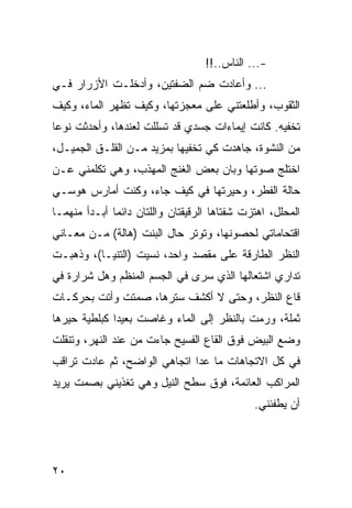 ‫-... ﺍﻟﻨﺎﺱ..!!‬
‫... ﻭﺃﻋﺎﺩﺕ ﻀﻡ ﺍﻟﻀﻔﺘﻴﻥ، ﻭﺃﺩﺨﻠـﺕ ﺍﻷﺯﺭﺍﺭ ﻓـﻲ‬
‫ﺍﻟﺜﻘﻭﺏ، ﻭﺃﻁﻠﻌﺘﻨﻲ ﻋﻠﻰ ﻤﻌﺠﺯﺘﻬﺎ، ﻭﻜﻴﻑ ﺘﻅﻬﺭ ﺍﻟﻤﺎﺀ، ﻭﻜﻴﻑ‬
‫ﺘﺨﻔﻴﻪ. ﻜﺎﻨﺕ ﺇﻴﻤﺎﺀﺍﺕ ﺠﺴﺩﻱ ﻗﺩ ﺘﺴﻠﻠﺕ ﻟﻌﻨﺩﻫﺎ، ﻭﺃﺤﺩﺜﺕ ﻨﻭﻋﺎ‬
 ‫‪‬‬
‫ﻤﻥ ﺍﻟﻨﺸﻭﺓ، ﺠﺎﻫﺩﺕ ﻜﻲ ﺘﺨﻔﻴﻬﺎ ﺒﻤﺯﻴﺩ ﻤـﻥ ﺍﻟﻘﻠـﻕ ﺍﻟﺠﻤﻴـل،‬
‫ﺍﺨﺘﻠﺞ ﺼﻭﺘﻬﺎ ﻭﺒﺎﻥ ﺒﻌﺽ ﺍﻟﻐﻨﺞ ﺍﻟﻤﻬﺫﺏ، ﻭﻫﻲ ﺘﻜﻠﻤﻨﻲ ﻋـﻥ‬
‫ﺤﺎﻟﺔ ﺍﻟﻔﻁﺭ، ﻭﺤﻴﺭﺘﻬﺎ ﻓﻲ ﻜﻴﻑ ﺠﺎﺀ، ﻭﻜﻨﺕ ﺃﻤﺎﺭﺱ ﻫﻭﺴـﻲ‬
‫ﺍﻟﻤﺤﻠل، ﺍﻫﺘﺯﺕ ﺸﻔﺘﺎﻫﺎ ﺍﻟﺭﻗﻴﻘﺘﺎﻥ ﻭﺍﻟﻠﺘﺎﻥ ﺩﺍﺌﻤﺎ ﺃﺒـﺩﺃ ﻤﻨﻬﻤـﺎ‬
              ‫‪‬‬
‫ﺍﻗﺘﺤﺎﻤﺎﺘﻲ ﻟﺤﺼﻭﻨﻬﺎ، ﻭﺘﻭﺘﺭ ﺤﺎل ﺍﻟﺒﻨﺕ )ﻫﺎﻟﺔ( ﻤـﻥ ﻤﻌـﺎﻨﻲ‬
‫ﺍﻟﻨﻅﺭ ﺍﻟﻁﺎﺭﻗﺔ ﻋﻠﻰ ﻤﻘﺼﺩ ﻭﺍﺤﺩ، ﻨﺴﻴﺕ )ﺍﻟﺘﻨﻴـﺎ(، ﻭﺫﻫﺒـﺕ‬
‫ﺘﺩﺍﺭﻱ ﺍﺸﺘﻌﺎﻟﻬﺎ ﺍﻟﺫﻱ ﺴﺭﻯ ﻓﻲ ﺍﻟﺠﺴﻡ ﺍﻟﻤﻨﻅﻡ ﻭﻫل ﺸﺭﺍﺭﺓ ﻓﻲ‬
‫ﻗﺎﻉ ﺍﻟﻨﻅﺭ، ﻭﺤﺘﻰ ﻻ ﺃﻜﺸﻑ ﺴﺘﺭﻫﺎ، ﺼﻤﺘﺕ ﻭﺃﺘﺕ ﺒﺤﺭﻜـﺎﺕ‬
‫ﺜﻤﻠﺔ، ﻭﺭﻤﺕ ﺒﺎﻟﻨﻅﺭ ﺇﻟﻰ ﺍﻟﻤﺎﺀ ﻭﻏﺎﺼﺕ ﺒﻌﻴﺩﺍ ﻜﺒﻠﻁﻴﺔ ﺤﻴﺭﻫﺎ‬
              ‫‪‬‬
‫ﻭﻀﻊ ﺍﻟﺒﻴﺽ ﻓﻭﻕ ﺍﻟﻘﺎﻉ ﺍﻟﻔﺴﻴﺢ ﺠﺎﺀﺕ ﻤﻥ ﻋﻨﺩ ﺍﻟﻨﻬﺭ، ﻭﺘﻨﻘﻠﺕ‬
‫ﻓﻲ ﻜل ﺍﻻﺘﺠﺎﻫﺎﺕ ﻤﺎ ﻋﺩﺍ ﺍﺘﺠﺎﻫﻲ ﺍﻟﻭﺍﻀﺢ، ﺜﻡ ﻋﺎﺩﺕ ﺘﺭﺍﻗﺏ‬
‫ﺍﻟﻤﺭﺍﻜﺏ ﺍﻟﻌﺎﺌﻤﺔ، ﻓﻭﻕ ﺴﻁﺢ ﺍﻟﻨﻴل ﻭﻫﻲ ﺘﻐﺫﻴﻨﻲ ﺒﺼﻤﺕ ﻴﺭﻴﺩ‬
                                              ‫ﺃﻥ ﻴﻁﻔﺌﻨﻲ.‬




‫٠٢‬
 