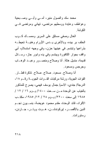 ‫ﻤﺤﻤﺩ ﺴﻙ ﻭﺍﻟﺼﻭل ﻤﻨﻴﺭ، ﺃﻤـﻲ ﻭﺃﺒـﻲ ﻭﺼـﺒﺤﻴﺔ‬
‫ﻭﻋﻭﺍﻁﻑ ﻭﻋﺎﻴﺩﺓ ﻭﻭﺴﻁﻬﻡ ﻤﺭﺘﻀﻰ، ﺘﻬﺎﻨﻲ ﻭﻤﺭﺘﻀﻰ ﻓـﻲ‬
                                             ‫ﺍﻟﻜﻭﺸﺔ.‬
‫ﺍﻟﺨﺎل ﻭﺼﻔﻲ ﻤﺴﺘﻠﻕ ﻋﻠﻰ ﺍﻟﺴﺭﻴﺭ ﻭﻤﻤﺴـﻙ ﻜـﻭﺏ‬
‫ﺍﻟﺤﻠﻑ ﺒﺭ ﺒﻴﺩﻩ، ﻭﺒﺎﻷﺨﺭﻯ ﻴـﺩﺱ ﺍﻷﻭﺭﺍﻡ ﻭﻫﻨﻴـﺔ ﺘﺤﻴﻁـﻪ‬
‫ﺒﺫﺭﺍﻋﻬﺎ ﻭﺘﺒﺘﺴﻡ. ﻓﻲ ﻋﻴﻨﻴﻬﺎ ﺤﺯﻥ، ﻭﻓﻲ ﻭﺠﻬﻪ ﺍﺴﺘﺴﻼﻡ، ﺃﺒﻲ‬
‫ﻭﺍﻗﻑ ﺒﺠﻭﺍﺭ ﺍﻟﻜﺎﻓﻭﺭﺓ ﻭﻴﺒﺘﺴﻡ ﻭﻓﻲ ﻴﺩﻩ ﻭﺍﺒﻭﺭ ﺠﺎﺯ، ﺭﺴـﺎﺌل‬
‫ﻗﺩﻴﻤﺔ، ﻤﻨﺩﻴل ﻫﺎﻟﺔ. ﺃﻨﺎ ﻭﺼﻼﺡ ﻭﻤﻨﺼـﻭﺭ ﻭﻋﺒـﺩ ﺍﻟﻭﻫـﺎﺏ‬
                                   ‫ﻭﺠﺭﺠﺱ ﻭﻤﺴﻌﻭﺩ.‬
‫ﺃﻨﺎ ﻭﺼﻼﺡ. ﻤﺴﻌﻭﺩ. ﺼﻼﺡ. ﺼﻼﺡ. ﺘﺫﻜﺭﺓ ﻗﻁـﺎﺭ.‬
‫ﺍﻟﻘﻭﺍﺕ ﺍﻟﺠﻭﻴﺔ، ﻭﺭﺸﺔ ﻤﺭﻜﺒﺎﺕ ﺍﻟﻘـﻭﺍﺕ ﺍﻟﺠﻭﻴـﺔ ﺭﻗـﻡ ٨١،‬
‫ﺍﻟﺩﺭﺠﺔ/ ﺠﻨﺩﻱ، ﺍﻻﺴﻡ/ ﺠﻤﺎل ﻴﻭﺴﻑ ﻓﻬﻤﻲ، ﻴﺼﺭﺡ ﻟﻠﻤﺫﻜﻭﺭ‬
‫ﺒﺎﻟﻐﻴﺎﺏ ﻋﻥ ﺍﻟﻭﺤﺩﺓ ﻤـﻥ ﺴـﻌﺕ ٠٠٤١/ ﻴـﻭﻡ ٦١ / ٢١ /‬
‫٥٨٩١ ﺇﻟﻰ ﺴﻌﺕ ٠٠٢٢/ ﻴـﻭﻡ ٨٢ / ٢١/ ٥٨٩١، ﻤﻜﺘـﺏ‬
‫ﺍﻷﻓﺭﺍﺩ، ﻗﺎﺌﺩ ﺍﻟﻭﺤﺩﺓ، ﻤﻘﺩﻡ ﻤﺤﻤﻭﺩ ﻋﻭﻴﻀﺔ، ﺒﻨﺴـﻴﻭﻥ ﻨﺠـﻡ‬
‫ﺍﻟﺩﻴﻥ ﺒﺎﻷﻗﺼـﺭ، ﺇﻴﺭﻜﻭﻨﺩﺸـﻥ، ﻫـﻭﺕ ﻭﻭﺘـﺭ، ﺠـﺎﺭﺩﻥ،‬
                                          ‫ﺭﺴﺘﻭﺭﺍﻨﺕ.‬




‫٨١٢‬
 