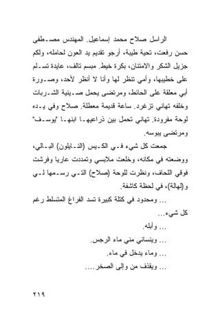 ‫ﺍﻟﺭﺍﺴل ﺼﻼﺡ ﻤﺤﻤﺩ ﺇﺴﻤﺎﻋﻴل. ﺍﻟﻤﻬﻨﺩﺱ ﻤﺼـﻁﻔﻰ‬
‫ﺤﺴﻥ ﺭﻓﻌﺕ، ﺘﺤﻴﺔ ﻁﻴﺒﺔ، ﺃﺭﺠﻭ ﺘﻘﺩﻴﻡ ﻴﺩ ﺍﻟﻌﻭﻥ ﻟﺤﺎﻤﻠﻪ، ﻭﻟﻜﻡ‬
‫ﺠﺯﻴل ﺍﻟﺸﻜﺭ ﻭﺍﻻﻤﺘﻨﺎﻥ، ﺒﻜﺭﺓ ﺨﻴﻁ. ﻤﺒﺴﻡ ﺘﺎﻟﻑ، ﻋﺎﻴﺩﺓ ﺘﺴـﻠﻡ‬
‫ﻋﻠﻰ ﺨﻁﻴﺒﻬﺎ، ﻭﺃﻤﻲ ﺘﻨﻅﺭ ﻟﻬﺎ ﻭﺃﻨﺎ ﻻ ﺃﻨﻅﺭ ﻷﺤﺩ، ﻭﺼـﻭﺭﺓ‬
‫ﺃﺒﻲ ﻤﻌﻠﻘﺔ ﻋﻠﻰ ﺍﻟﺤﺎﺌﻁ، ﻭﻤﺭﺘﻀﻰ ﻴﺤﻤل ﺼـﻴﻨﻴﺔ ﺍﻟﺸـﺭﺒﺎﺕ‬
‫ﻭﺨﻠﻔﻪ ﺘﻬﺎﻨﻲ ﺘﺯﻏﺭﺩ. ﺴﺎﻋﺔ ﻗﺩﻴﻤﺔ ﻤﻌﻁﻠﺔ. ﺼﻼﺡ ﻭﻓﻲ ﻴـﺩﻩ‬
‫ﻟﻭﺤﺔ ﻤﻔﺭﻭﺩﺓ. ﺘﻬﺎﻨﻲ ﺘﺤﻤل ﺒﻴﻥ ﺫﺭﺍﻋﻴﻬـﺎ ﺍﺒﻨﻬـﺎ "ﻴﻭﺴـﻑ"‬
                                      ‫ﻭﻤﺭﺘﻀﻰ ﻴﺒﻭﺴﻪ.‬
‫ﺠﻤﻌﺕ ﻜل ﺸﻲﺀ ﻓـﻲ ﺍﻟﻜـﻴﺱ )ﺍﻟﻨـﺎﻴﻠﻭﻥ( ﺍﻟﺒـﺎﻟﻲ،‬
‫ﻭﻭﻀﻌﺘﻪ ﻓﻲ ﻤﻜﺎﻨﻪ، ﻭﺨﻠﻌﺕ ﻤﻼﺒﺴﻲ ﻭﺘﻤﺩﺩﺕ ﻋﺎﺭﻴﺎ ﻭﻓﺭﺸﺕ‬
       ‫‪‬‬
‫ﻓﻭﻗﻲ ﺍﻟﻠﺤﺎﻑ، ﻭﻨﻅﺭﺕ ﻟﻠﻭﺤﺔ )ﺼﻼﺡ( ﺍﻟﺘـﻲ ﺭﺴـﻤﻬﺎ ﻟـﻲ‬
                              ‫ﻭ)ﻟﻬﺎﻟﺔ(، ﻓﻲ ﻟﺤﻅﺔ ﻜﺎﺸﻔﺔ.‬
‫... ﻭﻤﺤﺩﻭﺩ ﻓﻲ ﻜﺘﻠﺔ ﻜﺒﻴﺭﺓ ﺘﺴﺩ ﺍﻟﻔﺭﺍﻍ ﺍﻟﻤﺘﺴﻠﻁ ﺭﻏﻡ‬
                                            ‫ﻜل ﺸﻲﺀ...‬
                                      ‫... ﻭﺃﺒﻠﻪ.‬
                    ‫... ﻭﻴﻨﺴﺎﻨﻲ ﻤﻨﻲ ﻤﺎﺀ ﺍﻟﺭﺠﺱ.‬
                         ‫... ﻭﻤﺎﺀ ﻴﺩﺨل ﻓﻲ ﻤﺎﺀ.‬
                  ‫... ﻭﻴﻘﺫﻑ ﻤﻥ ﻭﺇﻟﻰ ﺍﻟﺼﺨﺭ....‬


‫٩١٢‬
 