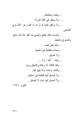 ‫... ﻭﻴﺜﺒﺕ ﻭﻴﺘﺨﻠﺨل...‬
                    ‫... ﻭﻻ ﻴﺴﺘﻘﺭ ﻓﻲ ﻜﺘﻠﺔ ﺍﻟﻤﺭﺃﺓ.‬
‫... ﻭﻻ ﻴﻭﺍﻓﻕ ﻋﻠﻴﻪ ﻜـل ﻫـﺫﺍ ﺍﻟﺼـﺨﺭ ﺍﻷﻨﺜـﻭﻱ‬
                                                 ‫ﺍﻟﻁﺎﻏﻲ.‬
‫... ﻭﺍﻟﺴﻤﺎﺀ ﺘﻜﺎﺩ ﺘﻨﻔﺘﺢ ﻭﺘﻀﻊ ﺤﺩﺍ ﻟﻜل ﻫﺫﺍ ﺍﻟﺘـﺩﺍﺨل‬
                  ‫‪‬‬
                                        ‫ﻭﺍﻟﺘﻤﺎﻭﺝ ﻭﺍﻟﺨﻠﻁ.‬
                           ‫... ﻭﺃﺒﻠﻪ ﺒﻐﻴﺭ ﻗﺼﺩ...‬
                   ‫... ﻭﺤﺎﺩﺓ ﻭﻗﺎﻁﻌﺔ ﻓﻲ ﺫﻫﺎﺒﻬﺎ...‬
                                  ‫... ﻭﻻ ﺃﺼﺩﻕ.‬
                        ‫... ﻭﺃﺒﻠﻪ... ﺃﺒﻠﻪ.. ﻭﻻ....‬
            ‫... ﻭﻜﻨﺎ ﺜﻼﺜﺔ، ﺃﻨﺎ ﻭﻫﺎﻟﺔ ﻭ)ﺍﻟﺤﻜﺭﻭﺏ(.‬
                  ‫... ﻭﻜﺎﻨﺕ ﻭﺍﺤﺩﺓ، ﻭﺃﻨﺎ ﻓﻴﻬﺎ ﺃﺒﻠﻪ.‬
              ‫... ﻭﻻ ﺃﺼﺩﻕ ﺃﻨﻬﺎ ﻗﺎﻁﻌﺔ ﻓﻲ ﺫﻫﺎﺒﻬﺎ.‬
              ‫... ﻭﻻ ﺃﺼﺩﻕ ﺃﻨﻬﺎ ﺩﻨﻴﺎ، ﻻ ﺃﺼﺩﻕ...‬
‫ﺃﻜﺘﻭﺒﺭ ٤٩٩١‬




‫٠٢٢‬
 