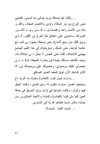 ‫... ﻭﻗﻠﺕ ﻟﻬﺎ ﺼﻤﺘﻙ ﻴﺯﻴﺩ ﺇﻴﻤﺎﻨﻲ ﺒﻤﺎ ﻟﺒﺴﻨﻲ، ﻜﻠﻤﻴﻨﻲ‬
‫ﺤﺘﻰ ﺃﺨﺭﺝ ﻤﻥ ﺒﺌﺭ ﺍﻟﺤﺎﻟﺔ، ﻭﺃﺅﻤﻥ ﺒﺎﻻﻨﻘﺴﺎﻡ ﺍﻟﻤﻌﺘﺎﺩ، ﻭﺃﻜﻔـﺭ‬
‫ﺒﺄﻨﻨﺎ ﻤﻥ ﺍﻷﺼل ﻭﺍﺤﺩ ﻭﺍﻨﻘﺴﻤﻨﺎ ﺒﻴـﺩ ﺍﻟﻨـﺎﺱ ﻭﺒﻴـﺩ ﺍﻷﻤـﻭﺭ‬
‫ﺍﻟﻤﺅﺭﻗﺔ، ﺴﺎﻋﺩﻴﻨﻲ ﻋﻠﻰ ﺍﻋﺘﻨﺎﻕ ﻫﺫﺍ ﺍﻟﻨﻭﻉ ﻤﻥ ﺍﻟﻜﻔﺭ، ﺍﻟـﺫﻱ‬
‫ﻴﺭﻴﺢ ﺍﻟﻜل ﻤﻥ ﻭﺠﻊ ﺍﻟﺩﻤﺎﻍ، ﺤﺘﻰ ﺼﻤﺘﻙ ﻴﺠﻬﺯﻨـﻲ ﻟﺼـﻨﻊ‬
‫ﻋﺎﻟﻤﻨﺎ ﺍﻟﻭﺍﺤﺩ، ﺤﺘﻰ ﻜﺴﻠﻙ ﻭﺍﺴﺘﺭﺨﺎﺅﻙ ﻓﻲ ﻫﺫﺍ ﺍﻟﻠﺤﻡ ﺍﻟﺠﺎﻤﺢ‬
‫ﻴﻬﻴﺌﻨﻲ ﻟﻼﺸﺘﺒﺎﻙ، ﻗﻠﺕ ﺤﺘﻰ ﺍﻟﺠﻨﺱ ﻻ ﻴﻤﺜل ﻟـﻲ ﺍﻤﺘﻼﻜـﻙ،‬
‫ﺴﻭﻑ ﺃﻜﺘﺸﻑ ﻤﺴﺎﻟﻙ ﺠﺩﻴﺩﺓ ﻓﻲ ﺒﺤﺎﺭﻨﺎ ﺍﻟﻌﻤﻴﻘﺔ، ﺘﺅﻜـﺩ ﻟـﻲ‬
‫ﺤﺼﻭﻟﻲ ﻋﻠﻴﻙ ﻭﻭﺼﻭﻟﻲ، ﻭﺤﺼﻭﻟﻙ ﻋﻠﻲ ﻭﻭﺼﻭﻟﻙ ﻟﻲ، ﺃﻨﺎ‬
              ‫ﺍﻟﺜﺎﺌﺭ ﻗﺩﺍﻤﻙ ﺍﻵﻥ، ﻓﻭﻕ ﺍﻟﻤﻘﻌﺩ ﺍﻟﺤﺩﻴﺩ ﺍﻟﺼﺎﻗﻊ.‬
‫... ﻭﺩﺍﺭﺕ ﺤﻭل ﻜﻭﺏ )ﺍﻟﻌﻨﺎﺏ( ﻭﻁﺭﻗـﺕ ﺍﻟﺯﺠـﺎﺝ‬
‫ﺒﺴﺒﺎﺒﺘﻬﺎ، ﻓﺼﺩﺭ ﺼﻭﺕ ﻤﻜﺘﻭﻡ ﻟﻪ ﺭﻨﻴﻥ ﻗﺼﻴﺭ، ﻭﻜﻨﺕ ﺃﺤﺩﻕ‬
‫ﻓﻴﻬﺎ ﻭﺃﺜﺭﺜﺭ، ﻭﻜﺎﻨﺕ ﻨﺸﻭﺘﻬﺎ ﻓﻲ ﺘﺯﺍﻴﺩ ﻭﺒﺎﻥ ﺍﻟﺤﺭﻴﻕ ﻓﻲ ﺤﺩﻗﺔ‬
‫ﺍﻟﻌﻴﻥ ﻜﻤﺎ ﺒﺎﻥ ﻜﻭﺒﺎ )ﺍﻟﻌﻨﺎﺏ( ﻭﺍﻟﻤﺎﺌﺩﺓ ﻭﺍﻷﺤﺒﺔ ﺍﻟﻤﻨﺘﺸﺭﻭﻥ ﻤﻥ‬
             ‫ﺤﻭﻟﻨﺎ، ﻭﻜﺎﻥ ﺩﻨﺴﻨﺎ ﺍﻟﻁﺎﻫﺭ ﻗﺩ ﺒﺩﺃ ﻓﻲ ﺍﻟﺘﺴﺎﻭﻱ.‬
                        ‫-.. ﺸﻭﻑ ﺍﻟﺘﻨﻴﺎ.. ﺸﻭﻑ!!‬




‫١٢‬
 