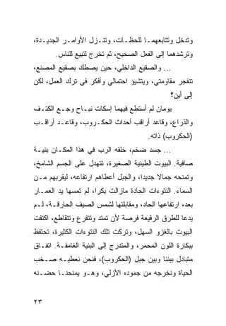 ‫ﻭﺘﺩﺨل ﻭﺘﺘﺎﺒﻌﻬﻤـﺎ ﻟﻠﺤﻅـﺎﺕ، ﻭﺘﻨـﺯل ﺍﻷﻭﺍﻤـﺭ ﺍﻟﺠﺩﻴـﺩﺓ،‬
       ‫ﻭﺘﺭﺸﺩﻫﻤﺎ ﺇﻟﻰ ﺍﻟﻔﻌل ﺍﻟﺼﺤﻴﺢ، ﺜﻡ ﺘﺨﺭﺝ ﻟﺘﺒﻴﻊ ﻟﻠﻨﺎﺱ.‬
‫... ﻭﺍﻟﺼﻘﻴﻊ ﺍﻟﺩﺍﺨﻠﻲ، ﺤﻴﻥ ﻴﺼﻁﻙ ﺒﺼﻘﻴﻊ ﺍﻟﻤﺼﻨﻊ،‬
‫ﺘﻨﻔﺠﺭ ﻤﻘﺎﻭﻤﺘﻲ، ﻭﻴﺘﺸﻴﺅ ﺍﺤﺘﻤﺎﻟﻲ ﻭﺃﻓﻜﺭ ﻓﻲ ﺘﺭﻙ ﺍﻟﻌﻤل، ﻟﻜﻥ‬
                                                 ‫ﺇﻟﻰ ﺃﻴﻥ؟‬
‫ﻴﻭﻤﺎﻥ ﻟﻡ ﺃﺴﺘﻁﻊ ﻓﻴﻬﻤﺎ ﺇﺴﻜﺎﺕ ﻨﺒـﺎﺡ ﻭﺠـﻊ ﺍﻟﻜﺘـﻑ‬
‫ﻭﺍﻟﺫﺭﺍﻉ، ﻭﻗﺎﻋﺩ ﺃﺭﺍﻗﺏ ﺃﺤﺩﺍﺙ ﺍﻟﺤﻜـﺭﻭﺏ، ﻭﻗﺎﻋـﺩ ﺃﺭﺍﻗـﺏ‬
                                         ‫)ﺍﻟﺤﻜﺭﻭﺏ( ﺫﺍﺘﻪ.‬
‫... ﺠﺴﺩ ﻀﺨﻡ، ﺨﻠﻘﻪ ﺍﻟﺭﺏ ﻓﻲ ﻫﺫﺍ ﺍﻟﻤﻜـﺎﻥ ﺒﻨﻴـﺔ‬
‫ﺼﺎﻓﻴﺔ. ﺍﻟﺒﻴﻭﺕ ﺍﻟﻁﻴﻨﻴﺔ ﺍﻟﺼﻐﻴﺭﺓ، ﺘﺘﻬ ‪‬ل ﻋﻠﻰ ﺍﻟﺠﺴﻡ ﺍﻟﺸﺎﻤﺦ،‬
                   ‫ﺩ‬
‫ﻭﺘﻤﻨﺤﻪ ﺠﻤﺎﻻ ﺠﺩﻴﺩﺍ، ﻭﺍﻟﺠﺒل ﺃﻋﻁﺎﻫﻡ ﺍﺭﺘﻔﺎﻋﻪ، ﻟﻴﻘﺭﺒﻬﻡ ﻤـﻥ‬
                                     ‫‪‬‬
‫ﺍﻟﺴﻤﺎﺀ. ﺍﻟﻨﺘﻭﺀﺍﺕ ﺍﻟﺤﺎﺩﺓ ﻤﺎﺯﺍﻟﺕ ﺒﻜﺭﺍ، ﻟﻡ ﺘﻤﺴﻬﺎ ﻴﺩ ﺍﻟﻌﻤـﺎﺭ‬
                      ‫‪‬‬
‫ﺒﻌﺩ، ﺍﺭﺘﻔﺎﻋﻬﺎ ﺍﻟﺤﺎﺩ، ﻭﻤﻘﺎﺒﻠﺘﻬﺎ ﻟﺸﻤﺱ ﺍﻟﺼﻴﻑ ﺍﻟﺤﺎﺭﻗـﺔ، ﻟـﻡ‬
‫ﻴﺩﻋﺎ ﻟﻠﻁﺭﻕ ﺍﻟﺭﻓﻴﻌﺔ ﻓﺭﺼﺔ ﻷﻥ ﺘﻤﺘﺩ ﻭﺘﺘﻔﺭﻉ ﻭﺘﺘﻘﺎﻁﻊ، ﺍﻜﺘﻔﺕ‬
‫ﺍﻟﺒﻴﻭﺕ ﺒﺎﻟﻐﺯﻭ ﺍﻟﺴﻬل، ﻭﺘﺭﻜﺕ ﺘﻠﻙ ﺍﻟﻨﺘﻭﺀﺍﺕ ﺍﻟﻜﺜﻴﺭﺓ، ﺘﺤﺘﻔﻅ‬
‫ﺒﺒﻜﺎﺭﺓ ﺍﻟﻠﻭﻥ ﺍﻟﻤﺤﻤﺭ، ﻭﺍﻟﻤﺘﺩﺭﺝ ﺇﻟﻰ ﺍﻟﺒﻨﻴﺔ ﺍﻟﻐﺎﻤﻘـﺔ. ﺍﺘﻔـﺎﻕ‬
‫ﻤﺘﺒﺎﺩل ﺒﻴﻨﻨﺎ ﻭﺒﻴﻥ ﺠﺒل )ﺍﻟﺤﻜﺭﻭﺏ(، ﻓﻨﺤﻥ ﻨﻌﻁﻴـﻪ ﺼـﺨﺏ‬
‫ﺍﻟﺤﻴﺎﺓ ﻭﻨﺨﺭﺠﻪ ﻤﻥ ﺠﻤﻭﺩﻩ ﺍﻷﺯﻟﻲ، ﻭﻫـﻭ ﻴﻤﻨﺤﻨـﺎ ﺤﻀـﻨﻪ‬


‫٣٢‬
 