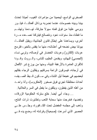 ‫ﺍﻟﺼﺨﺭﻱ ﺍﻟﻭﺍﺴﻊ، ﻟﻴﺤﻤﻴﻨﺎ ﻤﻥ ﻤﺅﺍﻤﺭﺍﺕ ﺍﻟﻐﻴﺏ، ﺃﺤﻴﺎﻨﺎ ﺘﺤﺩﺙ‬
      ‫ﹰ‬
‫ﺒﻴﻨﻨﺎ ﻭﺒﻴﻨﻪ ﺨﺼﻭﻤﺎﺕ ﻋﻨﺩﻤﺎ ﻨﻀﺭﺒﻪ ﺒﺭﺫﺍﺌل ﺃﻓﻌﺎﻟﻨـﺎ، ﻓﻴﺜـﻭﺭ‬
‫ﻭﻴﺭﻤﻲ ﻋﻠﻴﻨﺎ ﻤﻥ ﻓﻭﻕ ﻗﻤﺘﻪ ﺴﻴﻭﻻ ﺠﺎﺭﻓﺔ، ﺘﻬـﺩﻤﻨﺎ ﻭﺘﻬﺸـﻡ‬
‫ﻤﺎ ﻓﻌﻠﻨﺎﻩ ﻤﻨﺫ ﺴﻨﻭﺍﺕ، ﻨﻌﻭﺩ ﻭﻨﺘﺼﺎﻟﺢ ﻓﻴﺘﺭﻜﻨﺎ ﻨﺼـﻌﺩﻩ ﻤـﺭﺓ‬
‫ﺃﺨﺭﻯ، ﻭﻴﺴﺎﻋﺩﻨﺎ ﻋﻠﻰ ﺇﺒﻁﺎل ﻗﺎﻨﻭﻥ ﺍﻟﺠﺎﺫﺒﻴﺔ، ﻭﻴﻘﺒل ﺃﻓﻌﺎﻟﻨـﺎ،‬
‫ﺒﻴﻭﺘﻨﺎ ﺒﻴﺽ ﻨﻀﻌﻪ ﻓﻲ ﺃﻋﺸﺎﺸﻪ، ﻤﻨﻬﺎ ﻤﺎ ﻴﻔﻘﺱ ﺒﺎﻟﺨﻴﺭ، ﻓﺘﺭﻤﺢ‬
‫ﻋﺭﺒﺎﺕ )ﺍﻟﻜﺎﺭﻭ( ﻭﻋﺭﺒﺎﺕ ﺍﻟﺨﻀﺎﺭ ﻓﻲ ﺃﻭﺼﺎﻟﻪ، ﻭﺘﺭﺒﻲ ﻨﺴﺎﺀ‬
‫)ﺍﻟﺠﻤﺴﻲ( ﺍﻟﺒﻬﺎﺌﻡ، ﻭﻴﻘﺩﻤﻥ ﺍﻟﺤﻠﻴﺏ ﻟﻠﻨﺎﺱ، ﻭﺍﻟـﺭﻭﺙ ﻭﻗـﻭﺩﺍ‬
‫ﻟﻸﻓﺭﺍﻥ ﺍﻟﻌﺎﻤﺭﺓ ﺒﺎﻷﺭﻏﻔﺔ ﺍﻟﻨﻴﺌﺔ، ﻭﻤﻨﻬﺎ ﻤﻥ ﻴﻭﺯﻉ ﺸﺭ ﺍﻷﻓﻌﺎل‬
‫ﻓﻲ ﺃﺭﺠﺎﺌﻪ، ﻓﻴﺴﺭﻗﻭﻥ ﺍﻟﺭﺍﺤﺔ ﺒﺴﺭﻗﺘﻬﻡ ﻭﻴﻘﺘﻠﻭﻥ ﺍﻟﺭﺠﺎﺀ ﺒﻘﺘﻠﻬﻡ‬
‫ﻟﺒﻌﻀﻬﻡ ﻓﻲ ﻫﺠﻌﺔ ﻟﻴل ﺍﻟﺸﺘﺎﺀ ﻭﻓﻲ ﺴـﻜﻭﻥ ﻗـﻴﻅ ﺍﻟﺼـﻴﻑ،‬
‫ﺃﺤﺩﺍﺙ ﻤﺨﺘﻠﻁﺔ ﺘﺠﺭﻱ ﻓﻭﻕ ﺼﺨﻭﺭ )ﺍﻟﺤﻜﺭﻭﺏ(، ﻭﺃﻨﺎ ﻭﺍﺤـﺩ‬
 ‫ﻤﻥ ﺃﻫﻠﻪ ﺍﻟﺫﻴﻥ ﻴﻔﻌﻠﻭﻥ، ﻭﻴﺘﻠﻘﻭﻥ ﻤﺎ ﻴﻔﻌل ﻓﻲ ﺍﻟﺴﺭ ﻭﺍﻟﻌﻼﻨﻴﺔ.‬
‫... ﻭﺠﺎﺀ ﺃﺒﻲ ﺃﻴﻀﺎ. ﺨﻠﻊ ﺴﺘﺭﺘﻪ ﺍﻟﺤﻜﻭﻤﻴﺔ ﺍﻟﺯﺭﻗﺎﺀ،‬
                              ‫‪‬‬
‫ﻭﻨﻔﻀﻬﺎ، ﻓﺨﺭﺠﺕ ﻤﻨﻬﺎ ﺴﺤﺎﺒﺔ ﺍﻟﺘﻌﺏ ﻭﺘﻁﺎﻴﺭﺕ ﺫﺭﺍﺕ ﺍﻟﻤﻠﺢ،‬
‫ﻭﺫﻫﺏ ﺇﻟﻰ ﻤﺠﻠﺴﻪ ﺍﻟﻤﻔﻀل ﺘﺤﺕ ﺍﻟﻜـﺎﻓﻭﺭﺓ، ﻭﺠﻠـﺱ ﻋﻠـﻰ‬
‫ﺍﻟﺤﺼﻴﺭ ﺍﻟﺫﻱ ﺃﺴﺭﻋﺕ )ﺼﺒﺤﻴﺔ( ﻭﻓﺭﺸﺘﻪ ﻟﻪ، ﻭﻀﻊ ﻴﺩﻩ ﻓـﻲ‬




‫٤٢‬
 