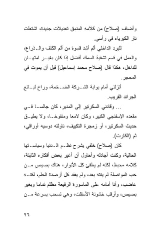 ‫ﻭﺃﻀﺎﻑ )ﺼﻼﺡ( ﻤﻥ ﻜﻼﻤﻪ ﺍﻟﻤﻨﻤﻕ ﺘﻌﺩﻴﻼﺕ ﺠﺩﻴﺩﺓ، ﺍﺸﺘﻌﻠﺕ‬
                                   ‫ﻨﺎﺭ ﺍﻟﻜﺒﺭﻴﺎﺀ ﻓﻲ ﺭﺃﺴﻲ.‬
‫ﻟﻠﺒﺭﺩ ﺍﻟﺩﺍﺨﻠﻲ ﺃﻟﻡ ﺃﺸﺩ ﻗﺴﻭﺓ ﻤﻥ ﺃﻟﻡ ﺍﻟﻜﺘﻑ ﻭﺍﻟـﺫﺭﺍﻉ،‬
‫ﻭﺍﻟﻌﻤل ﻓﻲ ﻗﺴﻡ ﺘﺸﻔﻴﺔ ﺍﻟﺴﻤﻙ ﺃﻓﻀل ﺇﺫﺍ ﻜﺎﻥ ﺒﻐﻴـﺭ ﺍﻤﺘﻬـﺎﻥ‬
‫ﻟﻠﺩﺍﺨل، ﻫﻜﺫﺍ ﻗﺎل )ﺼﻼﺡ ﻤﺤﻤﺩ ﺇﺴﻤﺎﻋﻴل( ﻗﺒل ﺃﻥ ﻴﻤﻭﺕ ﻓﻲ‬
                                                ‫ﺍﻟﻤﺤﺠﺭ.‬
‫ﺃﻨﺯﻟﻨﻲ ﺃﻤﺎﻡ ﺒﻭﺍﺒﺔ ﺍﻟﺸـﺭﻜﺔ ﺍﻟﻀـﺨﻤﺔ، ﻭﺭﺍﺡ ﻟﺒـﺎﺌﻊ‬
                                         ‫ﺍﻟﺠﺭﺍﺌﺩ ﺍﻟﻘﺭﻴﺏ.‬
‫... ﻭﻗﺎﺩﻨﻲ ﺍﻟﺴﻜﺭﺘﻴﺭ ﺇﻟﻰ ﺍﻟﻤﺩﻴﺭ، ﻜﺎﻥ ﺠﺎﻟ ‪‬ـﺎ ﻓـﻲ‬
      ‫ﺴ‬
‫ﻤﻘﻌﺩﻩ ﺍﻹﺴﻔﻨﺠﻲ ﺍﻟﻜﺒﻴﺭ، ﻭﻜﺎﻥ ﻻﻤﻌﺎ ﻭﻤﻨﻔﻭ ﹰـﺎ، ﻭﻻ ﻴﻁﻴـﻕ‬
            ‫ﺨ‬        ‫‪‬‬
‫ﺤﺩﻴﺙ ﺍﻟﺴﻜﺭﺘﻴﺭ، ﺃﻭ ﺯﻤﺠﺭﺓ ﺍﻟﺘﻜﻴﻴﻑ، ﻨﺎﻭﻟﺘﻪ ﺩﻭﺴﻴﻪ ﺃﻭﺭﺍﻗﻲ،‬
                                            ‫ﺜﻡ )ﺍﻟﻜﺎﺭﺕ(.‬
‫ﻜﺎﻥ )ﺼﻼﺡ( ﺨﻠﻔﻲ ﻴﺸﺭﺡ ﻨﻅـﻡ ﺍﻟـﺩﻨﻴﺎ ﻭﺴﻴﺎﺴـﺘﻬﺎ‬
‫ﺍﻟﺤﺎﻟﻴﺔ، ﻭﻜﻨﺕ ﺃﺠﺎﺩﻟﻪ ﻭﺃﺤﺎﻭل ﺃﻥ ﺃﻏﻴﺭ ﺒﻌﺽ ﺃﻓﻜﺎﺭﻩ ﺍﻟﺜﺎﺒﺘﺔ،‬
‫ﻜﻼﻤﻪ ﻤﺤﺒﻁ، ﻟﻜﻨﻪ ﻟﻡ ﻴﻁﻔﺊ ﻜل ﺍﻷﻨﻭﺍﺭ، ﻫﻨﺎﻙ ﺒﺼﻴﺹ ﻤـﻥ‬
‫ﺤﺏ ﺍﻟﻤﻭﺍﺼﻠﺔ ﻟﻡ ﻴﻨﺘﻪ ﺒﻌﺩ، ﻭﻟﻡ ﻴﻔﻘﺩ ﻜل ﺃﺭﺼﺩﺓ ﺍﻟﺤﻠﻡ، ﻟﻜﻨـﻪ‬
‫ﻏﺎﻀﺏ، ﻭﺃﻨﺎ ﺃﻤﺎﻤﻪ ﻋﻠﻰ ﺍﻟﻤﺎﺴﻭﺭﺓ ﺍﻟﺭﻓﻴﻌﺔ ﻤﻅﻠﻡ ﺘﻤﺎﻤﺎ ﻭﺒﻐﻴﺭ‬
       ‫‪‬‬
‫ﺒﺼﻴﺹ، ﻭﺃﺭﻗﺏ ﺨﺸﻭﻨﺔ ﺍﻷﺴﻔﻠﺕ، ﻭﻫﻲ ﺘﺴﺤﺏ ﺒﺴﺭﻋﺔ ﻤـﻥ‬


‫٦٢‬
 