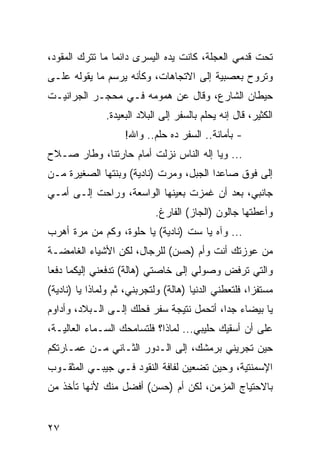 ‫ﺘﺤﺕ ﻗﺩﻤﻲ ﺍﻟﻌﺠﻠﺔ، ﻜﺎﻨﺕ ﻴﺩﻩ ﺍﻟﻴﺴﺭﻯ ﺩﺍﺌﻤﺎ ﻤﺎ ﺘﺘﺭﻙ ﺍﻟﻤﻘﻭﺩ،‬
                 ‫‪‬‬
‫ﻭﺘﺭﻭﺡ ﺒﻌﺼﺒﻴﺔ ﺇﻟﻰ ﺍﻻﺘﺠﺎﻫﺎﺕ، ﻭﻜﺄﻨﻪ ﻴﺭﺴﻡ ﻤﺎ ﻴﻘﻭﻟﻪ ﻋﻠـﻰ‬
‫ﺤﻴﻁﺎﻥ ﺍﻟﺸﺎﺭﻉ، ﻭﻗﺎل ﻋﻥ ﻫﻤﻭﻤﻪ ﻓـﻲ ﻤﺤﺠـﺭ ﺍﻟﺠﺭﺍﻨﻴـﺕ‬
               ‫ﺍﻟﻜﺜﻴﺭ، ﻗﺎل ﺇﻨﻪ ﻴﺤﻠﻡ ﺒﺎﻟﺴﻔﺭ ﺇﻟﻰ ﺍﻟﺒﻼﺩ ﺍﻟﺒﻌﻴﺩﺓ.‬
                    ‫- ﺒﺄﻤﺎﻨﺔ.. ﺍﻟﺴﻔﺭ ﺩﻩ ﺤﻠﻡ.. ﻭﺍﷲ!‬
‫... ﻭﻴﺎ ﺇﻟﻪ ﺍﻟﻨﺎﺱ ﻨﺯﻟﺕ ﺃﻤﺎﻡ ﺤﺎﺭﺘﻨﺎ، ﻭﻁﺎﺭ ﺼـﻼﺡ‬
‫ﺇﻟﻰ ﻓﻭﻕ ﺼﺎﻋﺩﺍ ﺍﻟﺠﺒل، ﻭﻤﺭﺕ )ﻨﺎﺩﻴﺔ( ﻭﺒﻨﺘﻬﺎ ﺍﻟﺼﻐﻴﺭﺓ ﻤـﻥ‬
                                        ‫‪‬‬
‫ﺠﺎﻨﺒﻲ، ﺒﻌﺩ ﺃﻥ ﻏﻤﺯﺕ ﺒﻌﻴﻨﻬﺎ ﺍﻟﻭﺍﺴﻌﺔ، ﻭﺭﺍﺤﺕ ﺇﻟـﻰ ﺃﻤـﻲ‬
                            ‫ﻭﺃﻋﻁﺘﻬﺎ ﺠﺎﻟﻭﻥ )ﺍﻟﺠﺎﺯ( ﺍﻟﻔﺎﺭﻍ.‬
‫... ﻭﺁﻩ ﻴﺎ ﺴﺕ )ﻨﺎﺩﻴﺔ( ﻴﺎ ﺤﻠﻭﺓ، ﻭﻜﻡ ﻤﻥ ﻤﺭﺓ ﺃﻫﺭﺏ‬
‫ﻤﻥ ﻋﻭﺯﺘﻙ ﺃﻨﺕ ﻭﺃﻡ )ﺤﺴﻥ( ﻟﻠﺭﺠﺎل، ﻟﻜﻥ ﺍﻷﺸﻴﺎﺀ ﺍﻟﻐﺎﻤﻀـﺔ‬
‫ﻭﺍﻟﺘﻲ ﺘﺭﻓﺽ ﻭﺼﻭﻟﻲ ﺇﻟﻰ ﺨﺎﺼﺘﻲ )ﻫﺎﻟﺔ( ﺘﺩﻓﻌﻨﻲ ﺇﻟﻴﻜﻤﺎ ﺩﻓﻌﺎ‬
‫ﻤﺴﺘﻔﺯﺍ، ﻓﻠﺘﻌﻁﻨﻲ ﺍﻟﺩﻨﻴﺎ )ﻫﺎﻟﺔ( ﻭﻟﺘﺠﺭﺒﻨﻲ، ﺜﻡ ﻭﻟﻤﺎﺫﺍ ﻴﺎ )ﻨﺎﺩﻴﺔ(‬
‫ﻴﺎ ﺒﻴﻀﺎﺀ ﺠﺩﺍ، ﺃﺘﺤﻤل ﻨﺘﻴﺠﺔ ﺴﻔﺭ ﻓﺤﻠﻙ ﺇﻟـﻰ ﺍﻟـﺒﻼﺩ، ﻭﺃﺩﺍﻭﻡ‬
                                           ‫‪‬‬
‫ﻋﻠﻰ ﺃﻥ ﺃﺴﻘﻴﻙ ﺤﻠﻴﺒﻲ... ﻟﻤﺎﺫﺍ؟ ﻓﻠﺘﺴﺎﻤﺤﻙ ﺍﻟﺴـﻤﺎﺀ ﺍﻟﻌﺎﻟﻴـﺔ،‬
‫ﺤﻴﻥ ﺘﺠﺭﻴﻨﻲ ﺒﺭﻤﺸﻙ، ﺇﻟﻰ ﺍﻟـﺩﻭﺭ ﺍﻟﺜـﺎﻨﻲ ﻤـﻥ ﻋﻤـﺎﺭﺘﻜﻡ‬
‫ﺍﻹﺴﻤﻨﺘﻴﺔ، ﻭﺤﻴﻥ ﺘﻀﻌﻴﻥ ﻟﻔﺎﻓﺔ ﺍﻟﻨﻘﻭﺩ ﻓـﻲ ﺠﻴﺒـﻲ ﺍﻟﻤﺜﻘـﻭﺏ‬
‫ﺒﺎﻻﺤﺘﻴﺎﺝ ﺍﻟﻤﺯﻤﻥ، ﻟﻜﻥ ﺃﻡ )ﺤﺴﻥ( ﺃﻓﻀل ﻤﻨﻙ ﻷﻨﻬﺎ ﺘﺄﺨﺫ ﻤﻥ‬


‫٧٢‬
 