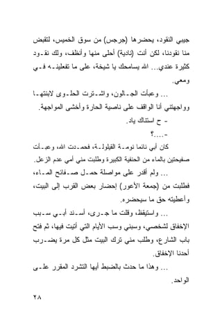 ‫ﺠﻴﺒﻲ ﺍﻟﻨﻘﻭﺩ، ﻴﺤﻀﺭﻫﺎ )ﺠﺭﺠﺱ( ﻤﻥ ﺴﻭﻕ ﺍﻟﺨﻤﻴﺱ، ﻟﺘﻘﺒﺽ‬
‫ﻤﻨﺎ ﻨﻘﻭﺩﻨﺎ، ﻟﻜﻥ ﺃﻨﺕ )ﻨﺎﺩﻴﺔ( ﺃﺤﻠﻰ ﻤﻨﻬﺎ ﻭﺃﻨﻅﻑ، ﻭﻟﻙ ﻨﻘـﻭﺩ‬
‫ﻜﺜﻴﺭﺓ ﻋﻨﺩﻱ... ﺍﷲ ﻴﺴﺎﻤﺤﻙ ﻴﺎ ﺸﻴﺨﺔ، ﻋﻠﻰ ﻤﺎ ﺘﻔﻌﻠﻴﻨـﻪ ﻓـﻲ‬
                                                    ‫ﻭﻤﻌﻲ.‬
‫... ﻭﻋﺒﺄﺕ ﺍﻟﺠـﺎﻟﻭﻥ، ﻭﺍﺸـﺘﺭﺕ ﺍﻟﺤﻠـﻭﻯ ﻻﺒﻨﺘﻬـﺎ‬
 ‫ﻭﻭﺍﺠﻬﺘﻨﻲ ﺃﻨﺎ ﺍﻟﻭﺍﻗﻑ ﻋﻠﻰ ﻨﺎﺼﻴﺔ ﺍﻟﺤﺎﺭﺓ ﻭﺃﺨﺸﻰ ﺍﻟﻤﻭﺍﺠﻬﺔ.‬
                                  ‫- ﺡ ﺍﺴﺘﻨﺎﻙ ﻴﺎﺩ.‬
                                           ‫-....؟‬
‫ﻜﺎﻥ ﺃﺒﻲ ﻨﺎﺌﻤﺎ ﻨﻭﻤـﺔ ﺍﻟﻘﻴﻠﻭﻟـﺔ، ﻓﺤﻤـﺩﺕ ﺍﷲ، ﻭﻋﺒـﺄﺕ‬
                                    ‫‪‬‬
‫ﺼﻔﻴﺤﺘﻴﻥ ﺒﺎﻟﻤﺎﺀ ﻤﻥ ﺍﻟﺤﻨﻔﻴﺔ ﺍﻟﻜﺒﻴﺭﺓ ﻭﻁﻠﺒﺕ ﻤﻨﻲ ﺃﻤﻲ ﻋﺩﻡ ﺍﻟﺯﻋل.‬
‫... ﻭﻟﻡ ﺃﻗﺩﺭ ﻋﻠﻰ ﻤﻭﺍﺼﻠﺔ ﺤﻤـل ﺼـﻔﺎﺌﺢ ﺍﻟﻤـﺎﺀ،‬
‫ﻓﻁﻠﺒﺕ ﻤﻥ )ﺠﻤﻌﺔ ﺍﻷﻋﻭﺭ( ﺇﺤﻀﺎﺭ ﺒﻌﺽ ﺍﻟﻘﺭﺏ ﺇﻟﻰ ﺍﻟﺒﻴﺕ،‬
                                ‫ﻭﺃﻋﻁﻴﺘﻪ ﺤﻕ ﻤﺎ ﺴﻴﺤﻀﺭﻩ.‬
‫... ﻭﺍﺴﺘﻴﻘﻅ، ﻭﻗﻠﺕ ﻤﺎ ﺠـﺭﻯ، ﺃﺴـﻨﺩ ﺃﺒـﻲ ﺴـﺒﺏ‬
‫ﺍﻹﺨﻔﺎﻕ ﻟﺸﺨﺼﻲ، ﻭﺴﺒﻨﻲ ﻭﺴﺏ ﺍﻷﻴﺎﻡ ﺍﻟﺘﻲ ﺃﺘﻴﺕ ﻓﻴﻬﺎ، ﺜﻡ ﻓﺘﺢ‬
‫ﺒﺎﺏ ﺍﻟﺸﺎﺭﻉ، ﻭﻁﻠﺏ ﻤﻨﻲ ﺘﺭﻙ ﺍﻟﺒﻴﺕ ﻤﺜل ﻜل ﻤﺭﺓ ﻴﻀـﺭﺏ‬
                                            ‫ﺃﺤﺩﻨﺎ ﺍﻹﺨﻔﺎﻕ.‬
‫... ﻭﻫﺫﺍ ﻤﺎ ﺤﺩﺙ ﺒﺎﻟﻀﺒﻁ ﺃﻴﻬﺎ ﺍﻟﺘﺸﺭﺩ ﺍﻟﻤﻘﺭﺭ ﻋﻠـﻰ‬
                                                    ‫ﺍﻟﻭﺍﺤﺩ.‬

‫٨٢‬
 