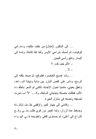 ‫... ﺃﺘﻰ ﺍﻟﺩﻜﺘﻭﺭ )ﻋﺎﺩل( ﻤﻥ ﺨﻠﻑ ﻤﻜﺘﺒﻪ، ﻭﺩﻋـﺎﻨﻲ‬
‫ﻟﻠﻭﻗﻭﻑ، ﺜﻡ ﺃﻤﺴﻙ ﺒﺫﺭﺍﻋﻲ ﺍﻷﻴﺴﺭ ﻭﻟﻔﻪ ﻟﻔﺔ ﻜﺎﻤﻠﺔ، ﻭﺸﺩﺓ ﺇﻟﻰ‬
                               ‫ﺍﻟﻴﺴﺎﺭ ﻭﺩﻓﻊ ﺭﺃﺴﻲ ﻟﻠﻴﻤﻴﻥ.‬
                              ‫- ﺍﻷﻟﻡ ﺨﻑ ﻜﺩﻩ..؟‬
                                        ‫- ﻷ...‬
‫... ﻭﺸﺩ ﺇﺼﺒﻊ ﺍﻟﺨﻨﺼﺭ، ﻓﻁﺭﻗﻊ، ﺜﻡ ﺼﻌﺩ ﺒﻜﻔﻪ ﺇﻟﻰ‬
‫ﺍﻟﺭﺴﻎ، ﻭﺩﺍﺱ ﻋﻠﻰ ﺍﻟﻔﺹ ﺍﻟﺒﺎﺭﺯ ﺒﻴﻥ ﺒﺩﺍﻴﺔ ﻭﻨﻬﺎﻴﺔ ﺍﻟﺴـﺎﻋﺩ،‬
‫ﻭﺘﻌﻠﻕ ﺒﻌﻴﻨﻲ، ﻤﺘﻤﻨﻴﺎ ﺘﺤﻭل ﺍﻹﺠﺎﺒﺔ، ﻟﻜﻨﻨﻲ ﻟﻡ ﺃﺸﻌﺭ ﺒﺎﻨﻁﻔـﺎﺀ‬
                                     ‫‪‬‬
‫ﺍﻷﻟﻡ، ﻓﻅﻠﻠﺕ ﻤﺘﻤﺴﻜﺎ ﺒﺈﺠﺎﺒﺎﺘﻲ ﺍﻟﺴﺎﺒﻘﺔ، ﻭﺍﻟــ "ﻷ" ﺍﺴـﺘﻤﺭﺕ‬
                                     ‫ﹰ‬
                        ‫ﺘﻀﺎﻴﻘﻪ ﻭﺘﻀﻌﻪ ﻓﻲ ﻤﻨﺎﺯل ﺍﻟﺤﻴﺭﺓ.‬
‫... ﻭﻗﺎﺩﻨﻲ ﺇﻟﻰ ﺠﻬﺎﺯ ﻜﺒﻴﺭ ﻭﺃﻭﻗﻔﻨﻲ ﺨﻠـﻑ ﺸﺎﺸـﺘﻪ‬
‫ﻭﻀﻐﻁ ﻋﺩﺓ ﺃﺯﺭﺍﺭ، ﻭﻟﻤﺎ ﺍﻨﻔﺠﺭ ﻨﻭﺭ ﻗﻭﻱ ﻁﻠﺏ ﻤﻨـﻲ ﺭﻓـﻊ‬
‫ﺍﻟﺫﺭﺍﻉ ﺇﻟﻰ ﺃﻋﻠﻰ، ﺜﻡ ﺒﻤﺴﺘﻭﻯ ﻜﺘﻔﻲ ﻭﺘﻁﻭﻴﺤﻪ ﻓـﻲ ﺍﻟﻬـﻭﺍﺀ‬


‫٠٣‬
 