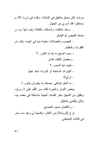 ‫ﻤﺭﺍﺕ، ﻜﺎﻥ ﻴﺤﺩﻕ ﺒﺘﺩﻗﻴﻕ ﻓﻲ ﺍﻟﺸﺎﺸﺔ. ﻭﻜﻨﺕ ﻓﻲ ﺫﺭﻭﺓ ﺍﻷﻟـﻡ‬
                           ‫ﻭﻤﻨﺘﻅﺭﺍ ﻓﻙ ﺃﺴﺭﻱ ﻤﻥ ﺍﻟﺠﻬﺎﺯ.‬
                                               ‫‪‬‬
‫... ﻭﻋﺎﺩ ﻟﻤﻜﺘﺒﻪ، ﻭﺃﻤﺴﻜﺕ ﺒﺎﻟﻔﺎﻨﻠﺔ ﻭﻟﺒﺴـﺘﻬﺎ ﻭﻤـﻥ‬
                                 ‫ﺒﻌﺩﻫﺎ ﺍﻟﻘﻤﻴﺹ ﺜﻡ ﺍﻟﺒﻠﻭﻓﺭ.‬
‫- ﺍﻟﻌﺼﺏ ﻭﺍﻟﻌﻀﻼﺕ ﺴﻠﻴﻤﺔ ﻤﻴﻪ ﻓﻲ ﺍﻟﻤﻴﻪ، ﻭﻜﻤـﺎﻥ‬
                                         ‫ﺍﻟﻔﻘﺭﺍﺕ ﻭﺍﻟﻌﻅﺎﻡ.‬
                 ‫- ﺴﺒﺏ ﺍﻟﻭﺠﻊ ﺩﻩ ﺇﻴﻪ ﻴﺎ ﺩﻜﺘﻭﺭ..؟‬
                          ‫- ﻭﻤﻔﺼل ﺍﻟﻜﺘﻑ ﻜﻤﺎﻥ.‬
                             ‫- ﻁﻴﺏ ﺇﻴﻪ ﺍﻟﺴﺒﺏ..؟‬
         ‫- ﺍﻟﺘﻴﺎﺭﺍﺕ ﺍﻟﺴﺎﺨﻨﺔ ﺃﻭ ﺍﻟﺒﺎﺭﺩﺓ، ﺘﺒﻌﺩ ﻋﻨﻬﺎ.‬
                                        ‫- ﺇﺯﺍﻱ!!‬
     ‫- ﺩﻩ ﺍﻟﺤل ﺩﻟﻭﻗﺘﻲ. ﺠﺴﻤﻙ ﻤﺎ ﺒﻴﻘﺩﺭﺵ ﻴﻘﺎﻭﻡ..!‬
‫ﺒﺒﻌﺽ ﺍﻟﺘﻭﺘﺭ ﻭﺍﻟﺤﻴﺭﺓ ﻨﻜﺕ ﺴﻥ ﺍﻟﻘﻠﻡ ﻋﻠﻰ ﺍﻟـﻭﺭﻕ،‬
‫ﻭﺒﻘﻠﻴل ﻤﻥ ﺍﻟﺘﻤﻬل ﺒﻌﺜﺭ ﻜﻠﻤﺎﺕ ﺃﺠﻨﺒﻴﺔ ﻤﺘﺩﺍﺨﻠﺔ ﻓﻲ ﺒﻌﻀـﻬﺎ،‬
                                     ‫ﻭﻜﺎﻥ ﻴﻜﻠﻤﻨﻲ ﺒﺈﺸﻔﺎﻕ.‬
                      ‫- ﻭﺍﻷﻓﻀل ﺘﺴﻴﺏ ﺍﻟﻤﺼﻨﻊ.‬
‫ﻨﺯﻉ )ﺍﻟﺭﻭﺸﺘﺔ( ﻤﻥ ﺍﻟﺩﻓﺘﺭ، ﻭﻗﺩﻤﻬﺎ ﻟﻲ ﻭﻫﻭ ﻤﺴـﺘﻤﺭ‬
                                      ‫ﻓﻲ ﻜﻼﻤﻪ ﺍﻟﻤﺘﺒﺎﻁﺊ.‬


‫١٣‬
 