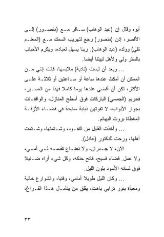 ‫ﺃﺒﻭﻩ ﻭﻗﺎل ﺇﻥ )ﻋﺒﺩ ﺍﻟﻭﻫﺎﺏ( ﺴـﺎﻓﺭ ﻤـﻊ )ﻤﻨﺼـﻭﺭ( ﺇﻟـﻰ‬
‫ﺍﻷﻗﺼﺭ، ﺇﺫﻥ )ﻤﻨﺼﻭﺭ( ﺭﺠﻊ ﻟﺘﻬﺭﻴﺏ ﺍﻟﺴﻤﻙ ﻤـﻊ )ﺍﻟﻤﻌﻠـﻡ‬
‫ﺘﻘﻲ( ﻭﻭﻟﺩﻩ )ﻋﺒﺩ ﺍﻟﻭﻫﺎﺏ(. ﺭﺒﻨﺎ ﻴﺴﻬل ﻟﻌﺒﺎﺩﻩ، ﻭﻴﻜﺭﻡ ﺍﻷﺤﺒﺎﺏ‬
                           ‫ﺒﺎﻟﺴﺘﺭ ﻭﻟﻲ ﻭﻷﻫل ﻟﺒﻴﺘﻨﺎ ﺃﻴﻀﺎ.‬
                             ‫‪‬‬
‫... ﻭﺒﻌﺩ ﺃﻥ ﻟﺒﺴﺕ )ﻨﺎﺩﻴﺔ( ﻤﻼﺒﺴﻬﺎ، ﻗﺎﻟﺕ ﺇﻨﻨﻲ ﻤـﻥ‬
‫ﺍﻟﻤﻤﻜﻥ ﺃﻥ ﺃﻤﻜﺙ ﻋﻨﺩﻫﺎ ﺴﺎﻋﺔ ﺃﻭ ﺴـﺎﻋﺘﻴﻥ ﺃﻭ ﺜﻼﺜـﺔ ﻋﻠـﻰ‬
‫ﺍﻷﻜﺜﺭ، ﻟﻜﻥ ﺃﻥ ﺃﻗﻀﻲ ﻋﻨﺩﻫﺎ ﻴﻭﻤﺎ ﻜﺎﻤﻼ ﻓﻬﺫﺍ ﻤﻥ ﺍﻟﻌﺴـﻴﺭ،‬
                       ‫‪‬‬
‫ﻓﺤﺭﻴﻡ )ﺍﻟﺠﻤﺴﻲ( ﺍﻟﺒﺎﺭﻜﺎﺕ ﻓﻭﻕ ﺃﺴﻁﺢ ﺍﻟﻤﻨﺎﺯل، ﻭﺍﻟﻭﺍﻗﻔـﺎﺕ‬
‫ﺒﺠﻭﺍﺭ ﺍﻷﺒﻭﺍﺏ، ﻻ ﺘﻔﻭﺘﻬﻥ ﺫﺒﺎﺒﺔ ﺴﺎﺒﺤﺔ ﻓﻲ ﻓﻀـﺎﺀ ﺍﻷﺯﻗـﺔ‬
                                   ‫ﺍﻟﻤﻐﻁﺎﺓ ﺒﺭﻭﺙ ﺍﻟﺒﻬﺎﺌﻡ.‬
‫... ﻭﺃﺨﺫﺕ ﺍﻟﻘﻠﻴل ﻤﻥ ﺍﻟﻨﻘـﻭﺩ، ﻭﺸـﺘﻤﺘﻬﺎ، ﻭﺸـﺘﻤﺕ‬
                           ‫ﺃﻫﻠﻬﺎ، ﻭﺭﺤﺕ ﻟﻠﺩﻜﺘﻭﺭ )ﻋﺎﺩل(.‬
‫ﺍﻵﻥ، ﻻ ﺠ ـﺩﺭﺍﻥ، ﻭﻻ ﻨﻌﻨ ـﺎﻉ ﺘﻘﺩﻤ ـﻪ ﻟ ـﻲ ﺃﻤ ـﻲ،‬
  ‫ـ‬     ‫ـ ـ‬           ‫ـ‬             ‫ـ‬
‫ﻭﻻ ﻋﻤل. ﻓﻀﺎﺀ ﻓﺴﻴﺢ، ﻓﺎﺘﺢ ﺤﻨﻜﻪ، ﻭﻜل ﺸﻲﺀ ﺃﺭﺍﻩ ﻀـﺌﻴﻼ‬
                            ‫ﻓﻭﻕ ﻟﺴﺎﻨﻪ ﺍﻷﺴﻭﺩ ﺒﻠﻭﻥ ﺍﻟﻠﻴل.‬
‫... ﻭﻜﺎﻥ ﺍﻟﻠﻴل ﻁﻭﻴﻼ ﺃﻤﺎﻤﻲ، ﻭﻓﺘﻴﺎ، ﻭﺍﻟﺸﻭﺍﺭﻉ ﺨﺎﻟﻴﺔ‬
‫ﻭﻤﻌﺒﺄﺓ ﺒﻨﻭﺭ ﺘﺭﺍﺒﻲ ﺒﺎﻫﺕ، ﻴﻘﻠﻕ ﻤﻥ ﻴﺘﺄﻤـل ﻫـﺫﺍ ﺍﻟﻔـﺭﺍﻍ،‬




‫٣٣‬
 