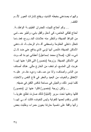 ‫ﻭﺍﻟﻬﻭﺍﺀ ﻴﺼﺩﻋﻨﻲ ﺒﺨﺒﻁﻪ ﺍﻟﺸﺩﻴﺩ، ﻭﻴﻔﺘﺢ ﺇﺸﺎﺭﺍﺕ ﺍﻟﻌﺒﻭﺭ ﻷﻟـﻡ‬
                                                  ‫ﺍﻟﻜﺘﻑ.‬
‫... ﻭﻜﻡ ﺃﺤﺘﺎﺝ ﻟﻠﺒﻴﺕ، ﻟﻠﺠﺩﺭﺍﻥ ﺍﻟﻁﻴﻨﻴـﺔ ﺍﻟﻭﺍﻁﺌـﺔ.‬
‫ﺃﺤﺘﺎﺝ ﻟﻔﻠﻜﻲ ﺍﻟﺨﺎﺹ، ﻜﻲ ﺃﺩﺨل ﻭﺃﻗﻔل ﺒﺎﺒﻲ، ﻭﺃﻁﻴﺭ ﺤﻤـﺎﻤﻲ‬
‫ﻤﻥ ﺍﻟﻨﻭﺍﻓﺫ ﺍﻟﻀﻴﻘﺔ، ﻭﺃﻨﺘﻅﺭ ﻤﻨﻪ ﻋﻼﻤﺎﺕ ﺍﻟﺨـﺭﻭﺝ، ﻓﻌﻨـﺩﻤﺎ‬
‫ﺘﺘﺤﻠل ﺩﺍﺨﻠﻲ ﺍﻟﻤﻘﺎﻭﻤﺔ ﻭﺘﺴﺤﻘﻨﻲ ﺃﻗـﺩﺍﻡ ﺍﻟﺭﺤﺎﺒـﺔ، ﺘﻨـﺩﻫﻨﻲ‬
‫ﺍﻷﻤﺎﻜﻥ ﺍﻟﻀﻴﻘﺔ، ﻓﺄﺤﺱ ﺃﻨﻬﺎ ﺜﻭﺒﻲ ﺍﻟﺫﻱ ﻴﺩﺍﻓﻊ ﻋﻨﻲ ﻀﺩ ﻜـل‬
‫ﺸﻲﺀ، ﻟﻜﻥ، )ﺼﻼﺡ ﻤﺤﻤﺩ ﺇﺴﻤﺎﻋﻴل( ﺃﻋﻁﺎﻨﻲ ﻨﺒﻭﺀﺓ ﺍﻟﻤـﻭﺕ‬
‫ﻓﻲ ﺍﻷﻤﺎﻜﻥ ﺍﻟﻀﻴﻘﺔ. ﻭﺯﻭﺠﺔ )ﻤﻨﺼﻭﺭ( ﺍﻟﺘﻲ ﻗﺎﻟﻭﺍ ﻋﻨﻬﺎ ﺇﻨﻬـﺎ‬
‫ﻫﺭﺒﺕ ﺇﻟﻰ ﺍﻟﻤﺘﺴﻊ، ﻟﻡ ﺘﺨﻑ ﻤﻥ ﺍﻟﺨﺎﺭﺝ ﻤﺜﻠﻲ. ﻫﻨﺎﻙ ﺃﺼﻨﺎﻑ‬
‫ﻤﻥ ﺍﻟﻨﺎﺱ ﻭﺃﺼﻨﺎﻑ، ﻭﺃﻨﺎ ﻤﻥ ﺼـﻨﻑ ﺭﺩﻱﺀ ﻤﻘـﺩﺭ ﻋﻠﻴـﻪ‬
‫ﺍﻹﺨﻔﺎﻕ ﻭﺍﻟﺨﻭﻑ ﻤﻥ ﺍﻟﺒﻌﻴﺩ ﻭﺍﻟﺤﻔﺭ ﻓﻲ ﻗﺎﻉ ﺍﻟﻨﻔﺱ ﻭﺍﻻﺨﺘﺒﺎﺀ‬
 ‫ﻜﻠﻤﺎ ﺘﻴﺴﺭ ﺫﻟﻙ، ﻭﺍﻟﻌﻴﺵ ﻓﻲ ﻤﺴﺎﺤﺔ ﺘﻨﺎﻓﺱ ﺍﻟﻜﻔﻥ ﻓﻲ ﻀﻴﻘﻪ.‬
‫... ﻭﻟﻜﻥ ﺯﻭﺠﺔ )ﻤﻨﺼﻭﺭ( ﻗﺎﻟﻭﺍ ﻋﻨﻬﺎ ﺇﻥ )ﻤﻨﺼﻭﺭ(‬
‫ﻗﺘﻠﻬﺎ ﻭﺩﻓﻨﻬﺎ ﺘﺤﺕ ﺴﺭﻴﺭ )ﺍﻟﻨﺒﻠﻴﺎ( ﻟﺫﻟﻙ ﺼﺎﺭﺕ ﺘﻁﻠﻊ ﻋﻔﺭﻴﺘـﺎ‬
‫ﻟﻠﻨﺎﺱ ﻭﺘﻘﺩﻡ ﻟﺤﻤﻬﺎ ﻟﻠﻐﻭﺍﻴﺔ ﻭﻟﻴﺱ ﻟﻠﺨﻭﻑ، ﻗﺎﻟﺕ ﺃﻤـﻲ ﺇﻨﻬـﺎ‬
‫ﺭﺃﺘﻬﺎ ﻭﺍﻗﻔﺔ ﻋﻠﻰ ﻨﺎﺼﻴﺔ ﺤﺎﺭﺘﻨﺎ ﺒﻌﻴﻭﻥ ﺤﻤﺭﺍﺀ، ﻭﻁﻠﺒﺕ ﺒﻌﺽ‬




‫٤٣‬
 