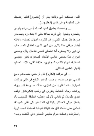 ‫ﺍﻟﻠﺏ، ﻀﺤﻜﺕ ﺃﻤﻲ ﻭﻗﺎﻟﺕ ﻴﺒﺩﻭ ﺃﻥ )ﻤﻨﺼﻭﺭ( ﻓﻌﻠﻬﺎ ﻭﻀﺤﻙ‬
                    ‫ﻋﻠﻰ ﺍﻟﺤﻜﻭﻤﺔ ﻭﻋﻠﻰ ﻨﺎﺱ )ﺍﻟﺤﻜﺭﻭﺏ(.‬
‫... ﻭﺃﺤﺴﺴﺕ ﺒﻀﻴﻕ ﺸﺩﻴﺩ ﺘﺠـﺎﻩ ﺃﺒـﻲ، ﺭﺍﺡ ﻴﻜﺒـﺭ‬
‫ﻭﻴﺘﺨﻤﺭ، ﻭﻴﺘﺤﻭل ﺇﻟﻰ ﻜﺭﻩ، ﻴﺠﺎﻫﺩ ﺤﺘﻰ ﻻ ﻴﺘﻨﻜـﺭ، ﻭﻴﺼـﻴﺭ‬
‫ﺼﺭﺤﺎ ﺒﻼ ﺠﻤﺎل، ﻟﻜﻨﻲ ﺭﻏﻡ ﺍﻟﺘﺸﺭﺩ، ﺃﺤﺎﻭل ﺘﺠﻤﻴﻠﻪ، ﻭﺇﺩﺍﻨﺘﻪ‬
‫ﺃﻴﻀﺎ. ﻤﻭﻗﻔﻲ ﻫﺫﺍ ﻴﺘﻜﺭﺭ ﻤﻥ ﺸﻬﺭ ﻟﺸﻬﺭ، ﺍﺤﺘﻤﺎل ﺍﻟﺼـﺤﺎﺏ‬
                                              ‫‪‬‬
‫ﻟﻲ ﻜﺒﻴﺭ ﻭﻻ ﻴﺼﻐﺭ، ﺃﻤﺎ ﺍﺤﺘﻤﺎﻟﻲ ﻟﻨﻔﺴﻲ ﻓﺘﺩﺍﺨل ﻭﻗل، ﻭﻀﻌﻲ‬
‫ﺍﻟﻤﺅﺭﻕ ﻫﺫﺍ ﻴﺠﻌﻠﻨﻲ ﺃﺘﻨﺎﺴﻰ ﺍﻷﺸﻴﺎﺀ ﺍﻟﺼﻐﻴﺭﺓ، ﺘﻐﻴﻴﺭ ﻤﻼﺒﺴﻲ‬
‫ﺍﻟﺩﺍﺨﻠﻴﺔ، ﺸﺭﺍﺀ ﺍﻟﺜﻘﺎﺏ ﻟﺴﺠﺎﺌﺭﻱ، ﺤﻼﻗﺔ ﺫﻗﻨﻲ، ﺍﻻﺴـﺘﺤﻤﺎﻡ،‬
                                  ‫ﺇﻅﻬﺎﺭ ﻏﻀﺒﻲ ﺍﻟﺩﺍﺨﻠﻲ.‬
‫... ﻓﻲ ﻤﻭﻗﻑ )ﺍﻟﻜﺎﺭﻭ( ﻜﺎﻥ ﺘﺭﺍﺠﻌﻲ ﻴﺘﺼـﺎﺩﻡ ﻤـﻊ‬
‫ﺇﻗﺩﺍﻤﻲ ﻭﻴﺭﻀﺭﻀﻪ، ﺭﻭﻀﺕ ﺍﻟﺭﻓﺽ ﺍﻟﻨﺎﺒﺢ ﻓﻲ ﺃﺫﻨﻲ ﻭﺭﻜﺒﺕ‬
‫ﺍﻟﺴﻴﺎﺭﺓ. ﻋﻨﺩﻤﺎ ﺍﻗﺘﺭﺒﻨﺎ ﻤﻥ ﺍﻟﺨﺯﺍﻥ، ﻫﺩﺃﺕ ﺴـﺭﻋﺔ ﺍﻟﺴـﻴﺎﺭﺓ،‬
‫ﻭﻭﻗﻔﺕ، ﻭﺠﺎﺀ ﺍﻟﻀﺎﺒﻁ ﻭﺘﻔﺭﺱ ﻓﻲ ﺭﻜﺎﺏ )ﺍﻟﻜﺒﻭﺕ(.. ﺘﻭﻗﻑ‬
‫ﻋﻨﺩﻱ ﻁﻭﻴﻼ، ﺜﻡ ﻨﺎﺩﺍﻨﻲ ﻷﻨﺯل، ﺃﻋﻁﻴﺘﻪ ﺍﻟﺒﻁﺎﻗﺔ ﺍﻟﺸﺨﺼـﻴﺔ،‬
‫ﻭﺘﺤﻔﺯ ﺤﻭﻟﻲ ﺍﻟﻌﺴﺎﻜﺭ ﺒﺎﻟﺒﻨﺎﺩﻕ، ﻜﻠﻤﺎ ﻨﻅﺭ ﺇﻟﻰ ﺫﻗﻨﻲ ﺍﻟﻤﻬﻤﻠﺔ،‬
‫ﺍﻨﻌﻜﺱ ﻋﻠﻰ ﻁﻠﻌﺘﻪ ﻗﻠﻕ ﻤﺎ، ﻨﺎﻭﻟﺘﻪ ﺸﻬﺎﺩﺓ ﺍﻟﻤﻌﺎﻤﻠﺔ ﺍﻟﻌﺴـﻜﺭﻴﺔ‬
‫ﻭﺍﻨﺘﻅﺭﺕ، ﻭﻋﺸﻘﺕ ﺤﺯﺍﻡ ﺤﻘﻴﺒﺘﻲ ﺍﻟﺼﻐﻴﺭﺓ ﻓﻲ ﺍﻟﻜﺘﻑ، ﻭﺠـﻪ‬


‫٥٣‬
 